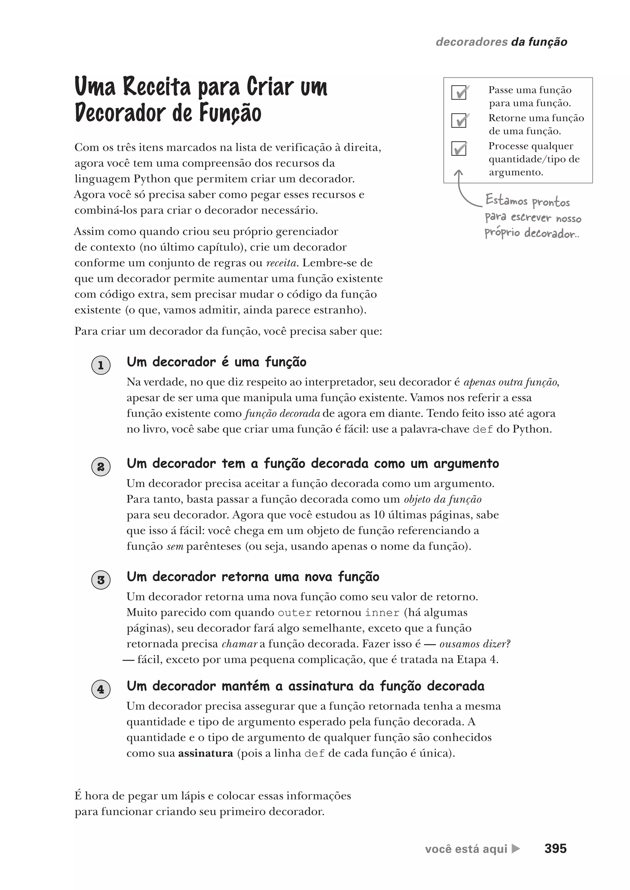 você está aqui  395
decoradores da função
Uma Receita para Criar um
Decorador de Função
Com os três itens marcados na lista de verificação à direita,
agora você tem uma compreensão dos recursos da
linguagem Python que permitem criar um decorador.
Agora você só precisa saber como pegar esses recursos e
combiná-los para criar o decorador necessário.
Assim como quando criou seu próprio gerenciador
de contexto (no último capítulo), crie um decorador
conforme um conjunto de regras ou receita. Lembre-se de
que um decorador permite aumentar uma função existente
com código extra, sem precisar mudar o código da função
existente (o que, vamos admitir, ainda parece estranho).
Para criar um decorador da função, você precisa saber que:
Estamos prontos
para escrever nosso
próprio decorador..
Um decorador é uma função
Na verdade, no que diz respeito ao interpretador, seu decorador é apenas outra função,
apesar de ser uma que manipula uma função existente. Vamos nos referir a essa
função existente como função decorada de agora em diante. Tendo feito isso até agora
no livro, você sabe que criar uma função é fácil: use a palavra-chave def do Python.
1
Um decorador tem a função decorada como um argumento
Um decorador precisa aceitar a função decorada como um argumento.
Para tanto, basta passar a função decorada como um objeto da função
para seu decorador. Agora que você estudou as 10 últimas páginas, sabe
que isso á fácil: você chega em um objeto de função referenciando a
função sem parênteses (ou seja, usando apenas o nome da função).
2
Um decorador retorna uma nova função
Um decorador retorna uma nova função como seu valor de retorno.
Muito parecido com quando outer retornou inner (há algumas
páginas), seu decorador fará algo semelhante, exceto que a função
retornada precisa chamar a função decorada. Fazer isso é — ousamos dizer?
— fácil, exceto por uma pequena complicação, que é tratada na Etapa 4.
3
Um decorador mantém a assinatura da função decorada
Um decorador precisa assegurar que a função retornada tenha a mesma
quantidade e tipo de argumento esperado pela função decorada. A
quantidade e o tipo de argumento de qualquer função são conhecidos
como sua assinatura (pois a linha def de cada função é única).
4
É hora de pegar um lápis e colocar essas informações
para funcionar criando seu primeiro decorador.
Passe uma função
para uma função.
Retorne uma função
de uma função.
Processe qualquer
quantidade/tipo de
argumento.
CG_HeadFirst_Python.indb 395 18/07/2018 13:20:17
 