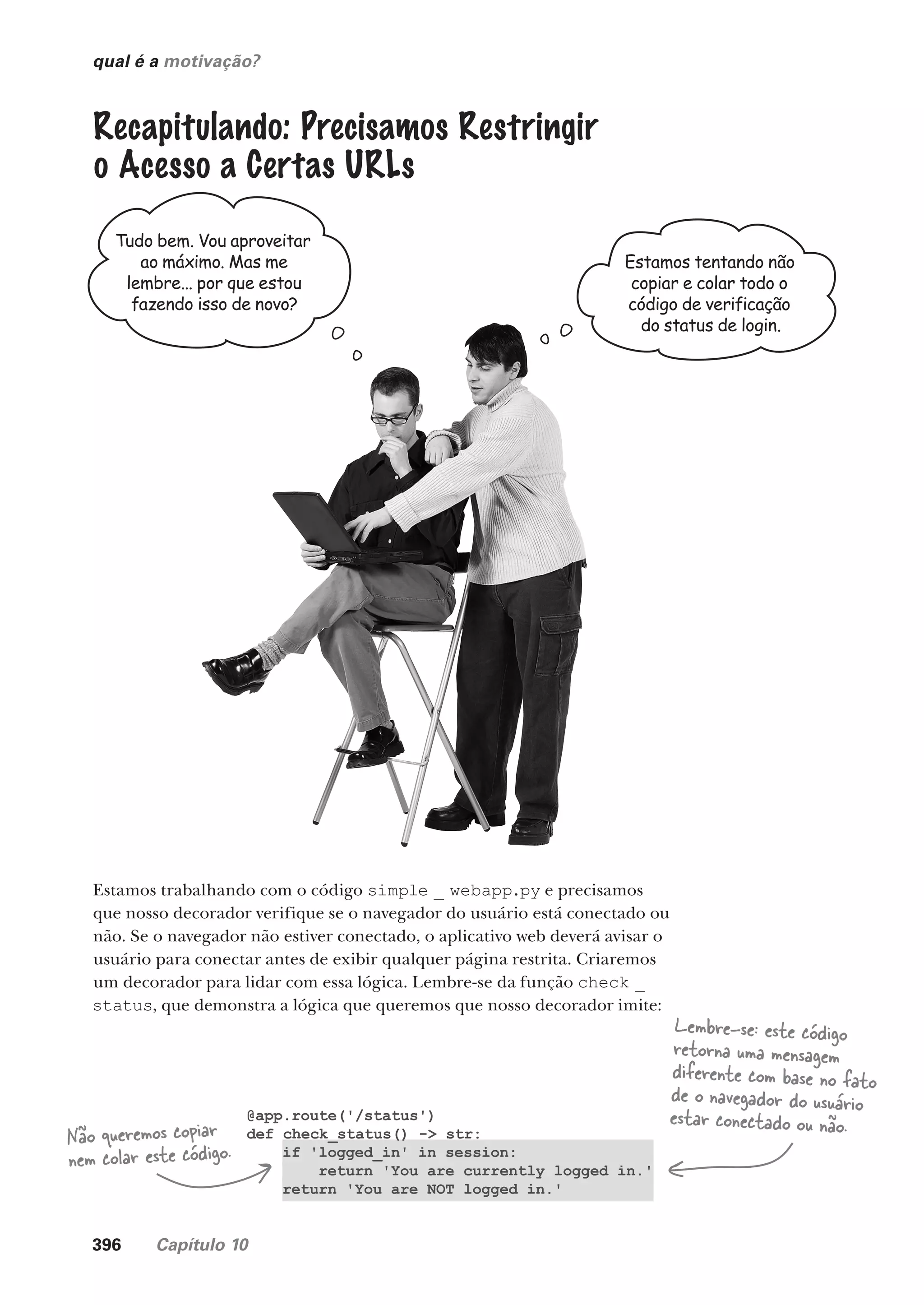396 Capítulo 10
qual é a motivação?
Recapitulando: Precisamos Restringir
o Acesso a Certas URLs
Tudo bem. Vou aproveitar
ao máximo. Mas me
lembre... por que estou
fazendo isso de novo?
Estamos tentando não
copiar e colar todo o
código de verificação
do status de login.
@app.route('/status')
def check_status() -> str:
if 'logged_in' in session:
return 'You are currently logged in.'
return 'You are NOT logged in.'
Não queremos copiar
nem colar este código.
Lembre-se: este código
retorna uma mensagem
diferente com base no fato
de o navegador do usuário
estar conectado ou não.
Estamos trabalhando com o código simple _ webapp.py e precisamos
que nosso decorador verifique se o navegador do usuário está conectado ou
não. Se o navegador não estiver conectado, o aplicativo web deverá avisar o
usuário para conectar antes de exibir qualquer página restrita. Criaremos
um decorador para lidar com essa lógica. Lembre-se da função check _
status, que demonstra a lógica que queremos que nosso decorador imite:
CG_HeadFirst_Python.indb 396 18/07/2018 13:20:18
 