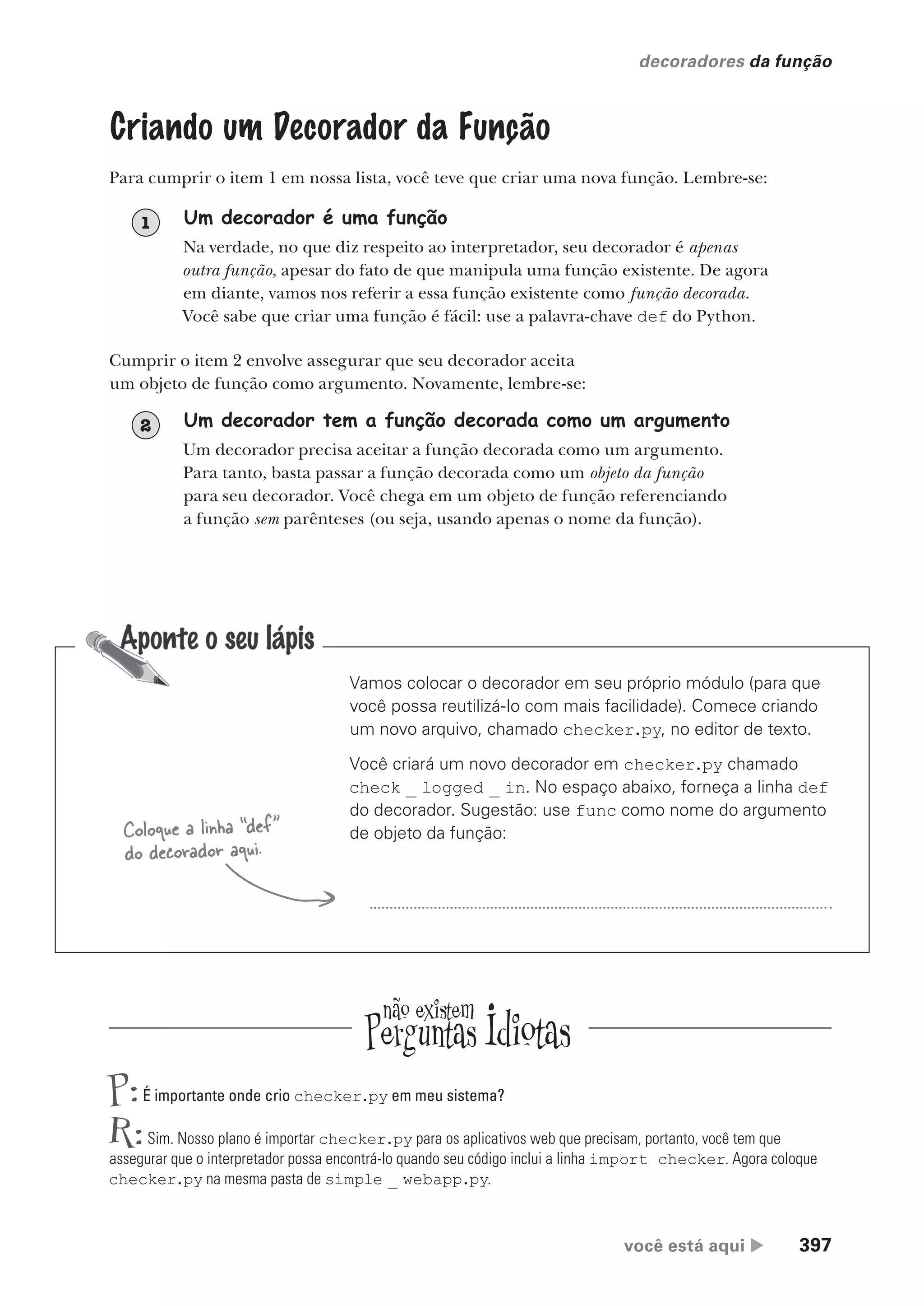 você está aqui  397
decoradores da função
o
Criando um Decorador da Função
Para cumprir o item 1 em nossa lista, você teve que criar uma nova função. Lembre-se:
Um decorador é uma função
Na verdade, no que diz respeito ao interpretador, seu decorador é apenas
outra função, apesar do fato de que manipula uma função existente. De agora
em diante, vamos nos referir a essa função existente como função decorada.
Você sabe que criar uma função é fácil: use a palavra-chave def do Python.
1
Cumprir o item 2 envolve assegurar que seu decorador aceita
um objeto de função como argumento. Novamente, lembre-se:
Um decorador tem a função decorada como um argumento
Um decorador precisa aceitar a função decorada como um argumento.
Para tanto, basta passar a função decorada como um objeto da função
para seu decorador. Você chega em um objeto de função referenciando
a função sem parênteses (ou seja, usando apenas o nome da função).
2
Vamos colocar o decorador em seu próprio módulo (para que
você possa reutilizá-lo com mais facilidade). Comece criando
um novo arquivo, chamado checker.py, no editor de texto.
Você criará um novo decorador em checker.py chamado
check _ logged _ in. No espaço abaixo, forneça a linha def
do decorador. Sugestão: use func como nome do argumento
de objeto da função:
Coloque a linha “def”
do decorador aqui.
P:É importante onde crio checker.py em meu sistema?
R:Sim. Nosso plano é importar checker.py para os aplicativos web que precisam, portanto, você tem que
assegurar que o interpretador possa encontrá-lo quando seu código inclui a linha import checker. Agora coloque
checker.py na mesma pasta de simple _ webapp.py.
CG_HeadFirst_Python.indb 397 18/07/2018 13:20:18
 