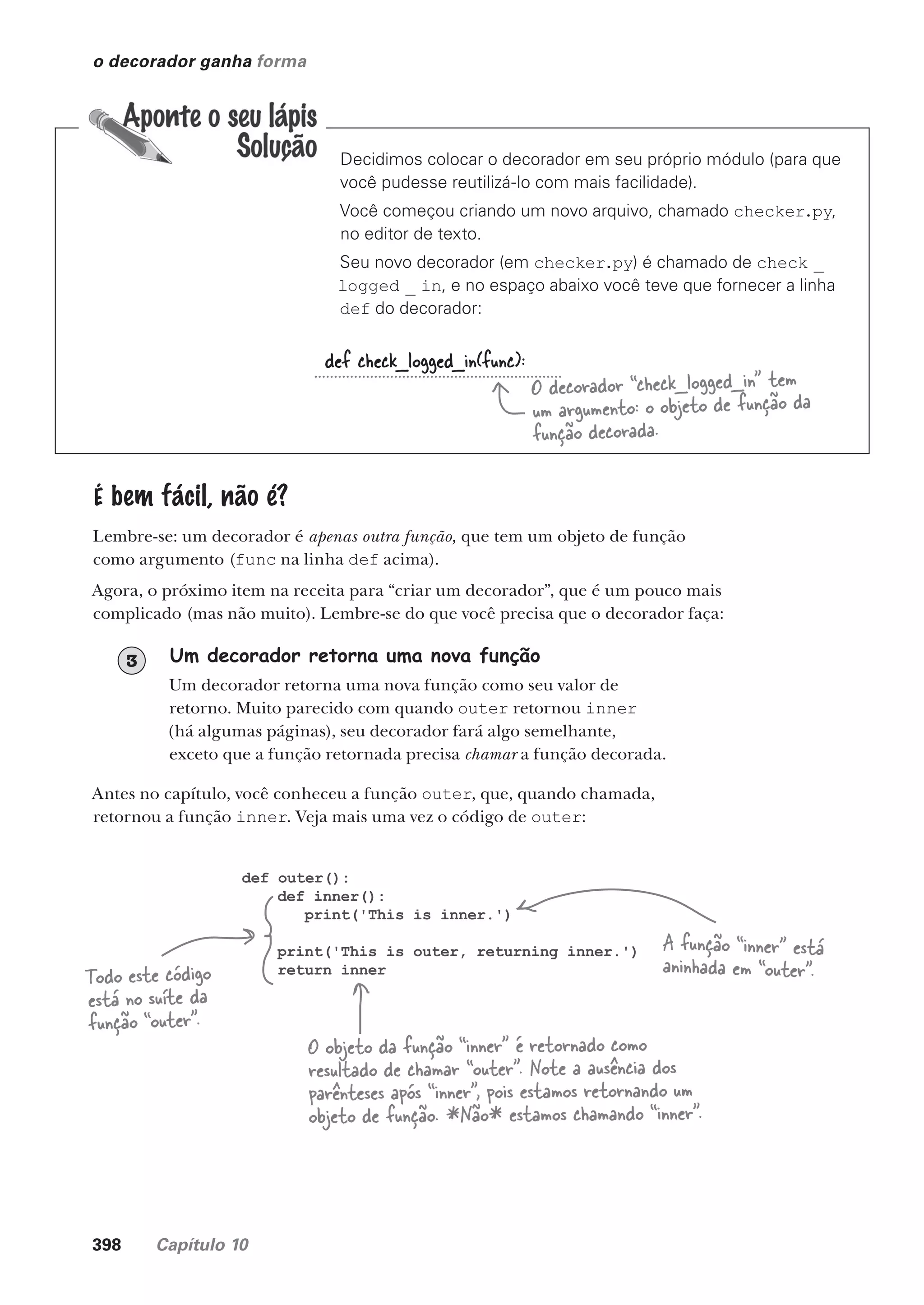 398 Capítulo 10
o decorador ganha forma
def check_logged_in(func):
O decorador “check_logged_in” tem
um argumento: o objeto de função da
função decorada.
Decidimos colocar o decorador em seu próprio módulo (para que
você pudesse reutilizá-lo com mais facilidade).
Você começou criando um novo arquivo, chamado checker.py,
no editor de texto.
Seu novo decorador (em checker.py) é chamado de check _
logged _ in, e no espaço abaixo você teve que fornecer a linha
def do decorador:
É bem fácil, não é?
Lembre-se: um decorador é apenas outra função, que tem um objeto de função
como argumento (func na linha def acima).
Agora, o próximo item na receita para “criar um decorador”, que é um pouco mais
complicado (mas não muito). Lembre-se do que você precisa que o decorador faça:
Um decorador retorna uma nova função
Um decorador retorna uma nova função como seu valor de
retorno. Muito parecido com quando outer retornou inner
(há algumas páginas), seu decorador fará algo semelhante,
exceto que a função retornada precisa chamar a função decorada.
3
Antes no capítulo, você conheceu a função outer, que, quando chamada,
retornou a função inner. Veja mais uma vez o código de outer:
def outer():
def inner():
print('This is inner.')
print('This is outer, returning inner.')
return inner
A função “inner” está
aninhada em “outer”.
Todo este código
está no suíte da
função “outer”.
O objeto da função “inner” é retornado como
resultado de chamar “outer”. Note a ausência dos
parênteses após “inner”, pois estamos retornando um
objeto de função. *Não* estamos chamando “inner”.
CG_HeadFirst_Python.indb 398 18/07/2018 13:20:18
 