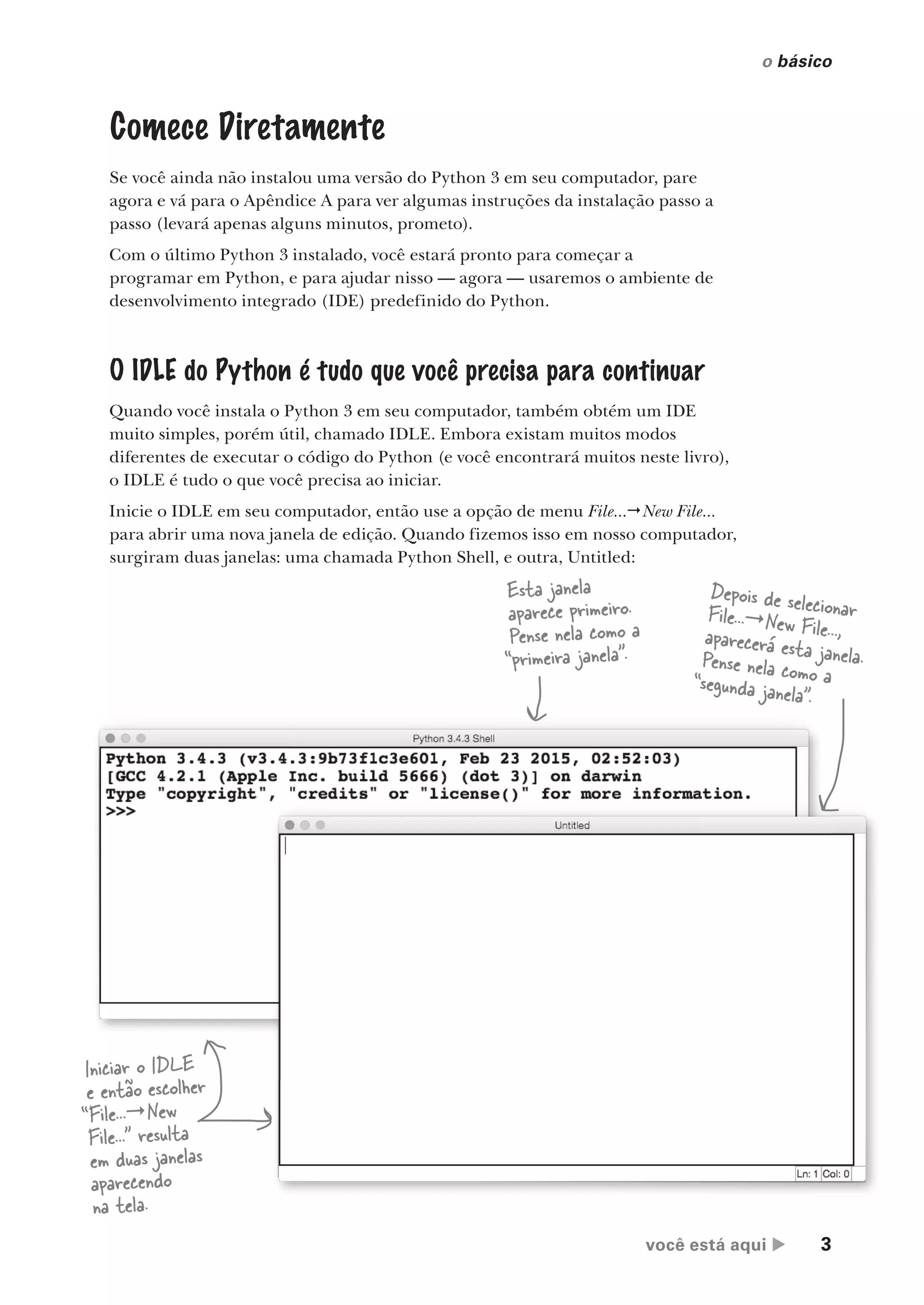 você está aqui  3
o básico
Comece Diretamente
Se você ainda não instalou uma versão do Python 3 em seu computador, pare
agora e vá para o Apêndice A para ver algumas instruções da instalação passo a
passo (levará apenas alguns minutos, prometo).
Com o último Python 3 instalado, você estará pronto para começar a
programar em Python, e para ajudar nisso — agora — usaremos o ambiente de
desenvolvimento integrado (IDE) predefinido do Python.
O IDLE do Python é tudo que você precisa para continuar
Quando você instala o Python 3 em seu computador, também obtém um IDE
muito simples, porém útil, chamado IDLE. Embora existam muitos modos
diferentes de executar o código do Python (e você encontrará muitos neste livro),
o IDLE é tudo o que você precisa ao iniciar.
Inicie o IDLE em seu computador, então use a opção de menu File...New File...
para abrir uma nova janela de edição. Quando fizemos isso em nosso computador,
surgiram duas janelas: uma chamada Python Shell, e outra, Untitled:
você está aqui  3
Iniciar o IDLE
e então escolher
“File...New
File...” resulta
em duas janelas
aparecendo
na tela.
Depois de selecionar
File...New File...,
aparecerá esta janela.
Pense nela como a
“segunda janela”.
Esta janela
aparece primeiro.
Pense nela como a
“primeira janela”.
CG_HeadFirst_Python.indb 3 18/07/2018 13:17:40
 