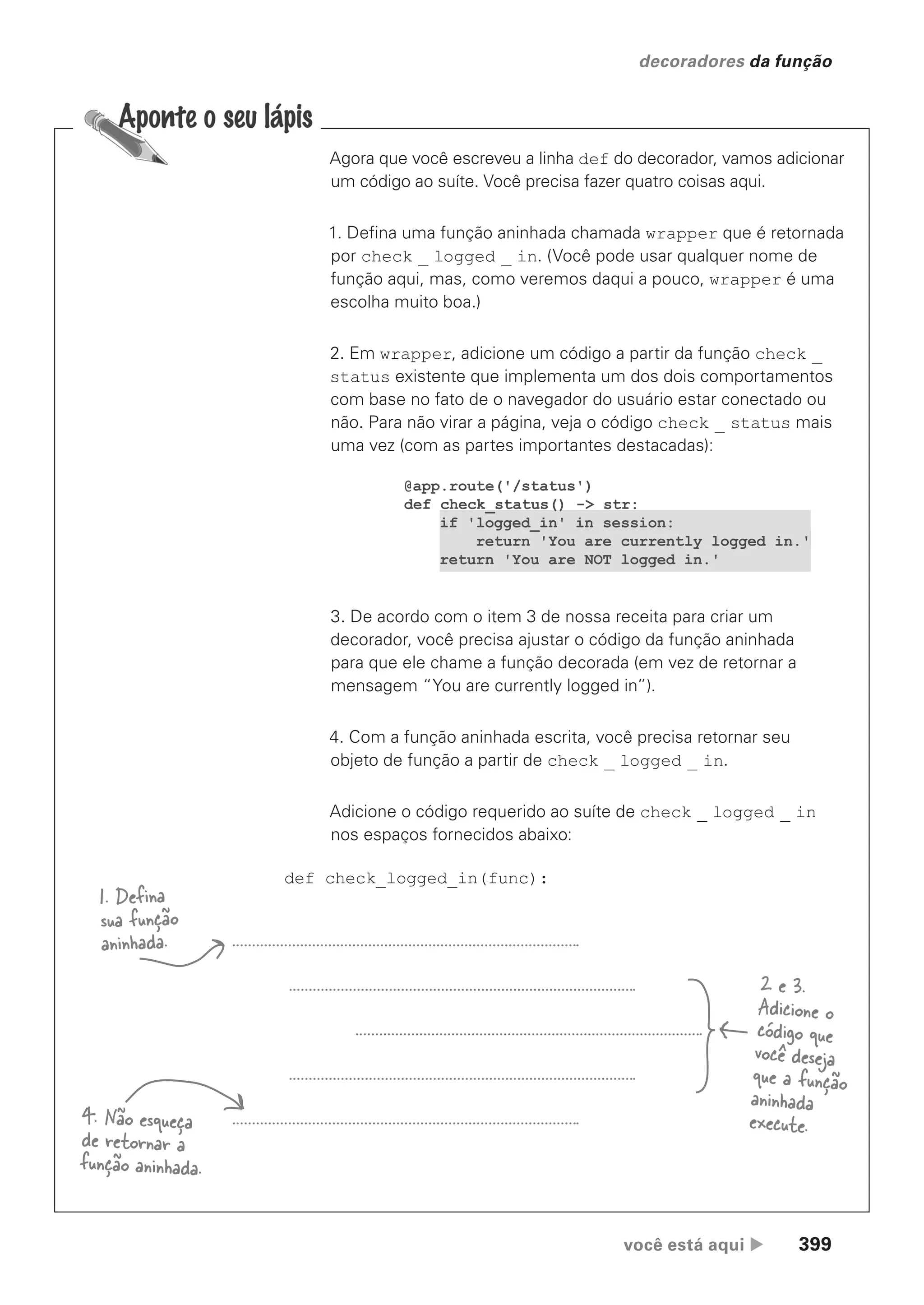 você está aqui  399
decoradores da função
Agora que você escreveu a linha def do decorador, vamos adicionar
um código ao suíte. Você precisa fazer quatro coisas aqui.
1. Defina uma função aninhada chamada wrapper que é retornada
por check _ logged _ in. (Você pode usar qualquer nome de
função aqui, mas, como veremos daqui a pouco, wrapper é uma
escolha muito boa.)
2. Em wrapper, adicione um código a partir da função check _
status existente que implementa um dos dois comportamentos
com base no fato de o navegador do usuário estar conectado ou
não. Para não virar a página, veja o código check _ status mais
uma vez (com as partes importantes destacadas):
def check_logged_in(func):
@app.route('/status')
def check_status() -> str:
if 'logged_in' in session:
return 'You are currently logged in.'
return 'You are NOT logged in.'
3. De acordo com o item 3 de nossa receita para criar um
decorador, você precisa ajustar o código da função aninhada
para que ele chame a função decorada (em vez de retornar a
mensagem “You are currently logged in”).
4. Com a função aninhada escrita, você precisa retornar seu
objeto de função a partir de check _ logged _ in.
Adicione o código requerido ao suíte de check _ logged _ in
nos espaços fornecidos abaixo:
1. Defina
sua função
aninhada.
4. Não esqueça
de retornar a
função aninhada.
2 e 3.
Adicione o
código que
você deseja
que a função
aninhada
execute.
CG_HeadFirst_Python.indb 399 18/07/2018 13:20:18
 