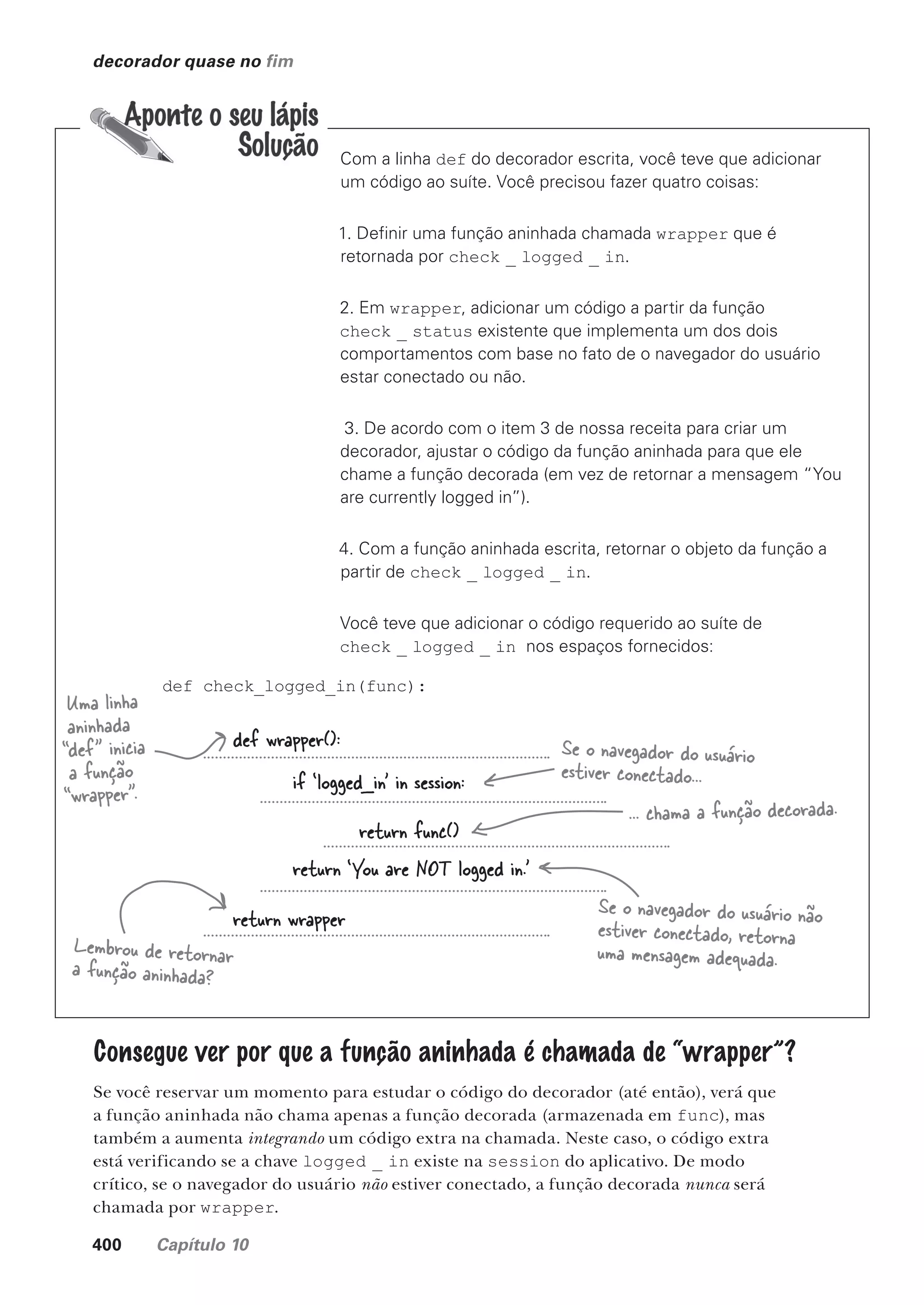 400 Capítulo 10
decorador quase no fim
Com a linha def do decorador escrita, você teve que adicionar
um código ao suíte. Você precisou fazer quatro coisas:
1. Definir uma função aninhada chamada wrapper que é
retornada por check _ logged _ in.
2. Em wrapper, adicionar um código a partir da função
check _ status existente que implementa um dos dois
comportamentos com base no fato de o navegador do usuário
estar conectado ou não.
3. De acordo com o item 3 de nossa receita para criar um
decorador, ajustar o código da função aninhada para que ele
chame a função decorada (em vez de retornar a mensagem “You
are currently logged in”).
4. Com a função aninhada escrita, retornar o objeto da função a
partir de check _ logged _ in.
Você teve que adicionar o código requerido ao suíte de
check _ logged _ in nos espaços fornecidos:
def check_logged_in(func):
Uma linha
aninhada
“def” inicia
a função
“wrapper”.
Lembrou de retornar
a função aninhada?
def wrapper():
if ‘logged_in' in session:
return func()
return ‘You are NOT logged in.'
return wrapper
Se o navegador do usuário
estiver conectado...
... chama a função decorada.
Se o navegador do usuário não
estiver conectado, retorna
uma mensagem adequada.
Consegue ver por que a função aninhada é chamada de “wrapper”?
Se você reservar um momento para estudar o código do decorador (até então), verá que
a função aninhada não chama apenas a função decorada (armazenada em func), mas
também a aumenta integrando um código extra na chamada. Neste caso, o código extra
está verificando se a chave logged _ in existe na session do aplicativo. De modo
crítico, se o navegador do usuário não estiver conectado, a função decorada nunca será
chamada por wrapper.
CG_HeadFirst_Python.indb 400 18/07/2018 13:20:18
 