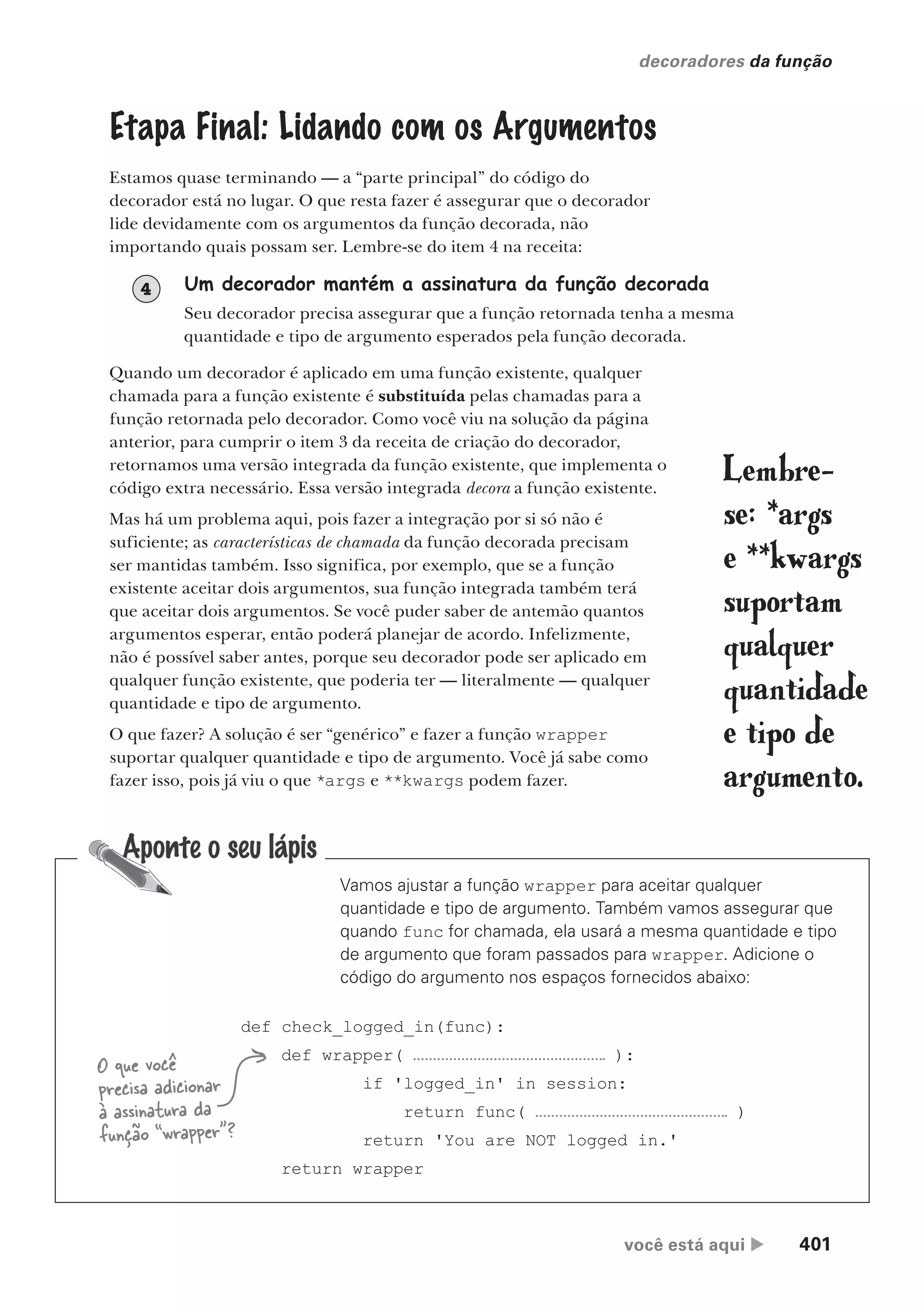 você está aqui  401
decoradores da função
def check_logged_in(func):
def wrapper( ):
if 'logged_in' in session:
return func( )
return 'You are NOT logged in.'
return wrapper
Etapa Final: Lidando com os Argumentos
Estamos quase terminando — a “parte principal” do código do
decorador está no lugar. O que resta fazer é assegurar que o decorador
lide devidamente com os argumentos da função decorada, não
importando quais possam ser. Lembre-se do item 4 na receita:
Um decorador mantém a assinatura da função decorada
Seu decorador precisa assegurar que a função retornada tenha a mesma
quantidade e tipo de argumento esperados pela função decorada.
4
Quando um decorador é aplicado em uma função existente, qualquer
chamada para a função existente é substituída pelas chamadas para a
função retornada pelo decorador. Como você viu na solução da página
anterior, para cumprir o item 3 da receita de criação do decorador,
retornamos uma versão integrada da função existente, que implementa o
código extra necessário. Essa versão integrada decora a função existente.
Mas há um problema aqui, pois fazer a integração por si só não é
suficiente; as características de chamada da função decorada precisam
ser mantidas também. Isso significa, por exemplo, que se a função
existente aceitar dois argumentos, sua função integrada também terá
que aceitar dois argumentos. Se você puder saber de antemão quantos
argumentos esperar, então poderá planejar de acordo. Infelizmente,
não é possível saber antes, porque seu decorador pode ser aplicado em
qualquer função existente, que poderia ter — literalmente — qualquer
quantidade e tipo de argumento.
O que fazer? A solução é ser “genérico” e fazer a função wrapper
suportar qualquer quantidade e tipo de argumento. Você já sabe como
fazer isso, pois já viu o que *args e **kwargs podem fazer.
Vamos ajustar a função wrapper para aceitar qualquer
quantidade e tipo de argumento. Também vamos assegurar que
quando func for chamada, ela usará a mesma quantidade e tipo
de argumento que foram passados para wrapper. Adicione o
código do argumento nos espaços fornecidos abaixo:
O que você
precisa adicionar
à assinatura da
função “wrapper”?
Lembre-
se: *args
e **kwargs
suportam
qualquer
quantidade
e tipo de
argumento.
CG_HeadFirst_Python.indb 401 18/07/2018 13:20:18
 