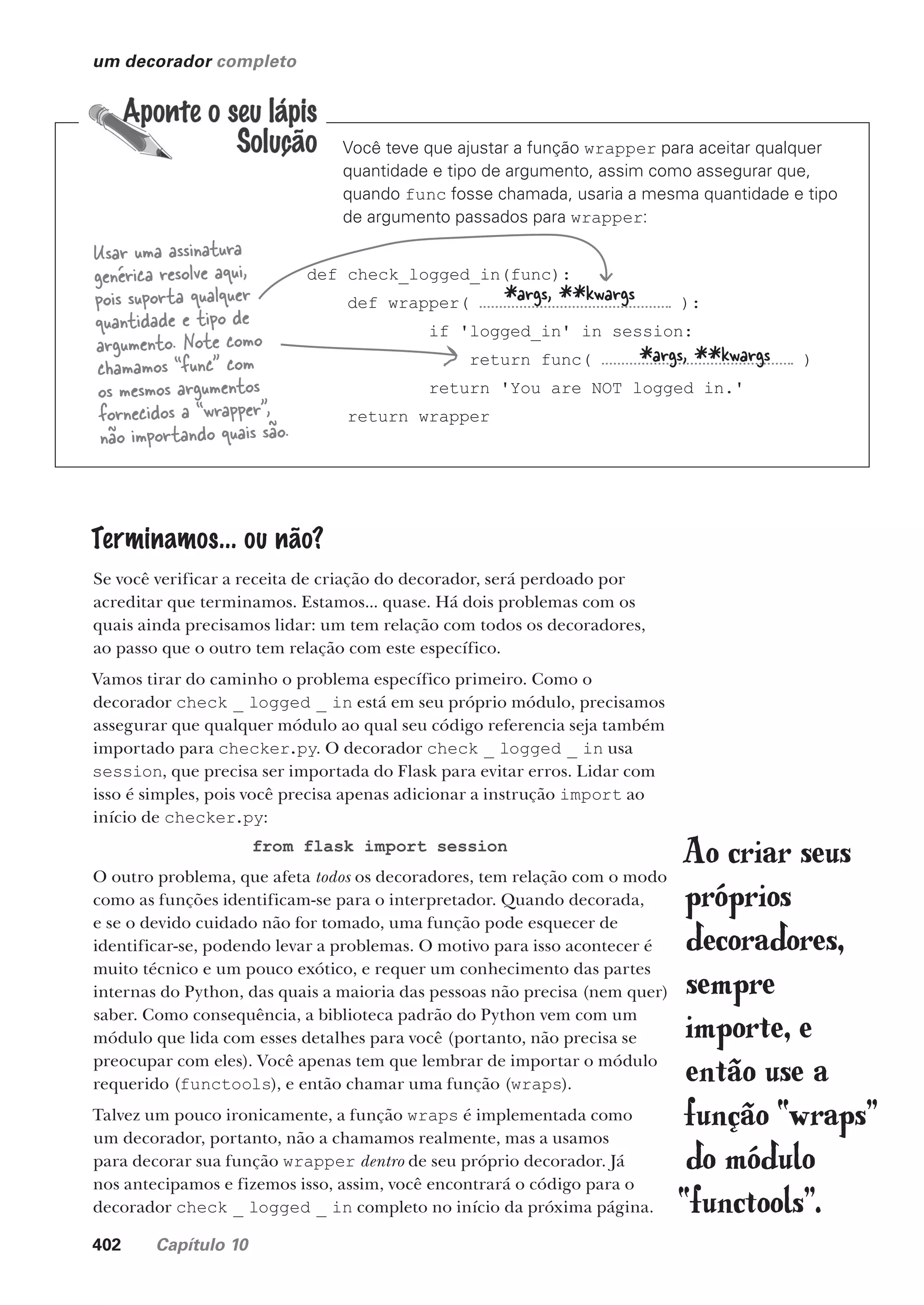 402 Capítulo 10
um decorador completo
Você teve que ajustar a função wrapper para aceitar qualquer
quantidade e tipo de argumento, assim como assegurar que,
quando func fosse chamada, usaria a mesma quantidade e tipo
de argumento passados para wrapper:
def check_logged_in(func):
def wrapper( ):
if 'logged_in' in session:
return func( )
return 'You are NOT logged in.'
return wrapper
*args, **kwargs
*args, **kwargs
Usar uma assinatura
genérica resolve aqui,
pois suporta qualquer
quantidade e tipo de
argumento. Note como
chamamos “func” com
os mesmos argumentos
fornecidos a “wrapper”,
não importando quais são.
Terminamos... ou não?
Se você verificar a receita de criação do decorador, será perdoado por
acreditar que terminamos. Estamos... quase. Há dois problemas com os
quais ainda precisamos lidar: um tem relação com todos os decoradores,
ao passo que o outro tem relação com este específico.
Vamos tirar do caminho o problema específico primeiro. Como o
decorador check _ logged _ in está em seu próprio módulo, precisamos
assegurar que qualquer módulo ao qual seu código referencia seja também
importado para checker.py. O decorador check _ logged _ in usa
session, que precisa ser importada do Flask para evitar erros. Lidar com
isso é simples, pois você precisa apenas adicionar a instrução import ao
início de checker.py:
from flask import session
O outro problema, que afeta todos os decoradores, tem relação com o modo
como as funções identificam-se para o interpretador. Quando decorada,
e se o devido cuidado não for tomado, uma função pode esquecer de
identificar-se, podendo levar a problemas. O motivo para isso acontecer é
muito técnico e um pouco exótico, e requer um conhecimento das partes
internas do Python, das quais a maioria das pessoas não precisa (nem quer)
saber. Como consequência, a biblioteca padrão do Python vem com um
módulo que lida com esses detalhes para você (portanto, não precisa se
preocupar com eles). Você apenas tem que lembrar de importar o módulo
requerido (functools), e então chamar uma função (wraps).
Talvez um pouco ironicamente, a função wraps é implementada como
um decorador, portanto, não a chamamos realmente, mas a usamos
para decorar sua função wrapper dentro de seu próprio decorador. Já
nos antecipamos e fizemos isso, assim, você encontrará o código para o
decorador check _ logged _ in completo no início da próxima página.
Ao criar seus
próprios
decoradores,
sempre
importe, e
então use a
função “wraps”
do módulo
“functools”.
CG_HeadFirst_Python.indb 402 18/07/2018 13:20:18
 