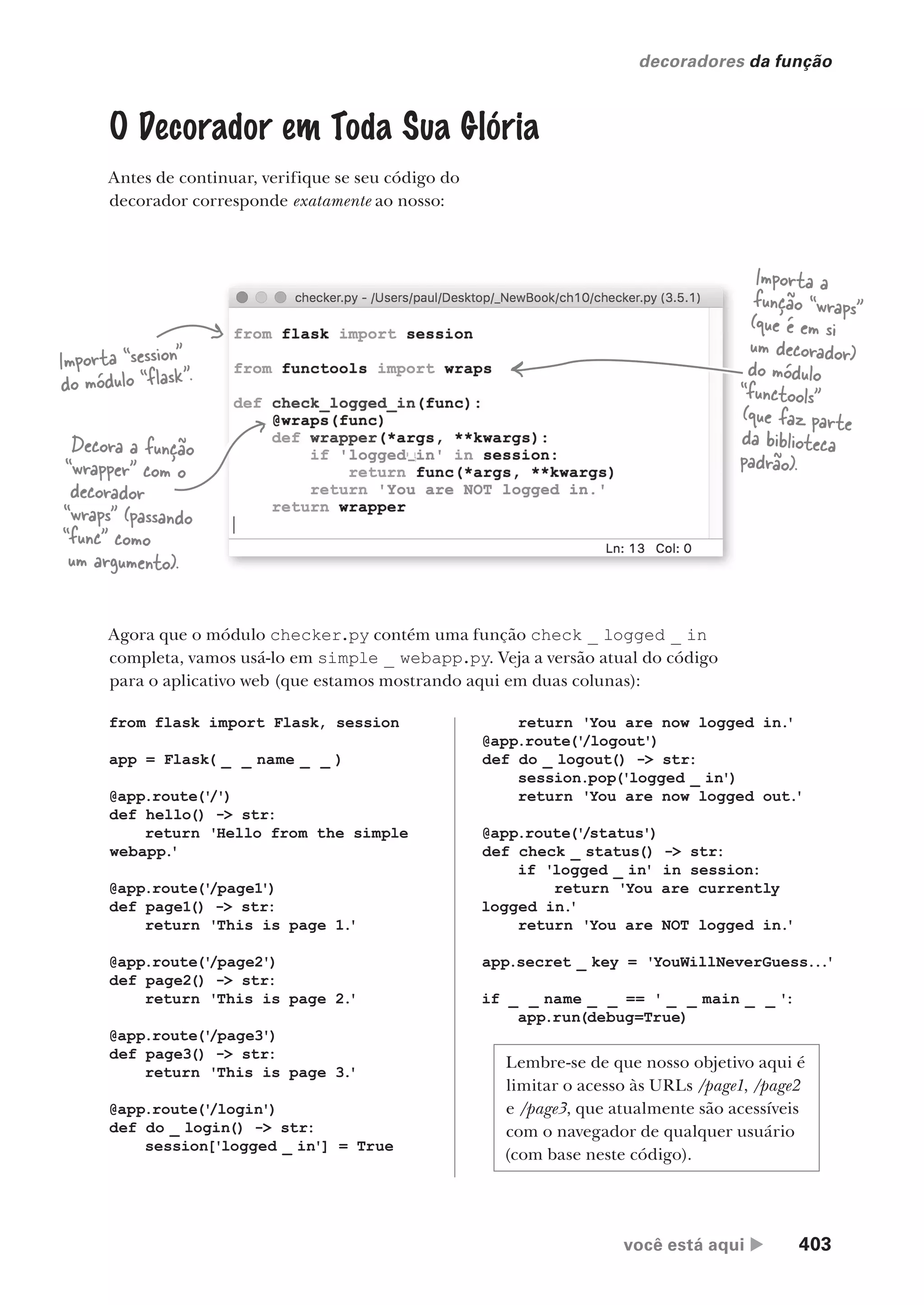 você está aqui  403
decoradores da função
O Decorador em Toda Sua Glória
Antes de continuar, verifique se seu código do
decorador corresponde exatamente ao nosso:
”
Importa “session”
do módulo “flask”.
Importa a
função “wraps”
(que é em si
um decorador)
do módulo
“functools”
(que faz parte
da biblioteca
padrão).
Decora a função
“wrapper” com o
decorador
“wraps” (passando
“func” como
um argumento).
Agora que o módulo checker.py contém uma função check _ logged _ in
completa, vamos usá-lo em simple _ webapp.py. Veja a versão atual do código
para o aplicativo web (que estamos mostrando aqui em duas colunas):
from flask import Flask, session
app = Flask( _ _ name _ _ )
@app.route('
/')
def hello() -> str:
return 'Hello from the simple
webapp.
'
@app.route('
/page1')
def page1() -> str:
return 'This is page 1.
'
@app.route('
/page2')
def page2() -> str:
return 'This is page 2.
'
@app.route('
/page3')
def page3() -> str:
return 'This is page 3.
'
@app.route('
/login')
def do _ login() -> str:
session['logged _ in'] = True
return 'You are now logged in.
'
@app.route('
/logout')
def do _ logout() -> str:
session.pop('logged _ in')
return 'You are now logged out.
'
@app.route('
/status')
def check _ status() -> str:
if 'logged _ in' in session:
return 'You are currently
logged in.
'
return 'You are NOT logged in.
'
app.secret _ key = 'YouWillNeverGuess...
'
if _ _ name _ _ == ' _ _ main _ _ ':
app.run(debug=True)
Lembre-se de que nosso objetivo aqui é
limitar o acesso às URLs /page1, /page2
e /page3, que atualmente são acessíveis
com o navegador de qualquer usuário
(com base neste código).
CG_HeadFirst_Python.indb 403 18/07/2018 13:20:18
 