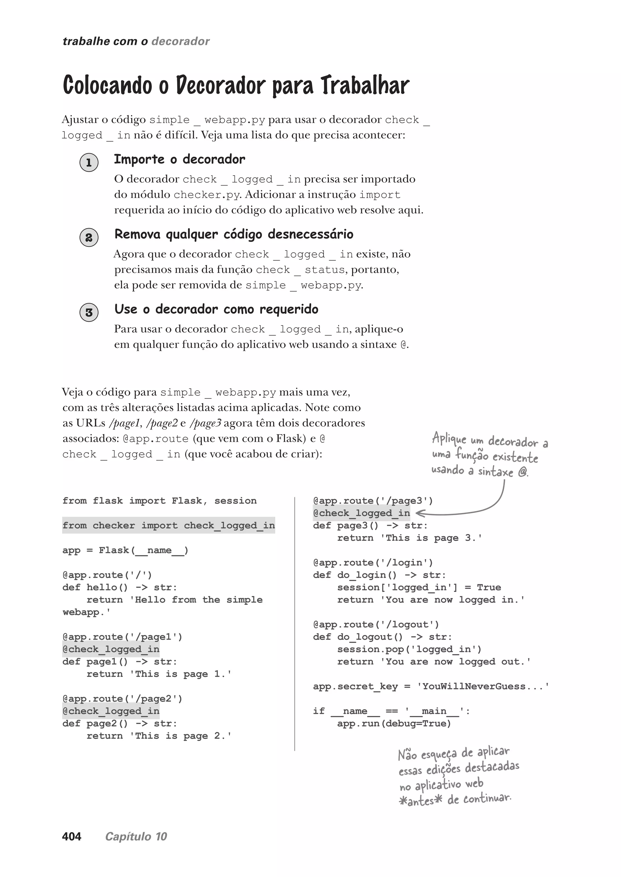 404 Capítulo 10
from flask import Flask, session
from checker import check_logged_in
app = Flask(__name__)
@app.route('/')
def hello() -> str:
return 'Hello from the simple
webapp.'
@app.route('/page1')
@check_logged_in
def page1() -> str:
return 'This is page 1.'
@app.route('/page2')
@check_logged_in
def page2() -> str:
return 'This is page 2.'
@app.route('/page3')
@check_logged_in
def page3() -> str:
return 'This is page 3.'
@app.route('/login')
def do_login() -> str:
session['logged_in'] = True
return 'You are now logged in.'
@app.route('/logout')
def do_logout() -> str:
session.pop('logged_in')
return 'You are now logged out.'
app.secret_key = 'YouWillNeverGuess...'
if __name__ == '__main__':
app.run(debug=True)
trabalhe com o decorador
Colocando o Decorador para Trabalhar
Ajustar o código simple _ webapp.py para usar o decorador check _
logged _ in não é difícil. Veja uma lista do que precisa acontecer:
Importe o decorador
O decorador check _ logged _ in precisa ser importado
do módulo checker.py. Adicionar a instrução import
requerida ao início do código do aplicativo web resolve aqui.
1
Remova qualquer código desnecessário
Agora que o decorador check _ logged _ in existe, não
precisamos mais da função check _ status, portanto,
ela pode ser removida de simple _ webapp.py.
2
Use o decorador como requerido
Para usar o decorador check _ logged _ in, aplique-o
em qualquer função do aplicativo web usando a sintaxe @.
3
Veja o código para simple _ webapp.py mais uma vez,
com as três alterações listadas acima aplicadas. Note como
as URLs /page1, /page2 e /page3 agora têm dois decoradores
associados: @app.route (que vem com o Flask) e @
check _ logged _ in (que você acabou de criar):
Aplique um decorador a
uma função existente
usando a sintaxe @.
Não esqueça de aplicar
essas edições destacadas
no aplicativo web
*antes* de continuar.
CG_HeadFirst_Python.indb 404 18/07/2018 13:20:19
 