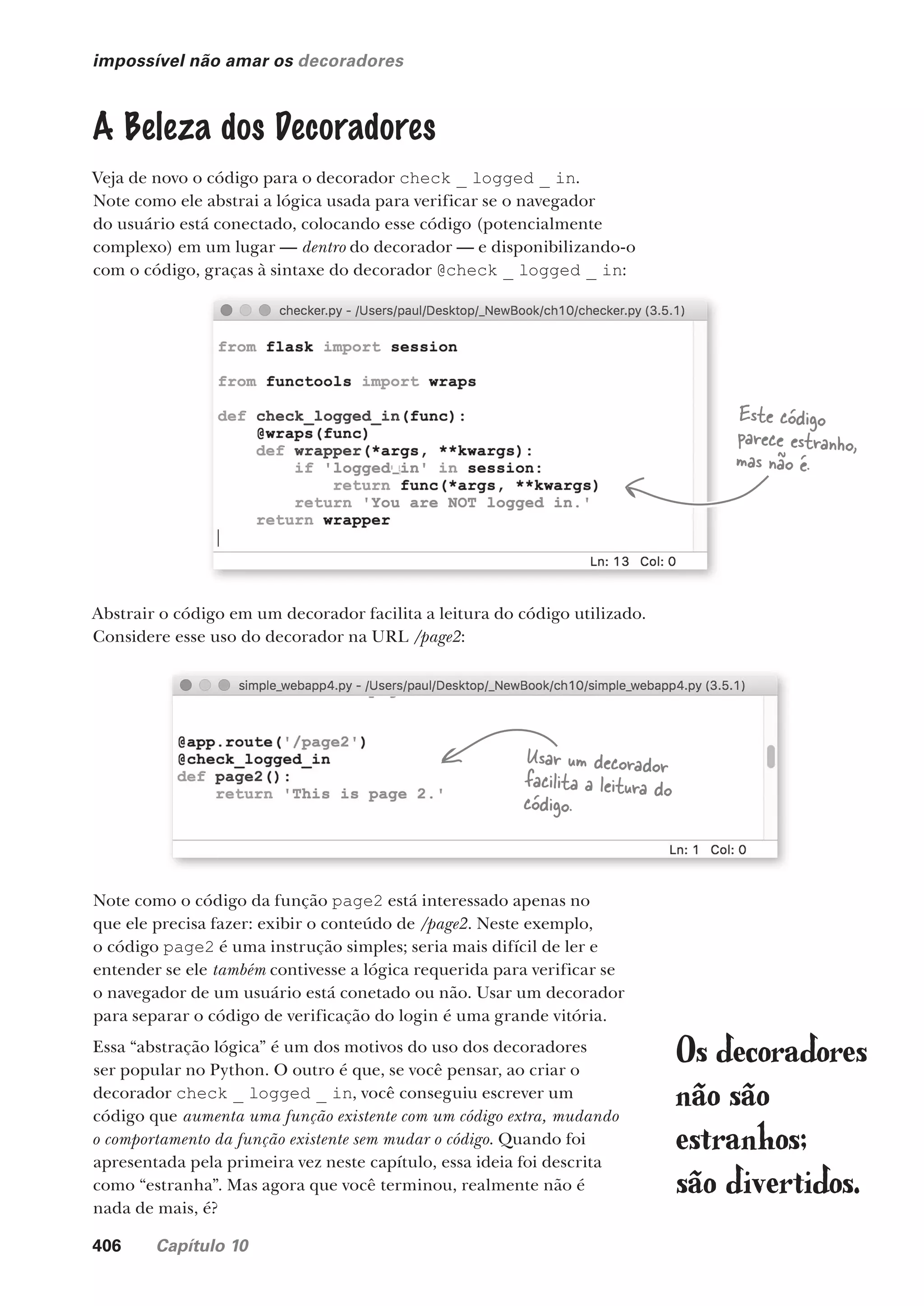 406 Capítulo 10
impossível não amar os decoradores
A Beleza dos Decoradores
Veja de novo o código para o decorador check _ logged _ in.
Note como ele abstrai a lógica usada para verificar se o navegador
do usuário está conectado, colocando esse código (potencialmente
complexo) em um lugar — dentro do decorador — e disponibilizando-o
com o código, graças à sintaxe do decorador @check _ logged _ in:
Abstrair o código em um decorador facilita a leitura do código utilizado.
Considere esse uso do decorador na URL /page2:
Note como o código da função page2 está interessado apenas no
que ele precisa fazer: exibir o conteúdo de /page2. Neste exemplo,
o código page2 é uma instrução simples; seria mais difícil de ler e
entender se ele também contivesse a lógica requerida para verificar se
o navegador de um usuário está conetado ou não. Usar um decorador
para separar o código de verificação do login é uma grande vitória.
Essa “abstração lógica” é um dos motivos do uso dos decoradores
ser popular no Python. O outro é que, se você pensar, ao criar o
decorador check _ logged _ in, você conseguiu escrever um
código que aumenta uma função existente com um código extra, mudando
o comportamento da função existente sem mudar o código. Quando foi
apresentada pela primeira vez neste capítulo, essa ideia foi descrita
como “estranha”. Mas agora que você terminou, realmente não é
nada de mais, é?
Usar um decorador
facilita a leitura do
código.
Este código
parece estranho,
mas não é.
Os decoradores
não são
estranhos;
são divertidos.
CG_HeadFirst_Python.indb 406 18/07/2018 13:20:20
 