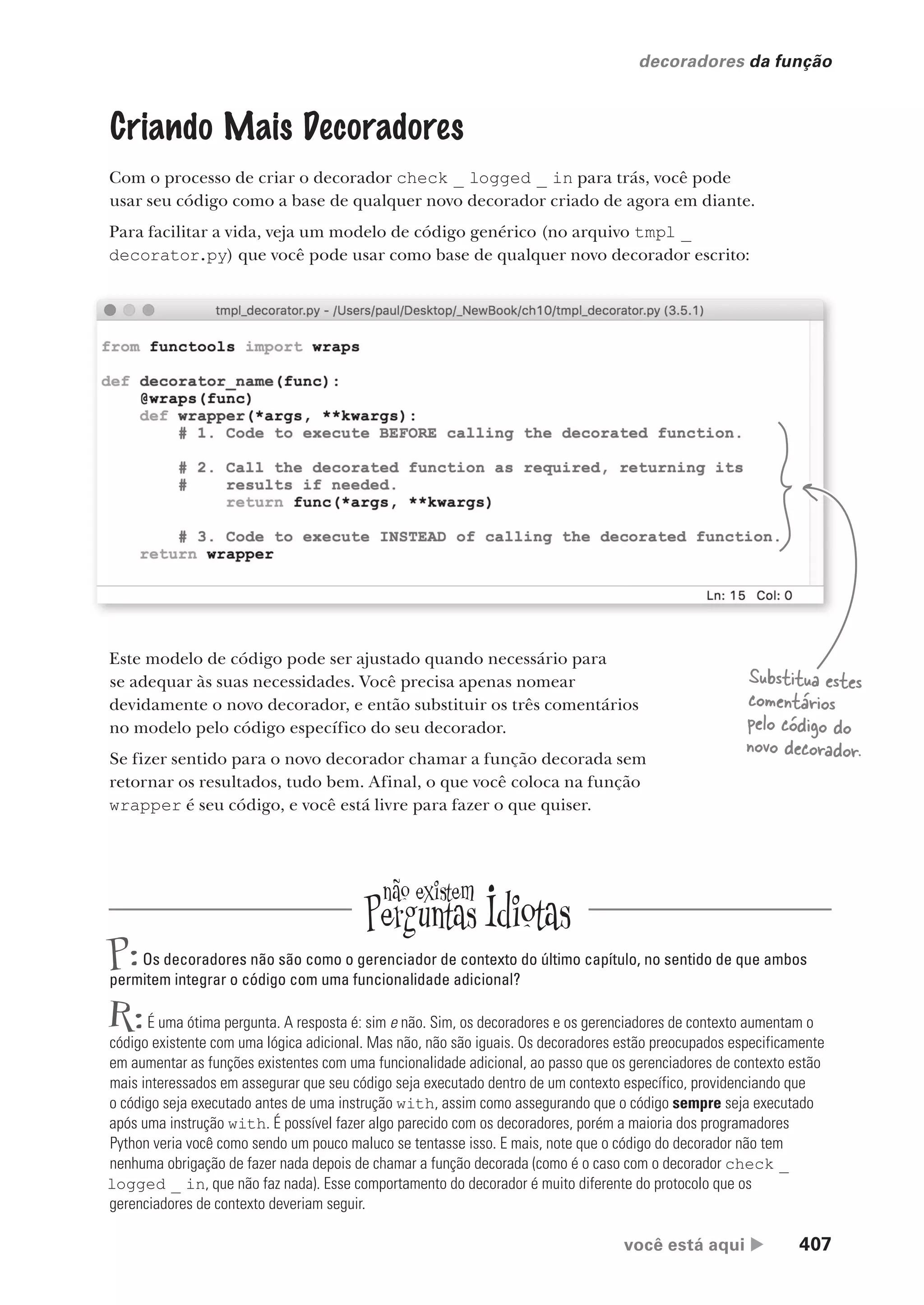 você está aqui  407
decoradores da função
Criando Mais Decoradores
Com o processo de criar o decorador check _ logged _ in para trás, você pode
usar seu código como a base de qualquer novo decorador criado de agora em diante.
Para facilitar a vida, veja um modelo de código genérico (no arquivo tmpl _
decorator.py) que você pode usar como base de qualquer novo decorador escrito:
Este modelo de código pode ser ajustado quando necessário para
se adequar às suas necessidades. Você precisa apenas nomear
devidamente o novo decorador, e então substituir os três comentários
no modelo pelo código específico do seu decorador.
Se fizer sentido para o novo decorador chamar a função decorada sem
retornar os resultados, tudo bem. Afinal, o que você coloca na função
wrapper é seu código, e você está livre para fazer o que quiser.
Substitua estes
comentários
pelo código do
novo decorador.
P:Os decoradores não são como o gerenciador de contexto do último capítulo, no sentido de que ambos
permitem integrar o código com uma funcionalidade adicional?
R:É uma ótima pergunta. A resposta é: sim e não. Sim, os decoradores e os gerenciadores de contexto aumentam o
código existente com uma lógica adicional. Mas não, não são iguais. Os decoradores estão preocupados especificamente
em aumentar as funções existentes com uma funcionalidade adicional, ao passo que os gerenciadores de contexto estão
mais interessados em assegurar que seu código seja executado dentro de um contexto específico, providenciando que
o código seja executado antes de uma instrução with, assim como assegurando que o código sempre seja executado
após uma instrução with. É possível fazer algo parecido com os decoradores, porém a maioria dos programadores
Python veria você como sendo um pouco maluco se tentasse isso. E mais, note que o código do decorador não tem
nenhuma obrigação de fazer nada depois de chamar a função decorada (como é o caso com o decorador check _
logged _ in, que não faz nada). Esse comportamento do decorador é muito diferente do protocolo que os
gerenciadores de contexto deveriam seguir.
CG_HeadFirst_Python.indb 407 18/07/2018 13:20:20
 