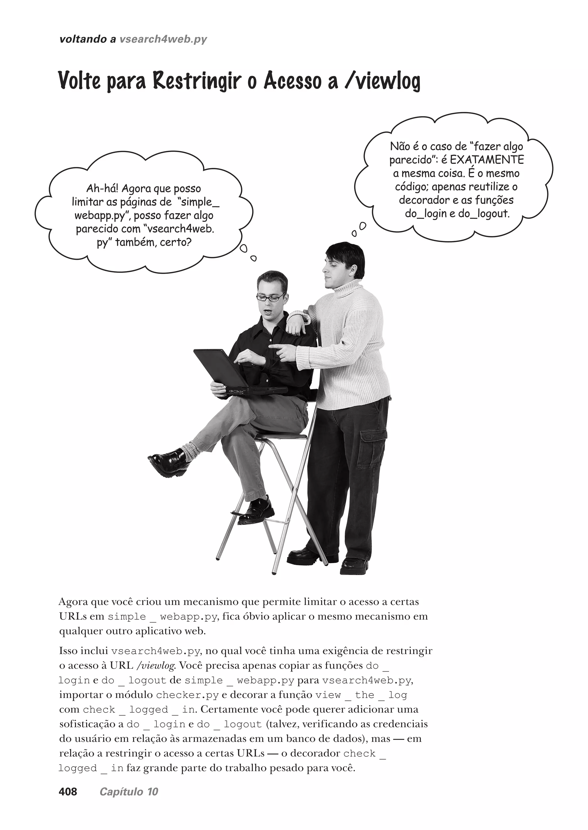 408 Capítulo 10
voltando a vsearch4web.py
Ah-há! Agora que posso
limitar as páginas de “simple_
webapp.py”, posso fazer algo
parecido com “vsearch4web.
py” também, certo?
Não é o caso de “fazer algo
parecido”: é EXATAMENTE
a mesma coisa. É o mesmo
código; apenas reutilize o
decorador e as funções
do_login e do_logout.
Volte para Restringir o Acesso a /viewlog
Agora que você criou um mecanismo que permite limitar o acesso a certas
URLs em simple _ webapp.py, fica óbvio aplicar o mesmo mecanismo em
qualquer outro aplicativo web.
Isso inclui vsearch4web.py, no qual você tinha uma exigência de restringir
o acesso à URL /viewlog. Você precisa apenas copiar as funções do _
login e do _ logout de simple _ webapp.py para vsearch4web.py,
importar o módulo checker.py e decorar a função view _ the _ log
com check _ logged _ in. Certamente você pode querer adicionar uma
sofisticação a do _ login e do _ logout (talvez, verificando as credenciais
do usuário em relação às armazenadas em um banco de dados), mas — em
relação a restringir o acesso a certas URLs — o decorador check _
logged _ in faz grande parte do trabalho pesado para você.
CG_HeadFirst_Python.indb 408 18/07/2018 13:20:20
 