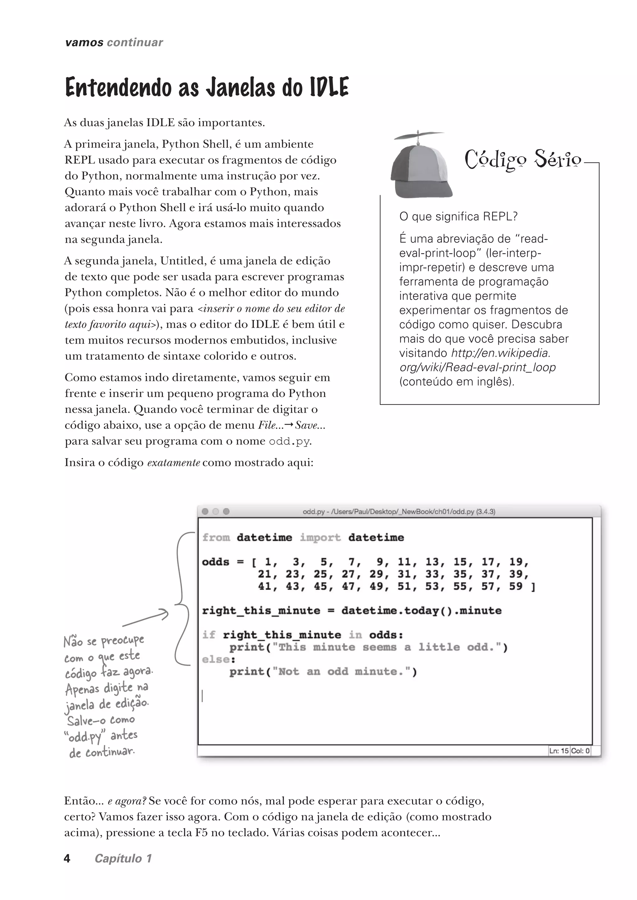4 Capítulo 1
vamos continuar
Entendendo as Janelas do IDLE
As duas janelas IDLE são importantes.
A primeira janela, Python Shell, é um ambiente
REPL usado para executar os fragmentos de código
do Python, normalmente uma instrução por vez.
Quanto mais você trabalhar com o Python, mais
adorará o Python Shell e irá usá-lo muito quando
avançar neste livro. Agora estamos mais interessados
na segunda janela.
A segunda janela, Untitled, é uma janela de edição
de texto que pode ser usada para escrever programas
Python completos. Não é o melhor editor do mundo
(pois essa honra vai para <inserir o nome do seu editor de
texto favorito aqui>), mas o editor do IDLE é bem útil e
tem muitos recursos modernos embutidos, inclusive
um tratamento de sintaxe colorido e outros.
Como estamos indo diretamente, vamos seguir em
frente e inserir um pequeno programa do Python
nessa janela. Quando você terminar de digitar o
código abaixo, use a opção de menu File...Save...
para salvar seu programa com o nome odd.py.
Insira o código exatamente como mostrado aqui:
Não se preocupe
com o que este
código faz agora.
Apenas digite na
janela de edição.
Salve-o como
“odd.py” antes
de continuar.
Então... e agora? Se você for como nós, mal pode esperar para executar o código,
certo? Vamos fazer isso agora. Com o código na janela de edição (como mostrado
acima), pressione a tecla F5 no teclado. Várias coisas podem acontecer...
O que significa REPL?
É uma abreviação de “read-
eval-print-loop” (ler-interp-
impr-repetir) e descreve uma
ferramenta de programação
interativa que permite
experimentar os fragmentos de
código como quiser. Descubra
mais do que você precisa saber
visitando http://en.wikipedia.
org/wiki/Read-eval-print_loop
(conteúdo em inglês).
Código Sério
CG_HeadFirst_Python.indb 4 18/07/2018 13:17:40
 