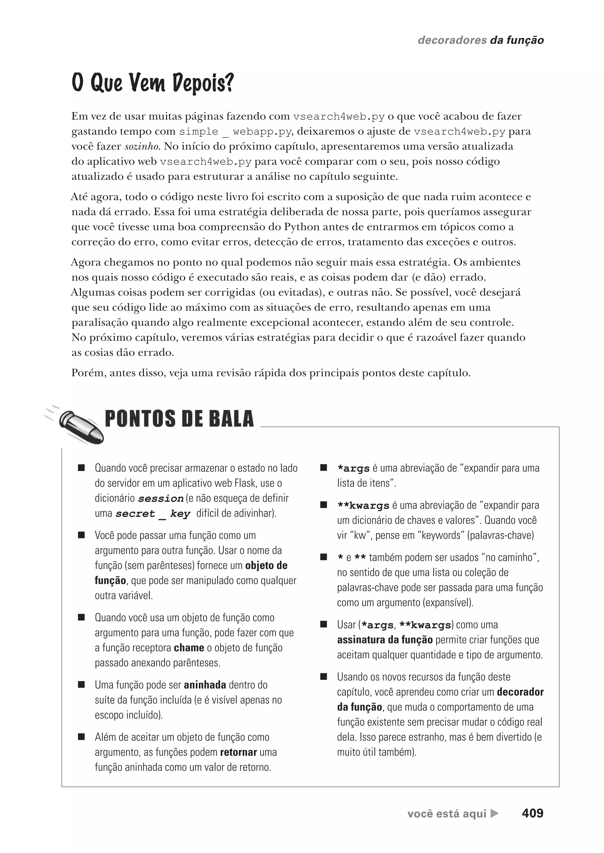 você está aqui  409
decoradores da função
O Que Vem Depois?
Em vez de usar muitas páginas fazendo com vsearch4web.py o que você acabou de fazer
gastando tempo com simple _ webapp.py, deixaremos o ajuste de vsearch4web.py para
você fazer sozinho. No início do próximo capítulo, apresentaremos uma versão atualizada
do aplicativo web vsearch4web.py para você comparar com o seu, pois nosso código
atualizado é usado para estruturar a análise no capítulo seguinte.
Até agora, todo o código neste livro foi escrito com a suposição de que nada ruim acontece e
nada dá errado. Essa foi uma estratégia deliberada de nossa parte, pois queríamos assegurar
que você tivesse uma boa compreensão do Python antes de entrarmos em tópicos como a
correção do erro, como evitar erros, detecção de erros, tratamento das exceções e outros.
Agora chegamos no ponto no qual podemos não seguir mais essa estratégia. Os ambientes
nos quais nosso código é executado são reais, e as coisas podem dar (e dão) errado.
Algumas coisas podem ser corrigidas (ou evitadas), e outras não. Se possível, você desejará
que seu código lide ao máximo com as situações de erro, resultando apenas em uma
paralisação quando algo realmente excepcional acontecer, estando além de seu controle.
No próximo capítulo, veremos várias estratégias para decidir o que é razoável fazer quando
as cosias dão errado.
Porém, antes disso, veja uma revisão rápida dos principais pontos deste capítulo.
„ Quando você precisar armazenar o estado no lado
do servidor em um aplicativo web Flask, use o
dicionário session (e não esqueça de definir
uma secret _ key difícil de adivinhar).
„ Você pode passar uma função como um
argumento para outra função. Usar o nome da
função (sem parênteses) fornece um objeto de
função, que pode ser manipulado como qualquer
outra variável.
„ Quando você usa um objeto de função como
argumento para uma função, pode fazer com que
a função receptora chame o objeto de função
passado anexando parênteses.
„ Uma função pode ser aninhada dentro do
suíte da função incluída (e é visível apenas no
escopo incluído).
„ Além de aceitar um objeto de função como
argumento, as funções podem retornar uma
função aninhada como um valor de retorno.
„ *args é uma abreviação de “expandir para uma
lista de itens”.
„ **kwargs é uma abreviação de “expandir para
um dicionário de chaves e valores”. Quando você
vir “kw”, pense em “keywords” (palavras-chave)
„ * e ** também podem ser usados “no caminho”,
no sentido de que uma lista ou coleção de
palavras-chave pode ser passada para uma função
como um argumento (expansível).
„ Usar (*args, **kwargs) como uma
assinatura da função permite criar funções que
aceitam qualquer quantidade e tipo de argumento.
„ Usando os novos recursos da função deste
capítulo, você aprendeu como criar um decorador
da função, que muda o comportamento de uma
função existente sem precisar mudar o código real
dela. Isso parece estranho, mas é bem divertido (e
muito útil também).
CG_HeadFirst_Python.indb 409 18/07/2018 13:20:21
 