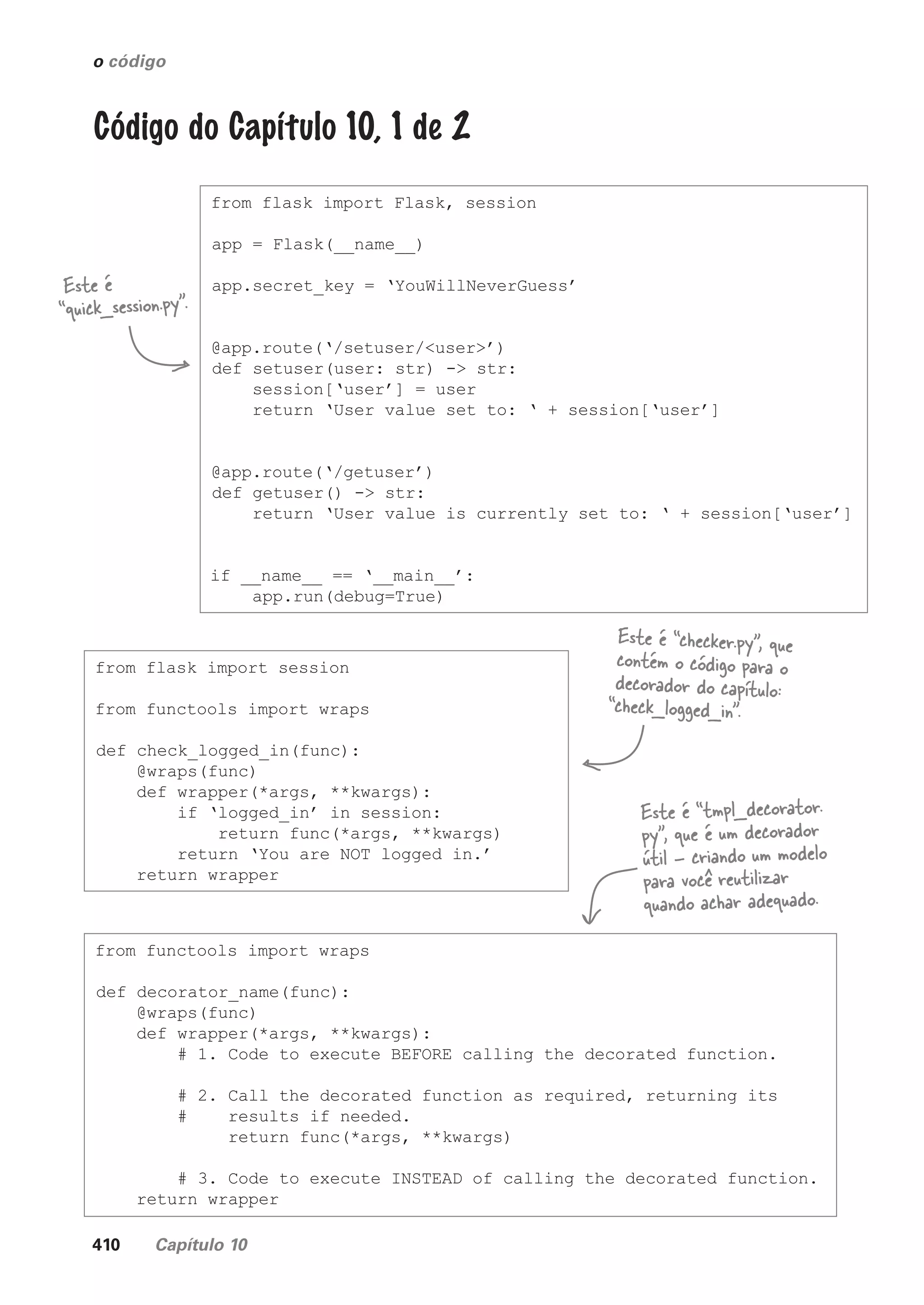 410 Capítulo 10
o código
Código do Capítulo 10, 1 de 2
from flask import Flask, session
app = Flask(__name__)
app.secret_key = ‘YouWillNeverGuess’
@app.route(‘/setuser/<user>’)
def setuser(user: str) -> str:
session[‘user’] = user
return ‘User value set to: ‘ + session[‘user’]
@app.route(‘/getuser’)
def getuser() -> str:
return ‘User value is currently set to: ‘ + session[‘user’]
if __name__ == ‘__main__’:
app.run(debug=True)
Este é
“quick_session.py”.
from flask import session
from functools import wraps
def check_logged_in(func):
@wraps(func)
def wrapper(*args, **kwargs):
if ‘logged_in’ in session:
return func(*args, **kwargs)
return ‘You are NOT logged in.’
return wrapper
Este é “checker.py”, que
contém o código para o
decorador do capítulo:
“check_logged_in”.
from functools import wraps
def decorator_name(func):
@wraps(func)
def wrapper(*args, **kwargs):
# 1. Code to execute BEFORE calling the decorated function.
# 2. Call the decorated function as required, returning its
# results if needed.
return func(*args, **kwargs)
# 3. Code to execute INSTEAD of calling the decorated function.
return wrapper
Este é “tmpl_decorator.
py”, que é um decorador
útil - criando um modelo
para você reutilizar
quando achar adequado.
CG_HeadFirst_Python.indb 410 18/07/2018 13:20:21
 