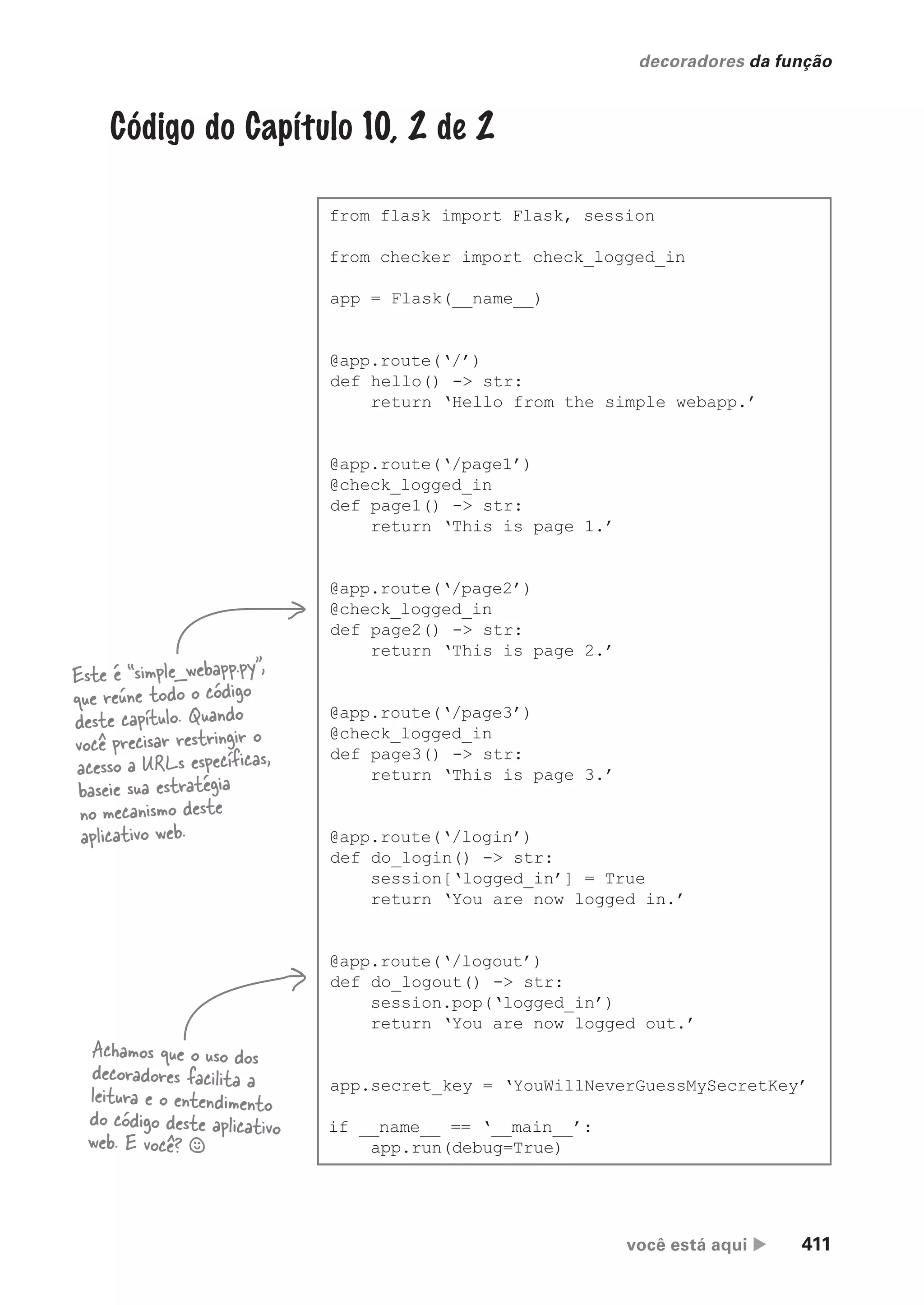 você está aqui  411
decoradores da função
Código do Capítulo 10, 2 de 2
from flask import Flask, session
from checker import check_logged_in
app = Flask(__name__)
@app.route(‘/’)
def hello() -> str:
return ‘Hello from the simple webapp.’
@app.route(‘/page1’)
@check_logged_in
def page1() -> str:
return ‘This is page 1.’
@app.route(‘/page2’)
@check_logged_in
def page2() -> str:
return ‘This is page 2.’
@app.route(‘/page3’)
@check_logged_in
def page3() -> str:
return ‘This is page 3.’
@app.route(‘/login’)
def do_login() -> str:
session[‘logged_in’] = True
return ‘You are now logged in.’
@app.route(‘/logout’)
def do_logout() -> str:
session.pop(‘logged_in’)
return ‘You are now logged out.’
app.secret_key = ‘YouWillNeverGuessMySecretKey’
if __name__ == ‘__main__’:
app.run(debug=True)
Este é “simple_webapp.py”,
que reúne todo o código
deste capítulo. Quando
você precisar restringir o
acesso a URLs específicas,
baseie sua estratégia
no mecanismo deste
aplicativo web.
Achamos que o uso dos
decoradores facilita a
leitura e o entendimento
do código deste aplicativo
web. E você? §
CG_HeadFirst_Python.indb 411 18/07/2018 13:20:21
 