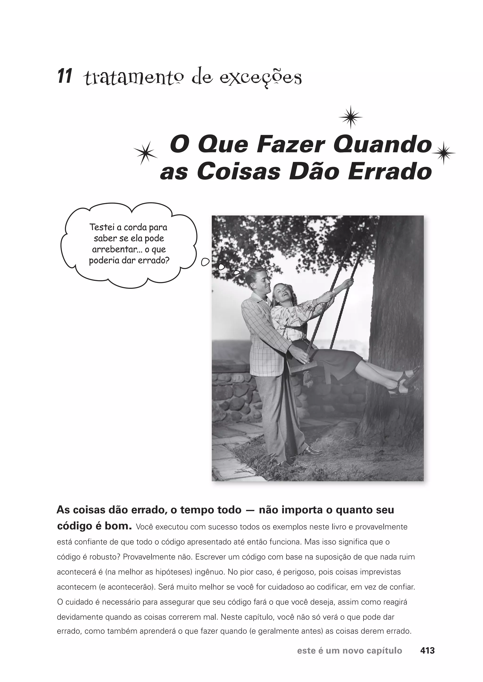este é um novo capítulo 413
tratamento de exceções
O Que Fazer Quando
as Coisas Dão Errado
As coisas dão errado, o tempo todo — não importa o quanto seu
código é bom. Você executou com sucesso todos os exemplos neste livro e provavelmente
está confiante de que todo o código apresentado até então funciona. Mas isso significa que o
código é robusto? Provavelmente não. Escrever um código com base na suposição de que nada ruim
acontecerá é (na melhor as hipóteses) ingênuo. No pior caso, é perigoso, pois coisas imprevistas
acontecem (e acontecerão). Será muito melhor se você for cuidadoso ao codificar, em vez de confiar.
O cuidado é necessário para assegurar que seu código fará o que você deseja, assim como reagirá
devidamente quando as coisas correrem mal. Neste capítulo, você não só verá o que pode dar
errado, como também aprenderá o que fazer quando (e geralmente antes) as coisas derem errado.
Testei a corda para
saber se ela pode
arrebentar... o que
poderia dar errado?
11
CG_HeadFirst_Python.indb 413 18/07/2018 13:20:21
 