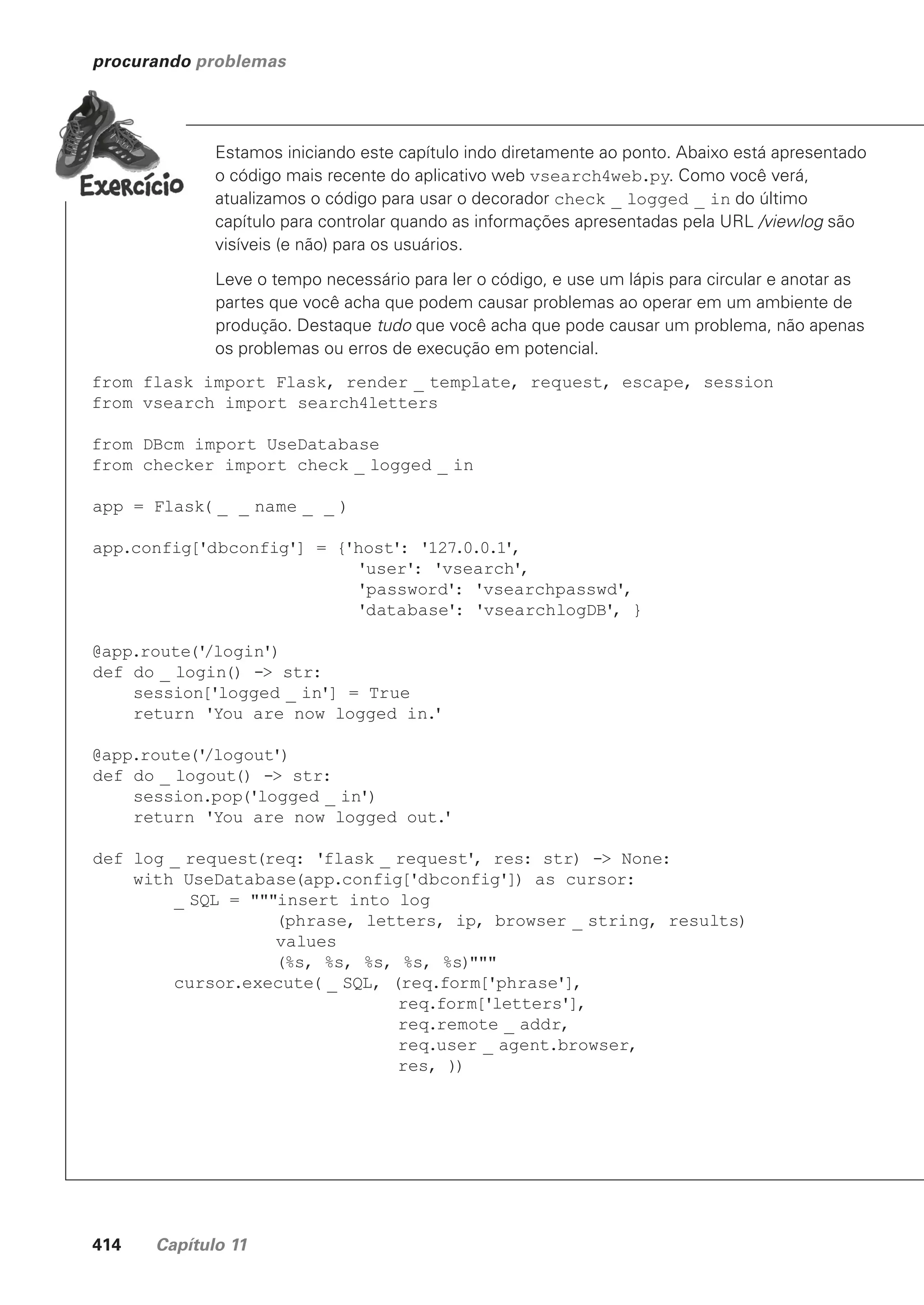 414 Capítulo 11
procurando problemas
Estamos iniciando este capítulo indo diretamente ao ponto. Abaixo está apresentado
o código mais recente do aplicativo web vsearch4web.py. Como você verá,
atualizamos o código para usar o decorador check _ logged _ in do último
capítulo para controlar quando as informações apresentadas pela URL /viewlog são
visíveis (e não) para os usuários.
Leve o tempo necessário para ler o código, e use um lápis para circular e anotar as
partes que você acha que podem causar problemas ao operar em um ambiente de
produção. Destaque tudo que você acha que pode causar um problema, não apenas
os problemas ou erros de execução em potencial.
from flask import Flask, render _ template, request, escape, session
from vsearch import search4letters
from DBcm import UseDatabase
from checker import check _ logged _ in
app = Flask( _ _ name _ _ )
app.config['dbconfig'] = {'host': '127.0.0.1',
'user': 'vsearch',
'password': 'vsearchpasswd',
'database': 'vsearchlogDB', }
@app.route('
/login')
def do _ login() -> str:
session['logged _ in'] = True
return 'You are now logged in.
'
@app.route('
/logout')
def do _ logout() -> str:
session.pop('logged _ in')
return 'You are now logged out.
'
def log _ request(req: 'flask _ request', res: str) -> None:
with UseDatabase(app.config['dbconfig']) as cursor:
_ SQL = """insert into log
(phrase, letters, ip, browser _ string, results)
values
(%s, %s, %s, %s, %s)"""
cursor.execute( _ SQL, (req.form['phrase'],
req.form['letters'],
req.remote _ addr,
req.user _ agent.browser,
res, ))
CG_HeadFirst_Python.indb 414 18/07/2018 13:20:21
 