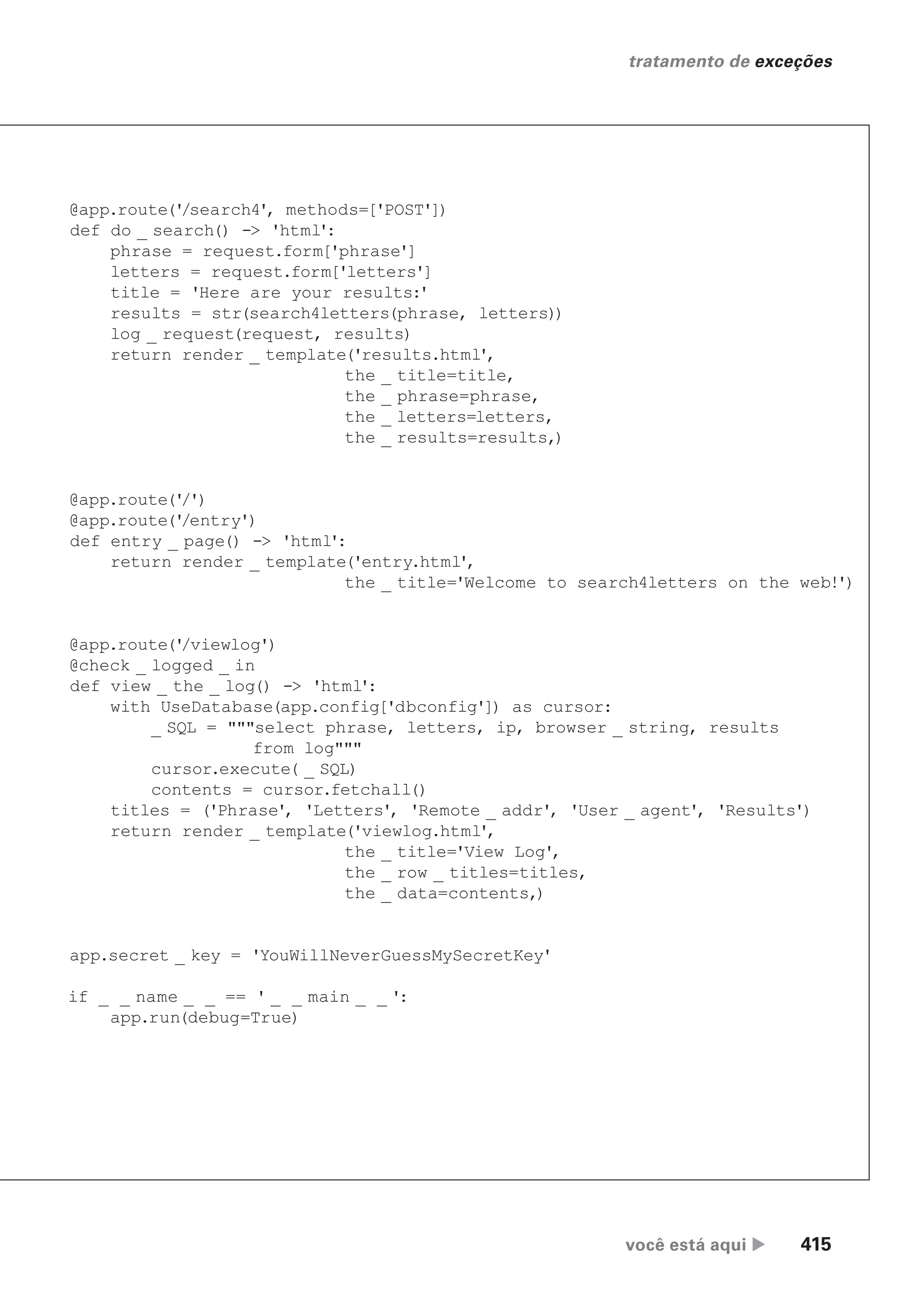 você está aqui  415
tratamento de exceções
@app.route('
/search4', methods=['POST'])
def do _ search() -> 'html':
phrase = request.form['phrase']
letters = request.form['letters']
title = 'Here are your results:'
results = str(search4letters(phrase, letters))
log _ request(request, results)
return render _ template('results.html',
the _ title=title,
the _ phrase=phrase,
the _ letters=letters,
the _ results=results,)
@app.route('
/')
@app.route('
/entry')
def entry _ page() -> 'html':
return render _ template('entry.html',
the _ title='Welcome to search4letters on the web!')
@app.route('
/viewlog')
@check _ logged _ in
def view _ the _ log() -> 'html':
with UseDatabase(app.config['dbconfig']) as cursor:
_ SQL = """select phrase, letters, ip, browser _ string, results
from log"""
cursor.execute( _ SQL)
contents = cursor.fetchall()
titles = ('Phrase', 'Letters', 'Remote _ addr', 'User _ agent', 'Results')
return render _ template('viewlog.html',
the _ title='View Log',
the _ row _ titles=titles,
the _ data=contents,)
app.secret _ key = 'YouWillNeverGuessMySecretKey'
if _ _ name _ _ == ' _ _ main _ _ ':
app.run(debug=True)
CG_HeadFirst_Python.indb 415 18/07/2018 13:20:21
 