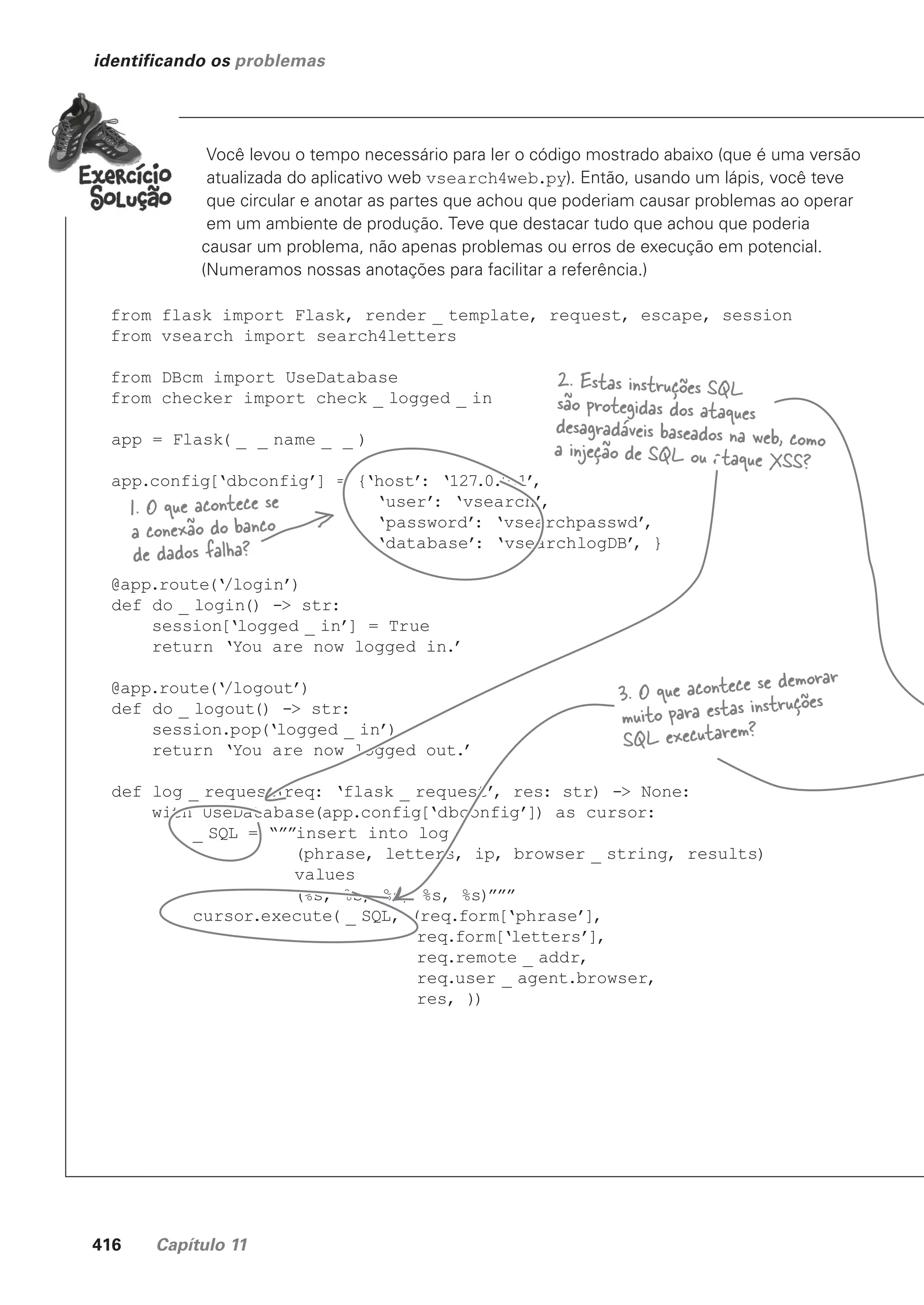 416 Capítulo 11
identificando os problemas
Você levou o tempo necessário para ler o código mostrado abaixo (que é uma versão
atualizada do aplicativo web vsearch4web.py). Então, usando um lápis, você teve
que circular e anotar as partes que achou que poderiam causar problemas ao operar
em um ambiente de produção. Teve que destacar tudo que achou que poderia
causar um problema, não apenas problemas ou erros de execução em potencial.
(Numeramos nossas anotações para facilitar a referência.)
from flask import Flask, render _ template, request, escape, session
from vsearch import search4letters
from DBcm import UseDatabase
from checker import check _ logged _ in
app = Flask( _ _ name _ _ )
app.config[‘dbconfig’] = {‘host’
: ‘127.0.0.1’
,
‘user’
: ‘vsearch’
,
‘password’
: ‘vsearchpasswd’
,
‘database’
: ‘vsearchlogDB’
, }
@app.route(‘/login’)
def do _ login() -> str:
session[‘logged _ in’] = True
return ‘You are now logged in.’
@app.route(‘/logout’)
def do _ logout() -> str:
session.pop(‘logged _ in’)
return ‘You are now logged out.’
def log _ request(req: ‘flask _ request’
, res: str) -> None:
with UseDatabase(app.config[‘dbconfig’]) as cursor:
_ SQL = “””insert into log
(phrase, letters, ip, browser _ string, results)
values
(%s, %s, %s, %s, %s)”””
cursor.execute( _ SQL, (req.form[‘phrase’],
req.form[‘letters’],
req.remote _ addr,
req.user _ agent.browser,
res, ))
3. O que acontece se demorar
muito para estas instruções
SQL executarem?
2. Estas instruções SQL
são protegidas dos ataques
desagradáveis baseados na web, como
a injeção de SQL ou ataque XSS?
1. O que acontece se
a conexão do banco
de dados falha?
CG_HeadFirst_Python.indb 416 18/07/2018 13:20:21
 