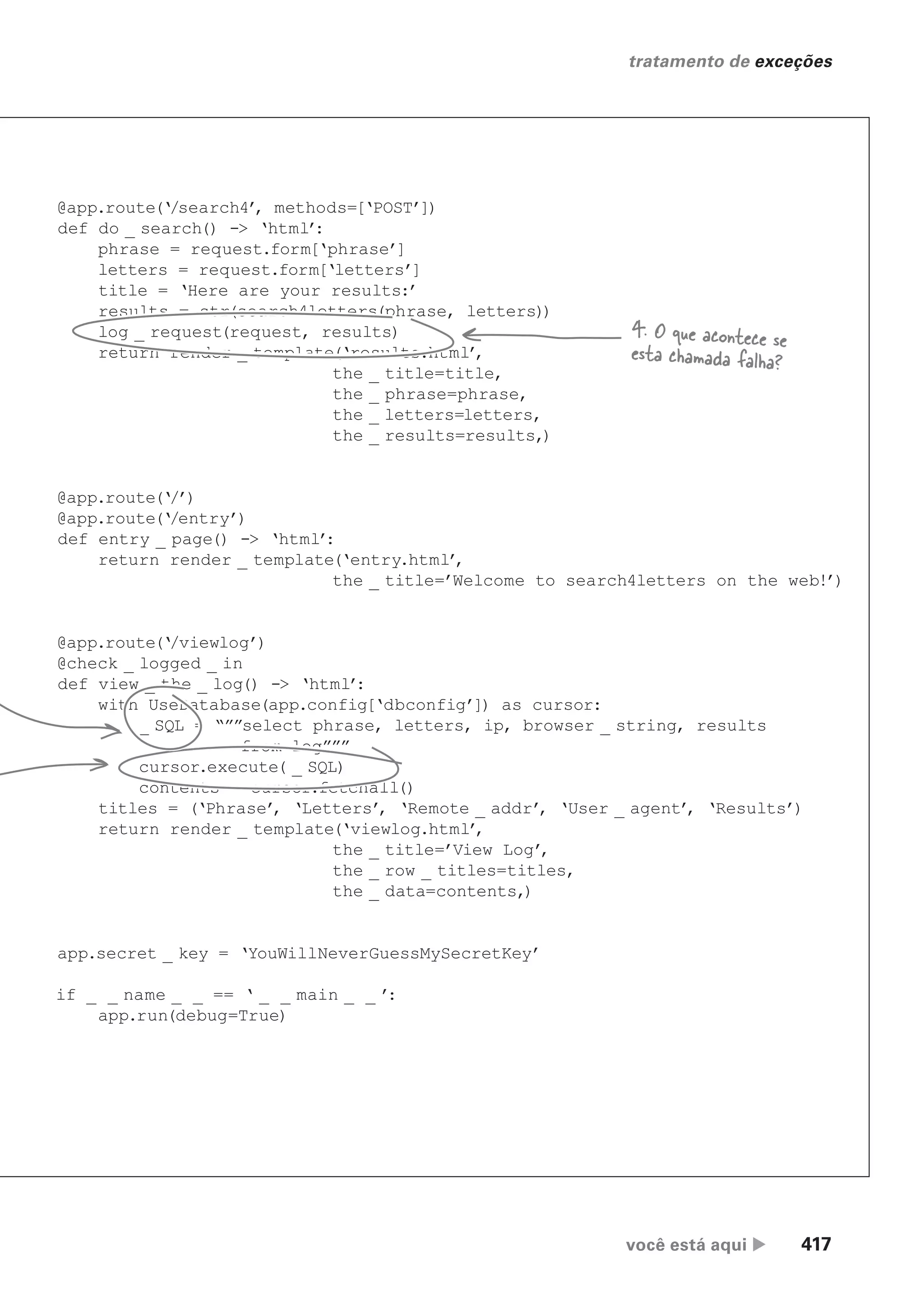 você está aqui  417
tratamento de exceções
@app.route(‘/search4’
, methods=[‘POST’])
def do _ search() -> ‘html’
:
phrase = request.form[‘phrase’]
letters = request.form[‘letters’]
title = ‘Here are your results:’
results = str(search4letters(phrase, letters))
log _ request(request, results)
return render _ template(‘results.html’
,
the _ title=title,
the _ phrase=phrase,
the _ letters=letters,
the _ results=results,)
@app.route(‘/’)
@app.route(‘/entry’)
def entry _ page() -> ‘html’
:
return render _ template(‘entry.html’
,
the _ title=’Welcome to search4letters on the web!’)
@app.route(‘/viewlog’)
@check _ logged _ in
def view _ the _ log() -> ‘html’
:
with UseDatabase(app.config[‘dbconfig’]) as cursor:
_ SQL = “””select phrase, letters, ip, browser _ string, results
from log”””
cursor.execute( _ SQL)
contents = cursor.fetchall()
titles = (‘Phrase’
, ‘Letters’
, ‘Remote _ addr’
, ‘User _ agent’
, ‘Results’)
return render _ template(‘viewlog.html’
,
the _ title=’View Log’
,
the _ row _ titles=titles,
the _ data=contents,)
app.secret _ key = ‘YouWillNeverGuessMySecretKey’
if _ _ name _ _ == ‘ _ _ main _ _ ’
:
app.run(debug=True)
4. O que acontece se
esta chamada falha?
CG_HeadFirst_Python.indb 417 18/07/2018 13:20:21
 