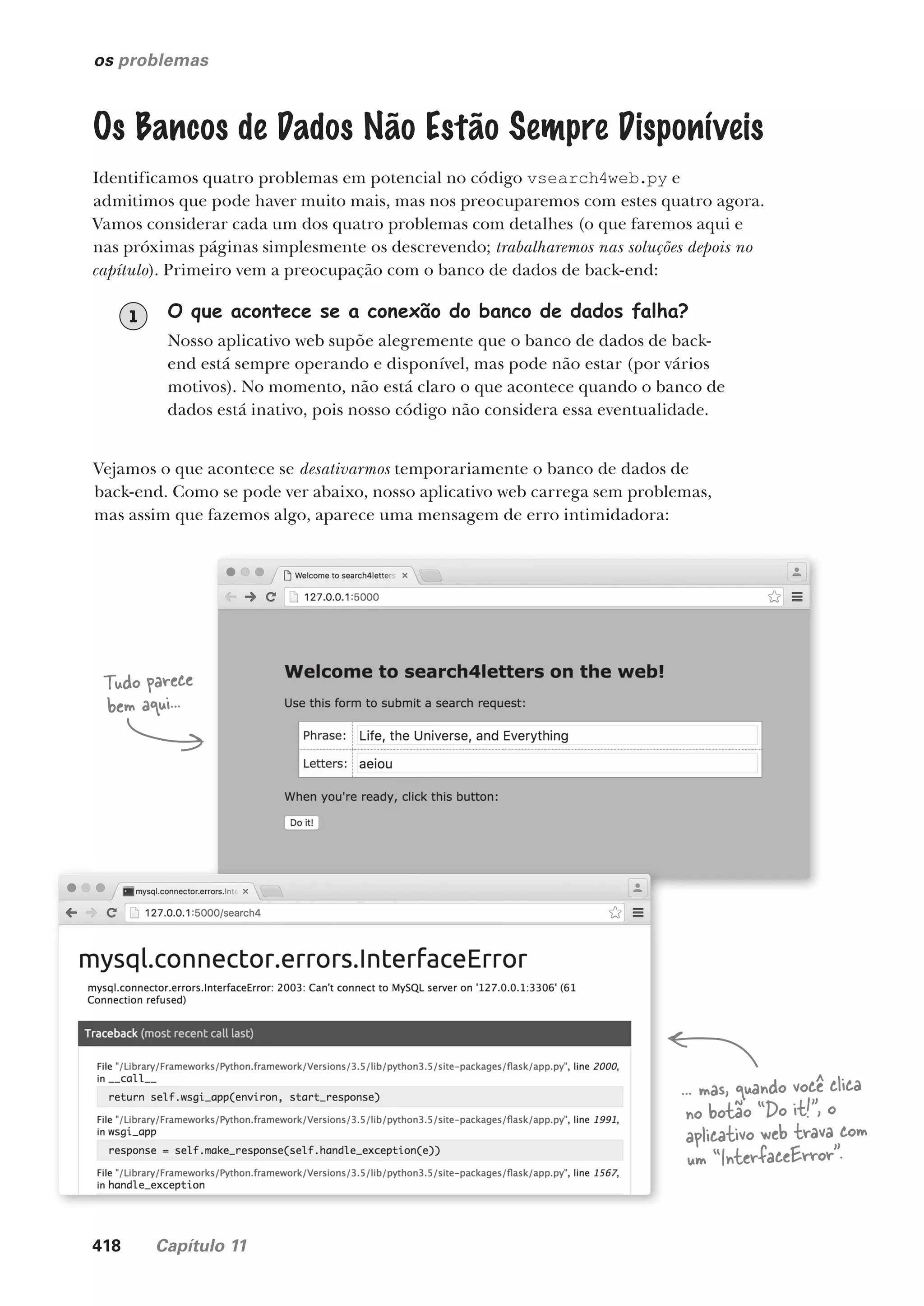 418 Capítulo 11
os problemas
Os Bancos de Dados Não Estão Sempre Disponíveis
Identificamos quatro problemas em potencial no código vsearch4web.py e
admitimos que pode haver muito mais, mas nos preocuparemos com estes quatro agora.
Vamos considerar cada um dos quatro problemas com detalhes (o que faremos aqui e
nas próximas páginas simplesmente os descrevendo; trabalharemos nas soluções depois no
capítulo). Primeiro vem a preocupação com o banco de dados de back-end:
O que acontece se a conexão do banco de dados falha?
Nosso aplicativo web supõe alegremente que o banco de dados de back-
end está sempre operando e disponível, mas pode não estar (por vários
motivos). No momento, não está claro o que acontece quando o banco de
dados está inativo, pois nosso código não considera essa eventualidade.
1
Vejamos o que acontece se desativarmos temporariamente o banco de dados de
back-end. Como se pode ver abaixo, nosso aplicativo web carrega sem problemas,
mas assim que fazemos algo, aparece uma mensagem de erro intimidadora:
Tudo parece
bem aqui...
... mas, quando você clica
no botão “Do it!”, o
aplicativo web trava com
um “InterfaceError”.
CG_HeadFirst_Python.indb 418 18/07/2018 13:20:22
 