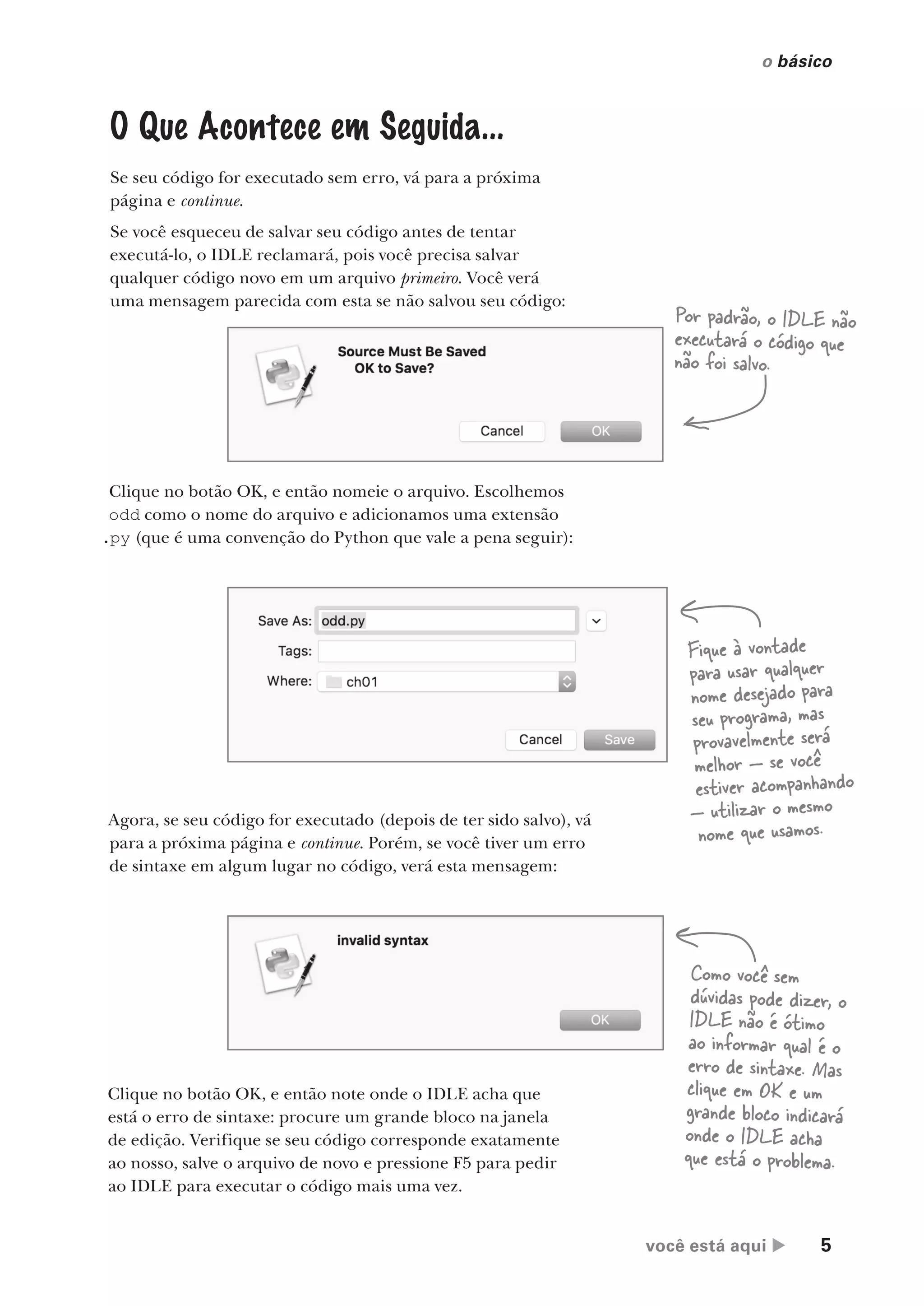 você está aqui  5
o básico
O Que Acontece em Seguida...
Se seu código for executado sem erro, vá para a próxima
página e continue.
Se você esqueceu de salvar seu código antes de tentar
executá-lo, o IDLE reclamará, pois você precisa salvar
qualquer código novo em um arquivo primeiro. Você verá
uma mensagem parecida com esta se não salvou seu código:
Clique no botão OK, e então note onde o IDLE acha que
está o erro de sintaxe: procure um grande bloco na janela
de edição. Verifique se seu código corresponde exatamente
ao nosso, salve o arquivo de novo e pressione F5 para pedir
ao IDLE para executar o código mais uma vez.
Clique no botão OK, e então nomeie o arquivo. Escolhemos
odd como o nome do arquivo e adicionamos uma extensão
.py (que é uma convenção do Python que vale a pena seguir):
Agora, se seu código for executado (depois de ter sido salvo), vá
para a próxima página e continue. Porém, se você tiver um erro
de sintaxe em algum lugar no código, verá esta mensagem:
Por padrão, o IDLE não
executará o código que
não foi salvo.
Fique à vontade
para usar qualquer
nome desejado para
seu programa, mas
provavelmente será
melhor — se você
estiver acompanhando
— utilizar o mesmo
nome que usamos.
Como você sem
dúvidas pode dizer, o
IDLE não é ótimo
ao informar qual é o
erro de sintaxe. Mas
clique em OK e um
grande bloco indicará
onde o IDLE acha
que está o problema.
CG_HeadFirst_Python.indb 5 18/07/2018 13:17:41
 