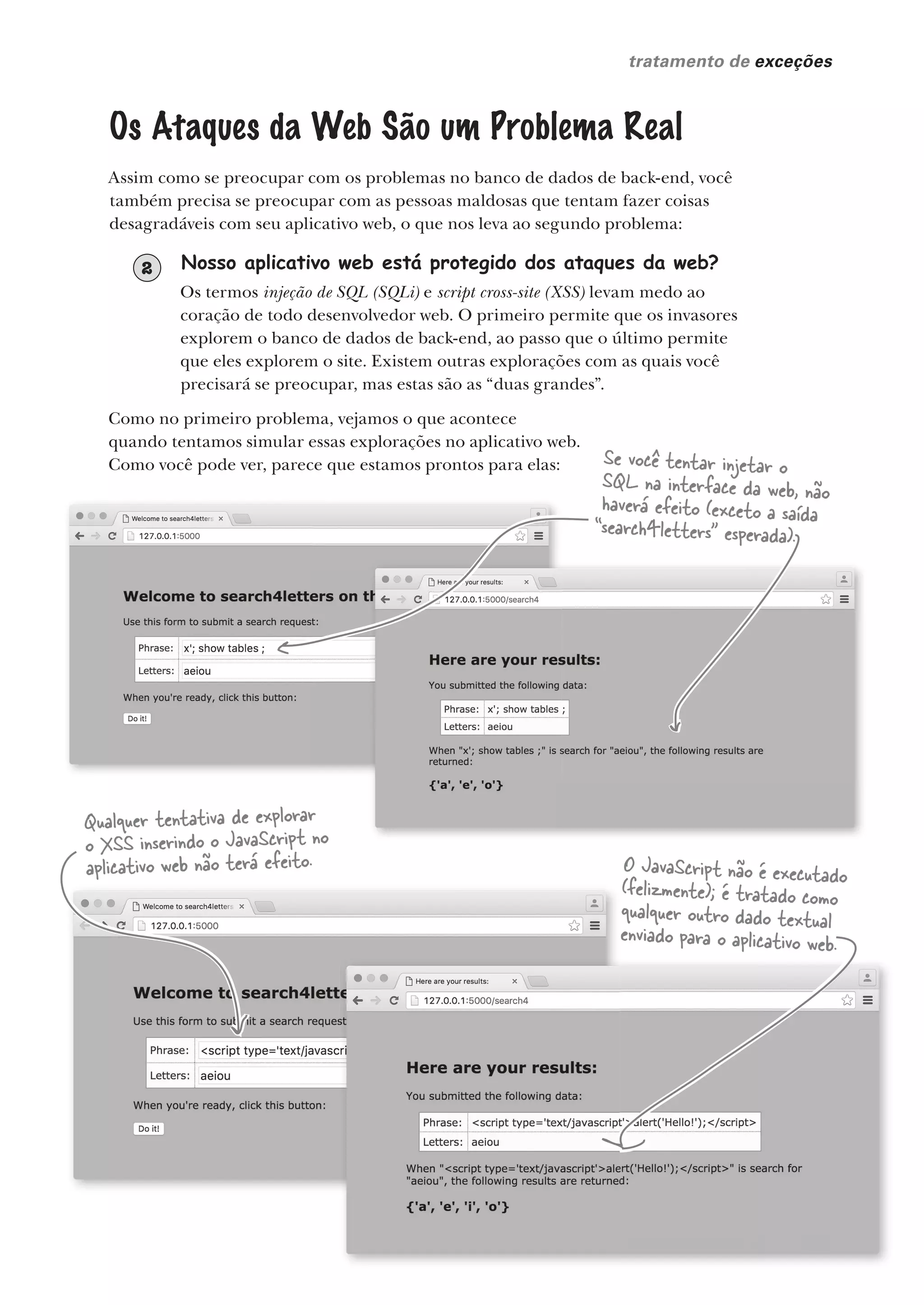 você está aqui  419
tratamento de exceções
Nosso aplicativo web está protegido dos ataques da web?
Os termos injeção de SQL (SQLi) e script cross-site (XSS) levam medo ao
coração de todo desenvolvedor web. O primeiro permite que os invasores
explorem o banco de dados de back-end, ao passo que o último permite
que eles explorem o site. Existem outras explorações com as quais você
precisará se preocupar, mas estas são as “duas grandes”.
2
Os Ataques da Web São um Problema Real
Assim como se preocupar com os problemas no banco de dados de back-end, você
também precisa se preocupar com as pessoas maldosas que tentam fazer coisas
desagradáveis com seu aplicativo web, o que nos leva ao segundo problema:
Como no primeiro problema, vejamos o que acontece
quando tentamos simular essas explorações no aplicativo web.
Como você pode ver, parece que estamos prontos para elas:
você está aqui  419
Se você tentar injetar o
SQL na interface da web, não
haverá efeito (exceto a saída
“search4letters” esperada).
Qualquer tentativa de explorar
o XSS inserindo o JavaScript no
aplicativo web não terá efeito. O JavaScript não é executado
(felizmente); é tratado como
qualquer outro dado textual
enviado para o aplicativo web.
CG_HeadFirst_Python.indb 419 18/07/2018 13:20:23
 