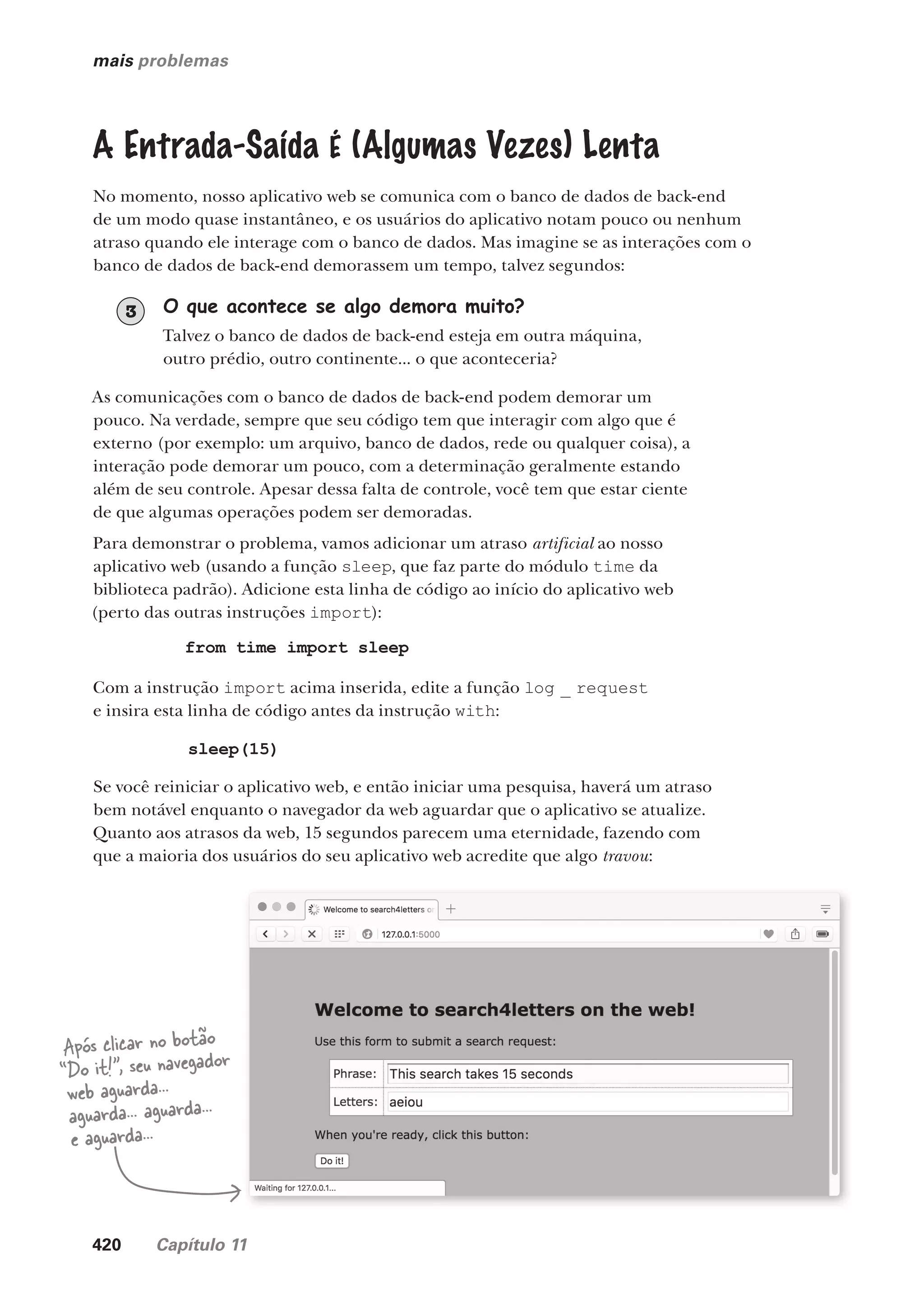 420 Capítulo 11
mais problemas
A Entrada-Saída É (Algumas Vezes) Lenta
No momento, nosso aplicativo web se comunica com o banco de dados de back-end
de um modo quase instantâneo, e os usuários do aplicativo notam pouco ou nenhum
atraso quando ele interage com o banco de dados. Mas imagine se as interações com o
banco de dados de back-end demorassem um tempo, talvez segundos:
from time import sleep
Com a instrução import acima inserida, edite a função log _ request
e insira esta linha de código antes da instrução with:
sleep(15)
Se você reiniciar o aplicativo web, e então iniciar uma pesquisa, haverá um atraso
bem notável enquanto o navegador da web aguardar que o aplicativo se atualize.
Quanto aos atrasos da web, 15 segundos parecem uma eternidade, fazendo com
que a maioria dos usuários do seu aplicativo web acredite que algo travou:
Após clicar no botão
“Do it!”, seu navegador
web aguarda...
aguarda... aguarda...
e aguarda...
O que acontece se algo demora muito?
Talvez o banco de dados de back-end esteja em outra máquina,
outro prédio, outro continente... o que aconteceria?
3
As comunicações com o banco de dados de back-end podem demorar um
pouco. Na verdade, sempre que seu código tem que interagir com algo que é
externo (por exemplo: um arquivo, banco de dados, rede ou qualquer coisa), a
interação pode demorar um pouco, com a determinação geralmente estando
além de seu controle. Apesar dessa falta de controle, você tem que estar ciente
de que algumas operações podem ser demoradas.
Para demonstrar o problema, vamos adicionar um atraso artificial ao nosso
aplicativo web (usando a função sleep, que faz parte do módulo time da
biblioteca padrão). Adicione esta linha de código ao início do aplicativo web
(perto das outras instruções import):
CG_HeadFirst_Python.indb 420 18/07/2018 13:20:23
 