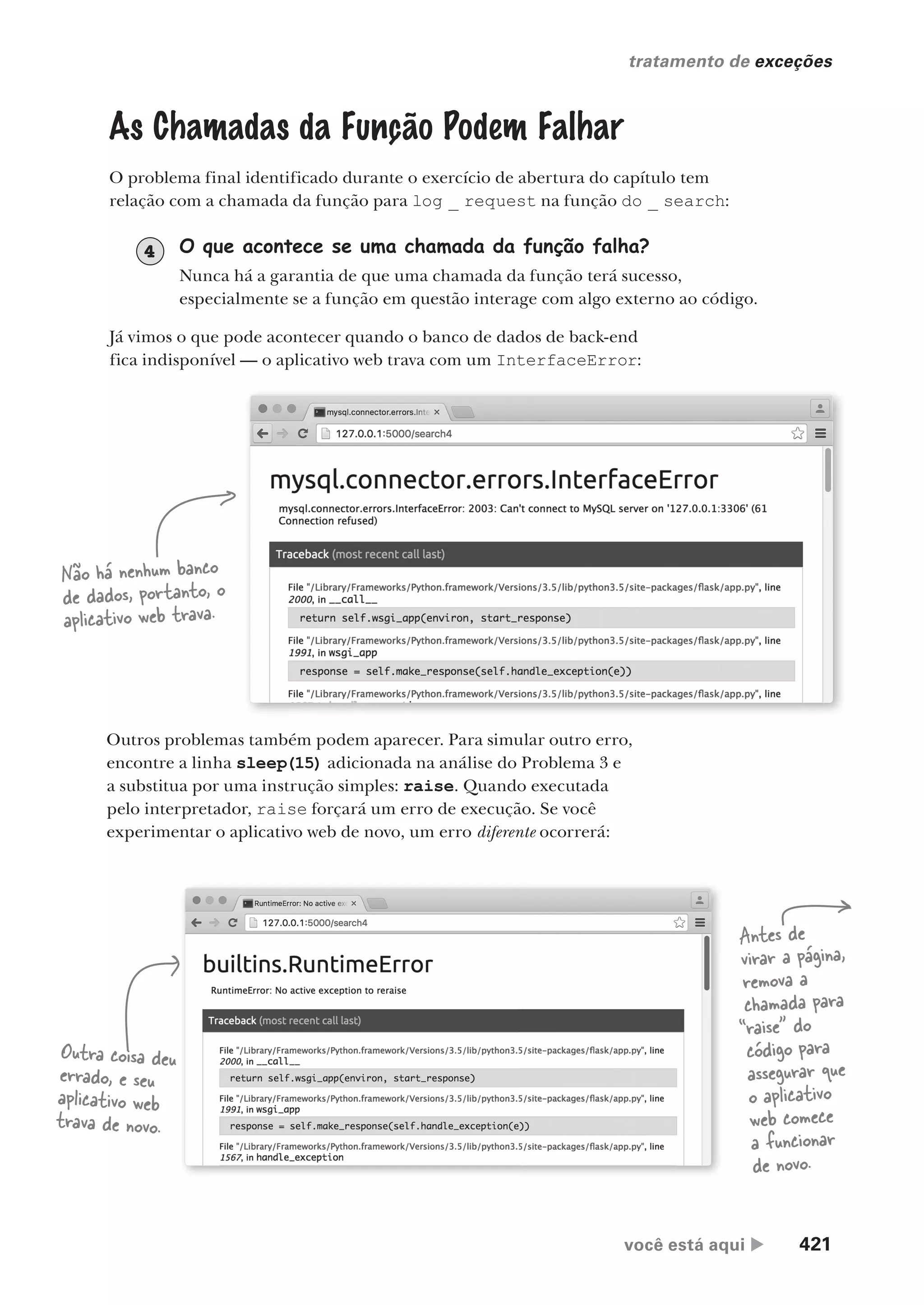 você está aqui  421
tratamento de exceções
As Chamadas da Função Podem Falhar
O problema final identificado durante o exercício de abertura do capítulo tem
relação com a chamada da função para log _ request na função do _ search:
O que acontece se uma chamada da função falha?
Nunca há a garantia de que uma chamada da função terá sucesso,
especialmente se a função em questão interage com algo externo ao código.
4
Já vimos o que pode acontecer quando o banco de dados de back-end
fica indisponível — o aplicativo web trava com um InterfaceError:
Outros problemas também podem aparecer. Para simular outro erro,
encontre a linha sleep(15) adicionada na análise do Problema 3 e
a substitua por uma instrução simples: raise. Quando executada
pelo interpretador, raise forçará um erro de execução. Se você
experimentar o aplicativo web de novo, um erro diferente ocorrerá:
Não há nenhum banco
de dados, portanto, o
aplicativo web trava.
Outra coisa deu
errado, e seu
aplicativo web
trava de novo.
Antes de
virar a página,
remova a
chamada para
“raise” do
código para
assegurar que
o aplicativo
web comece
a funcionar
de novo.
CG_HeadFirst_Python.indb 421 18/07/2018 13:20:24
 