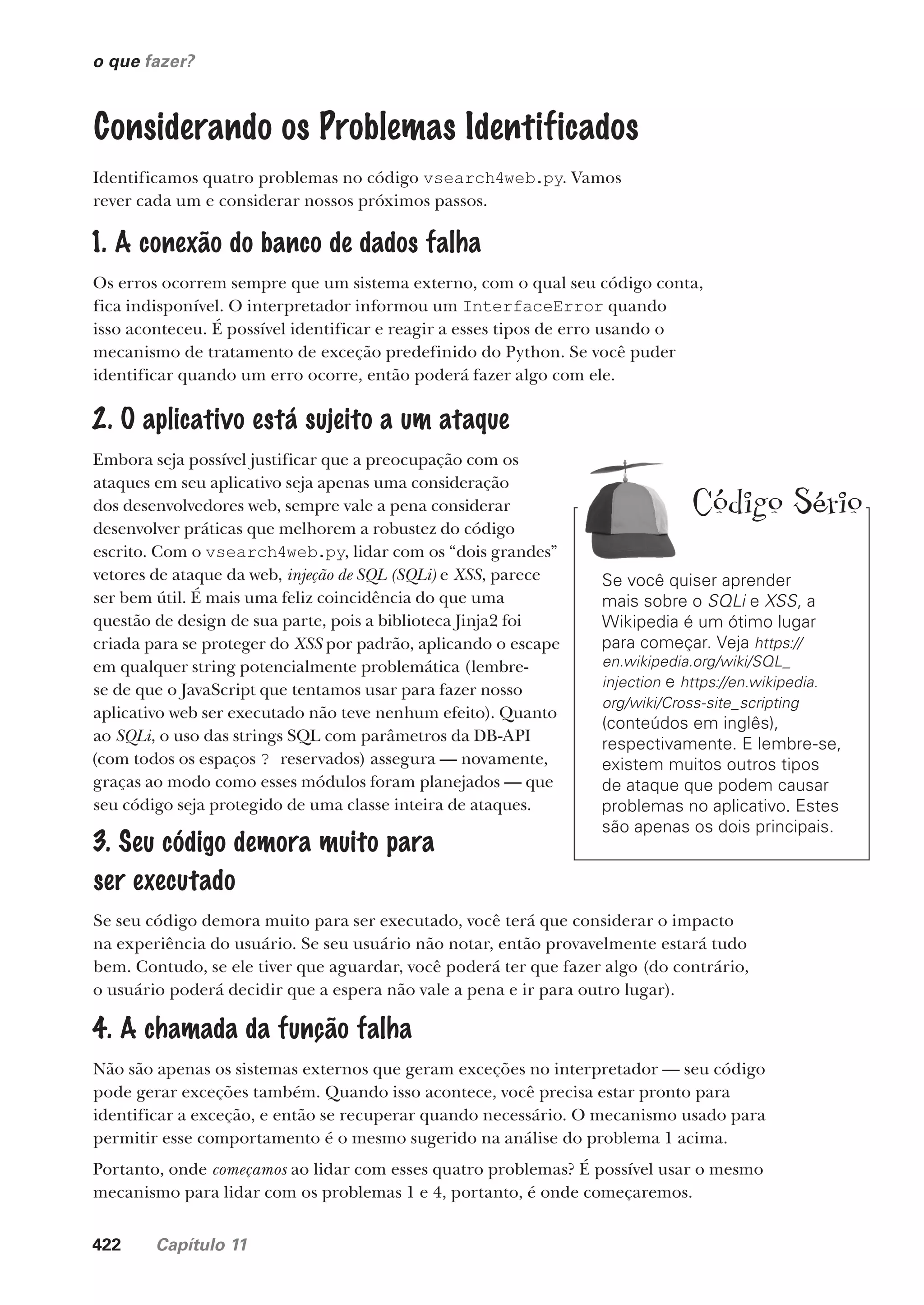 422 Capítulo 11
o que fazer?
Se você quiser aprender
mais sobre o SQLi e XSS, a
Wikipedia é um ótimo lugar
para começar. Veja https://
en.wikipedia.org/wiki/SQL_
injection e https://en.wikipedia.
org/wiki/Cross-site_scripting
(conteúdos em inglês),
respectivamente. E lembre-se,
existem muitos outros tipos
de ataque que podem causar
problemas no aplicativo. Estes
são apenas os dois principais.
Código Sério
Considerando os Problemas Identificados
Identificamos quatro problemas no código vsearch4web.py. Vamos
rever cada um e considerar nossos próximos passos.
1. A conexão do banco de dados falha
Os erros ocorrem sempre que um sistema externo, com o qual seu código conta,
fica indisponível. O interpretador informou um InterfaceError quando
isso aconteceu. É possível identificar e reagir a esses tipos de erro usando o
mecanismo de tratamento de exceção predefinido do Python. Se você puder
identificar quando um erro ocorre, então poderá fazer algo com ele.
2. O aplicativo está sujeito a um ataque
Embora seja possível justificar que a preocupação com os
ataques em seu aplicativo seja apenas uma consideração
dos desenvolvedores web, sempre vale a pena considerar
desenvolver práticas que melhorem a robustez do código
escrito. Com o vsearch4web.py, lidar com os “dois grandes”
vetores de ataque da web, injeção de SQL (SQLi) e XSS, parece
ser bem útil. É mais uma feliz coincidência do que uma
questão de design de sua parte, pois a biblioteca Jinja2 foi
criada para se proteger do XSS por padrão, aplicando o escape
em qualquer string potencialmente problemática (lembre-
se de que o JavaScript que tentamos usar para fazer nosso
aplicativo web ser executado não teve nenhum efeito). Quanto
ao SQLi, o uso das strings SQL com parâmetros da DB-API
(com todos os espaços ? reservados) assegura — novamente,
graças ao modo como esses módulos foram planejados — que
seu código seja protegido de uma classe inteira de ataques.
3. Seu código demora muito para
ser executado
Se seu código demora muito para ser executado, você terá que considerar o impacto
na experiência do usuário. Se seu usuário não notar, então provavelmente estará tudo
bem. Contudo, se ele tiver que aguardar, você poderá ter que fazer algo (do contrário,
o usuário poderá decidir que a espera não vale a pena e ir para outro lugar).
4. A chamada da função falha
Não são apenas os sistemas externos que geram exceções no interpretador — seu código
pode gerar exceções também. Quando isso acontece, você precisa estar pronto para
identificar a exceção, e então se recuperar quando necessário. O mecanismo usado para
permitir esse comportamento é o mesmo sugerido na análise do problema 1 acima.
Portanto, onde começamos ao lidar com esses quatro problemas? É possível usar o mesmo
mecanismo para lidar com os problemas 1 e 4, portanto, é onde começaremos.
CG_HeadFirst_Python.indb 422 18/07/2018 13:20:24
 
