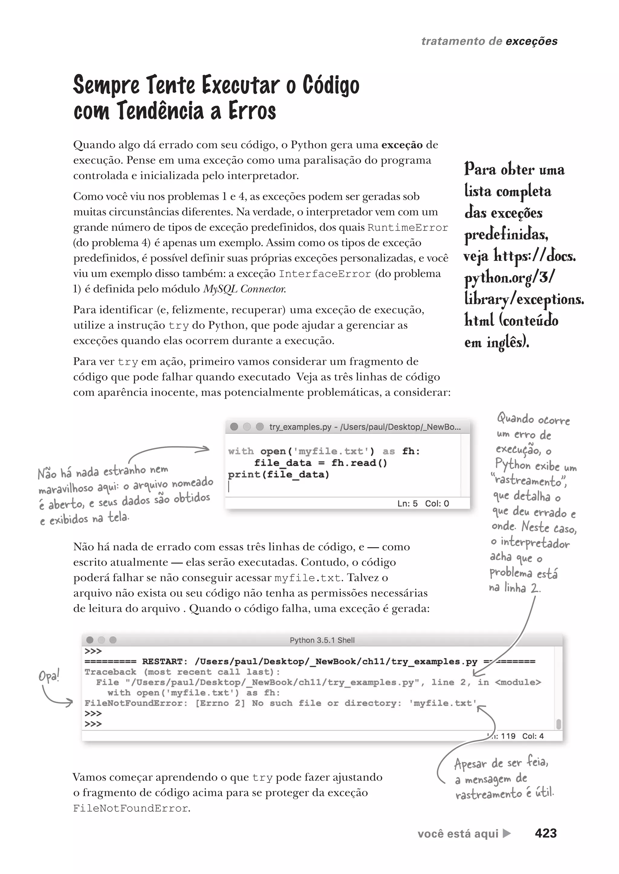 você está aqui  423
tratamento de exceções
Sempre Tente Executar o Código
com Tendência a Erros
Quando algo dá errado com seu código, o Python gera uma exceção de
execução. Pense em uma exceção como uma paralisação do programa
controlada e inicializada pelo interpretador.
Como você viu nos problemas 1 e 4, as exceções podem ser geradas sob
muitas circunstâncias diferentes. Na verdade, o interpretador vem com um
grande número de tipos de exceção predefinidos, dos quais RuntimeError
(do problema 4) é apenas um exemplo. Assim como os tipos de exceção
predefinidos, é possível definir suas próprias exceções personalizadas, e você
viu um exemplo disso também: a exceção InterfaceError (do problema
1) é definida pelo módulo MySQL Connector.
Para identificar (e, felizmente, recuperar) uma exceção de execução,
utilize a instrução try do Python, que pode ajudar a gerenciar as
exceções quando elas ocorrem durante a execução.
Para ver try em ação, primeiro vamos considerar um fragmento de
código que pode falhar quando executado Veja as três linhas de código
com aparência inocente, mas potencialmente problemáticas, a considerar:
Para obter uma
lista completa
das exceções
predefinidas,
veja https://docs.
python.org/3/
library/exceptions.
html (conteúdo
em inglês).
Não há nada estranho nem
maravilhoso aqui: o arquivo nomeado
é aberto, e seus dados são obtidos
e exibidos na tela.
Não há nada de errado com essas três linhas de código, e — como
escrito atualmente — elas serão executadas. Contudo, o código
poderá falhar se não conseguir acessar myfile.txt. Talvez o
arquivo não exista ou seu código não tenha as permissões necessárias
de leitura do arquivo . Quando o código falha, uma exceção é gerada:
Opa!
Vamos começar aprendendo o que try pode fazer ajustando
o fragmento de código acima para se proteger da exceção
FileNotFoundError.
Quando ocorre
um erro de
execução, o
Python exibe um
“rastreamento”,
que detalha o
que deu errado e
onde. Neste caso,
o interpretador
acha que o
problema está
na linha 2.
Apesar de ser feia,
a mensagem de
rastreamento é útil.
CG_HeadFirst_Python.indb 423 18/07/2018 13:20:24
 