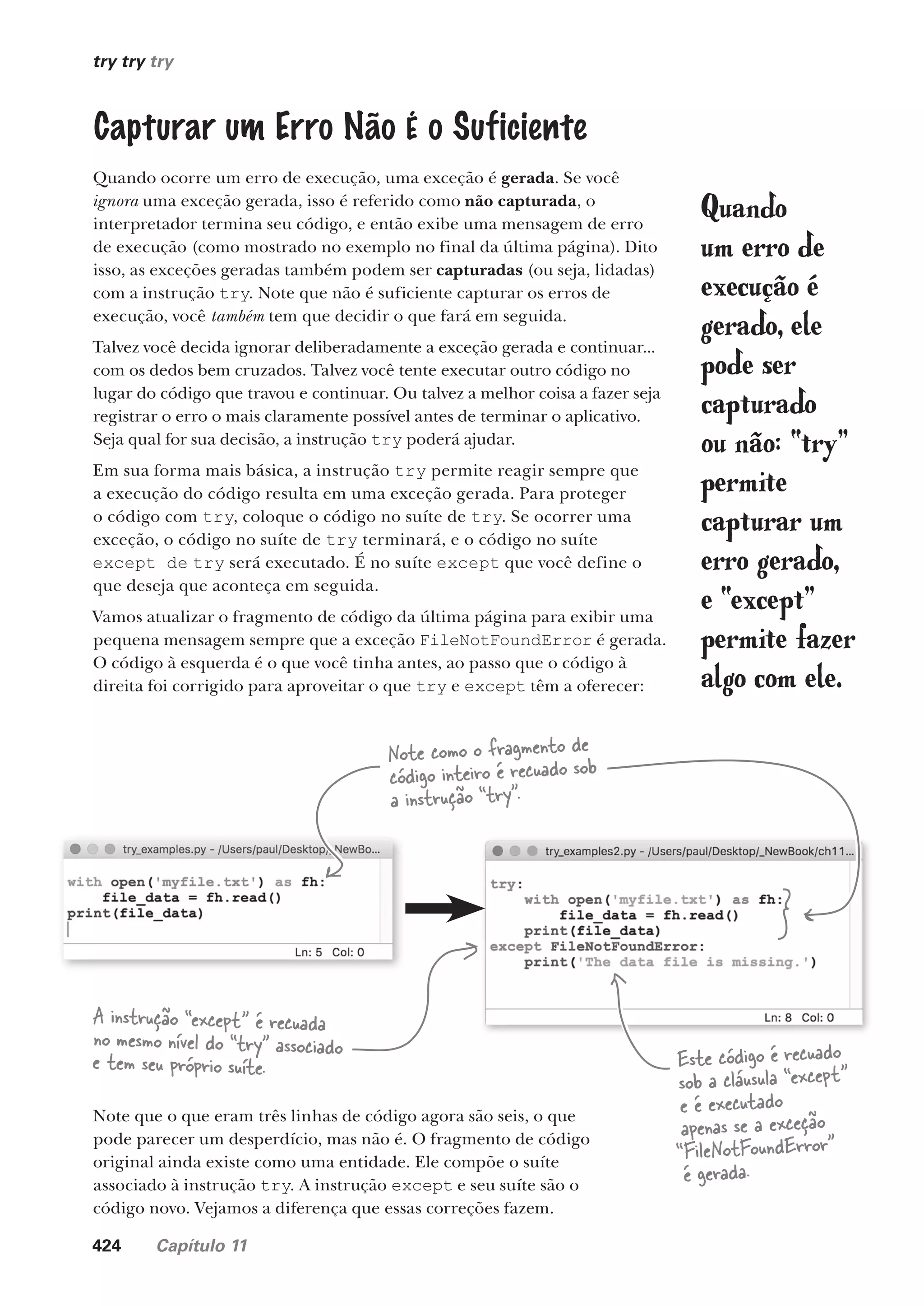 424 Capítulo 11
try try try
Capturar um Erro Não É o Suficiente
Quando ocorre um erro de execução, uma exceção é gerada. Se você
ignora uma exceção gerada, isso é referido como não capturada, o
interpretador termina seu código, e então exibe uma mensagem de erro
de execução (como mostrado no exemplo no final da última página). Dito
isso, as exceções geradas também podem ser capturadas (ou seja, lidadas)
com a instrução try. Note que não é suficiente capturar os erros de
execução, você também tem que decidir o que fará em seguida.
Talvez você decida ignorar deliberadamente a exceção gerada e continuar...
com os dedos bem cruzados. Talvez você tente executar outro código no
lugar do código que travou e continuar. Ou talvez a melhor coisa a fazer seja
registrar o erro o mais claramente possível antes de terminar o aplicativo.
Seja qual for sua decisão, a instrução try poderá ajudar.
Em sua forma mais básica, a instrução try permite reagir sempre que
a execução do código resulta em uma exceção gerada. Para proteger
o código com try, coloque o código no suíte de try. Se ocorrer uma
exceção, o código no suíte de try terminará, e o código no suíte
except de try será executado. É no suíte except que você define o
que deseja que aconteça em seguida.
Vamos atualizar o fragmento de código da última página para exibir uma
pequena mensagem sempre que a exceção FileNotFoundError é gerada.
O código à esquerda é o que você tinha antes, ao passo que o código à
direita foi corrigido para aproveitar o que try e except têm a oferecer:
Note como o fragmento de
código inteiro é recuado sob
a instrução “try”.
Este código é recuado
sob a cláusula “except”
e é executado
apenas se a exceção
“FileNotFoundError”
é gerada.
A instrução “except” é recuada
no mesmo nível do “try” associado
e tem seu próprio suíte.
Note que o que eram três linhas de código agora são seis, o que
pode parecer um desperdício, mas não é. O fragmento de código
original ainda existe como uma entidade. Ele compõe o suíte
associado à instrução try. A instrução except e seu suíte são o
código novo. Vejamos a diferença que essas correções fazem.
Quando
um erro de
execução é
gerado, ele
pode ser
capturado
ou não: “try”
permite
capturar um
erro gerado,
e “except”
permite fazer
algo com ele.
CG_HeadFirst_Python.indb 424 18/07/2018 13:20:25
 