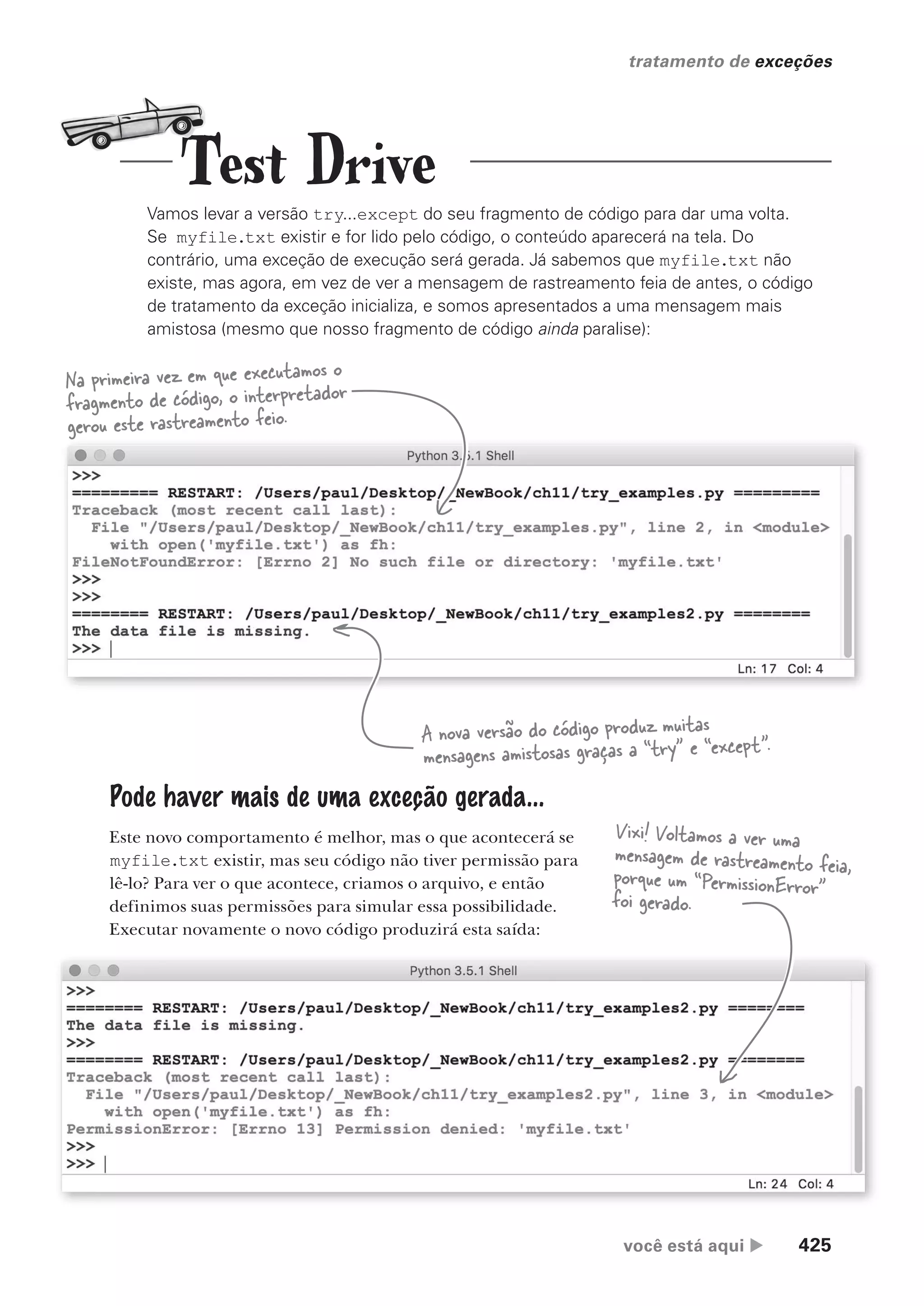 você está aqui  425
tratamento de exceções
Vamos levar a versão try...except do seu fragmento de código para dar uma volta.
Se myfile.txt existir e for lido pelo código, o conteúdo aparecerá na tela. Do
contrário, uma exceção de execução será gerada. Já sabemos que myfile.txt não
existe, mas agora, em vez de ver a mensagem de rastreamento feia de antes, o código
de tratamento da exceção inicializa, e somos apresentados a uma mensagem mais
amistosa (mesmo que nosso fragmento de código ainda paralise):
Na primeira vez em que executamos o
fragmento de código, o interpretador
gerou este rastreamento feio.
A nova versão do código produz muitas
mensagens amistosas graças a “try” e “except”.
Pode haver mais de uma exceção gerada...
Este novo comportamento é melhor, mas o que acontecerá se
myfile.txt existir, mas seu código não tiver permissão para
lê-lo? Para ver o que acontece, criamos o arquivo, e então
definimos suas permissões para simular essa possibilidade.
Executar novamente o novo código produzirá esta saída:
Vixi! Voltamos a ver uma
mensagem de rastreamento feia,
porque um “PermissionError”
foi gerado.
Test Drive
CG_HeadFirst_Python.indb 425 18/07/2018 13:20:25
 