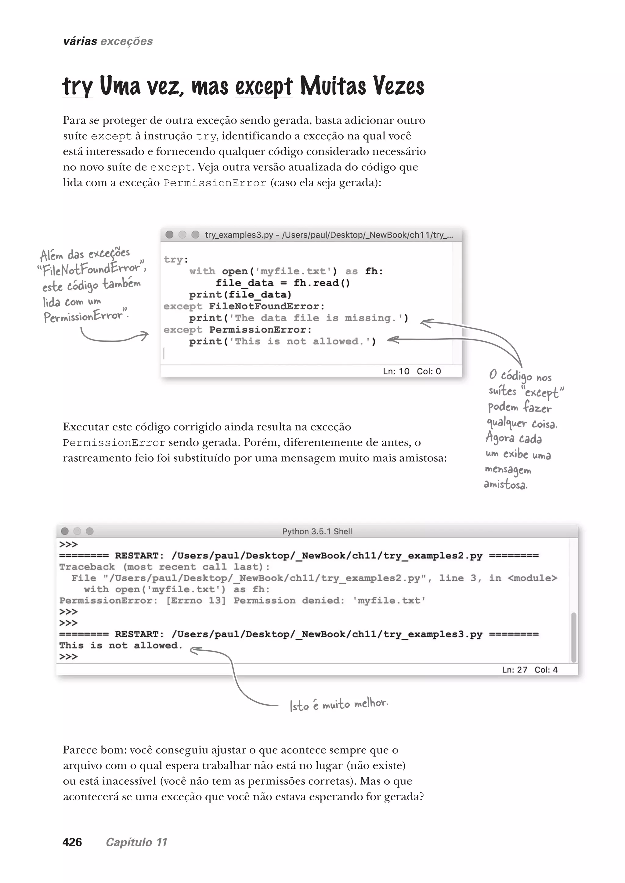 426 Capítulo 11
várias exceções
try Uma vez, mas except Muitas Vezes
Para se proteger de outra exceção sendo gerada, basta adicionar outro
suíte except à instrução try, identificando a exceção na qual você
está interessado e fornecendo qualquer código considerado necessário
no novo suíte de except. Veja outra versão atualizada do código que
lida com a exceção PermissionError (caso ela seja gerada):
Além das exceções
“FileNotFoundError”,
este código também
lida com um
PermissionError”.
O código nos
suítes “except”
podem fazer
qualquer coisa.
Agora cada
um exibe uma
mensagem
amistosa.
Executar este código corrigido ainda resulta na exceção
PermissionError sendo gerada. Porém, diferentemente de antes, o
rastreamento feio foi substituído por uma mensagem muito mais amistosa:
Isto é muito melhor.
Parece bom: você conseguiu ajustar o que acontece sempre que o
arquivo com o qual espera trabalhar não está no lugar (não existe)
ou está inacessível (você não tem as permissões corretas). Mas o que
acontecerá se uma exceção que você não estava esperando for gerada?
CG_HeadFirst_Python.indb 426 18/07/2018 13:20:25
 