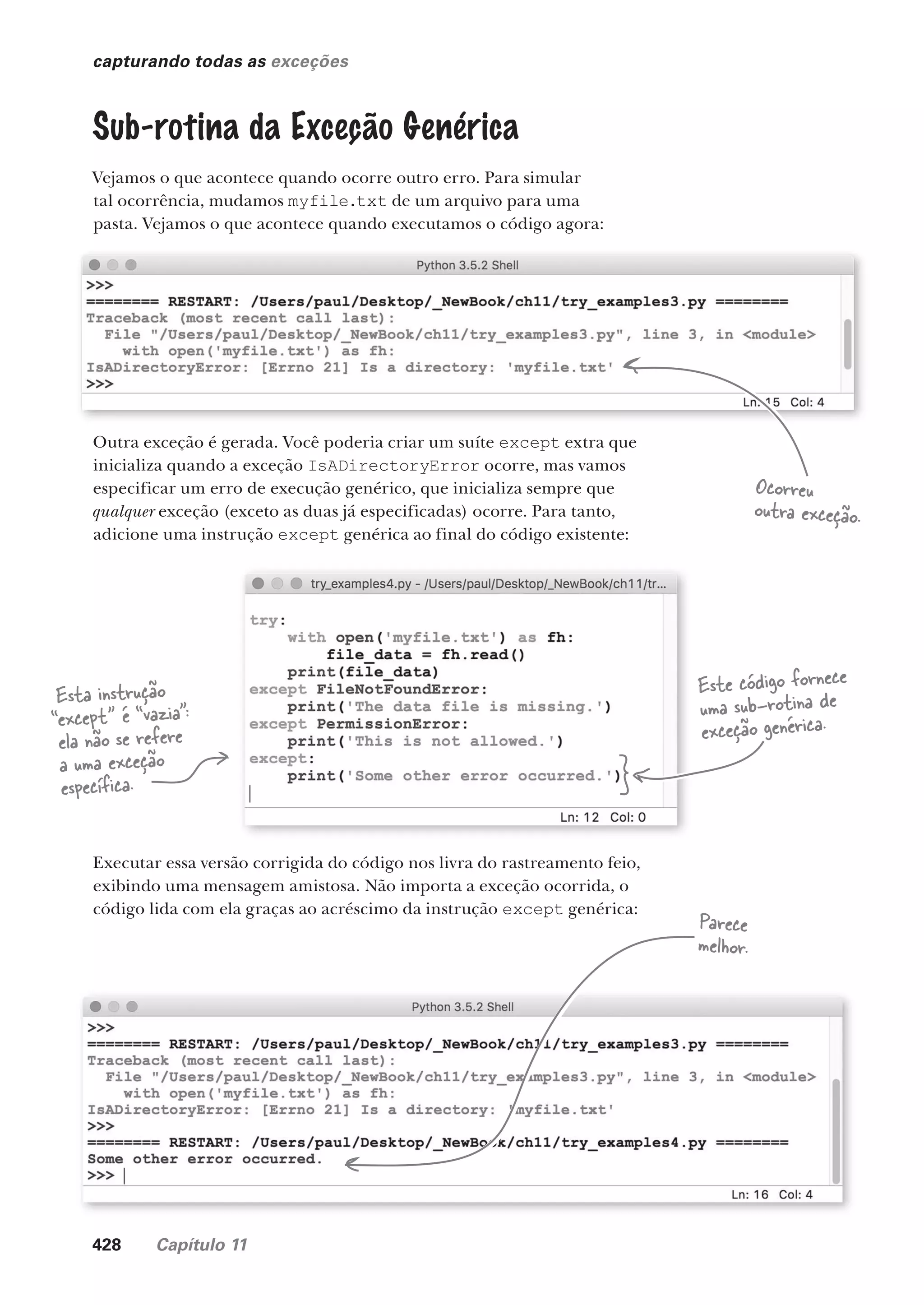 428 Capítulo 11
capturando todas as exceções
Sub-rotina da Exceção Genérica
Vejamos o que acontece quando ocorre outro erro. Para simular
tal ocorrência, mudamos myfile.txt de um arquivo para uma
pasta. Vejamos o que acontece quando executamos o código agora:
Outra exceção é gerada. Você poderia criar um suíte except extra que
inicializa quando a exceção IsADirectoryError ocorre, mas vamos
especificar um erro de execução genérico, que inicializa sempre que
qualquer exceção (exceto as duas já especificadas) ocorre. Para tanto,
adicione uma instrução except genérica ao final do código existente:
Executar essa versão corrigida do código nos livra do rastreamento feio,
exibindo uma mensagem amistosa. Não importa a exceção ocorrida, o
código lida com ela graças ao acréscimo da instrução except genérica:
Ocorreu
outra exceção.
Este código fornece
uma sub-rotina de
exceção genérica.
Parece
melhor.
Esta instrução
“except” é “vazia”:
ela não se refere
a uma exceção
específica.
CG_HeadFirst_Python.indb 428 18/07/2018 13:20:26
 