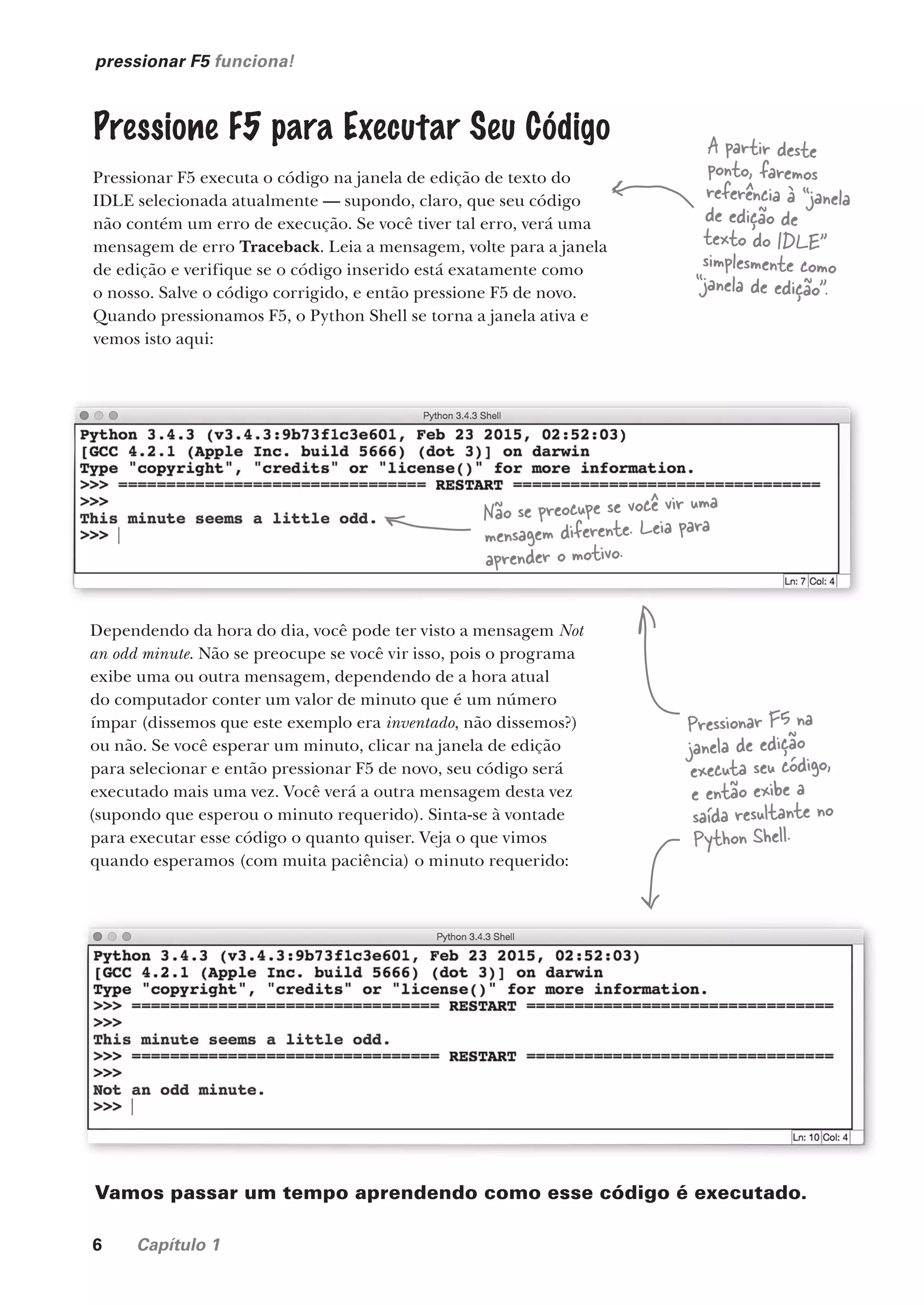 6 Capítulo 1
pressionar F5 funciona!
Pressione F5 para Executar Seu Código
Pressionar F5 executa o código na janela de edição de texto do
IDLE selecionada atualmente — supondo, claro, que seu código
não contém um erro de execução. Se você tiver tal erro, verá uma
mensagem de erro Traceback. Leia a mensagem, volte para a janela
de edição e verifique se o código inserido está exatamente como
o nosso. Salve o código corrigido, e então pressione F5 de novo.
Quando pressionamos F5, o Python Shell se torna a janela ativa e
vemos isto aqui:
Dependendo da hora do dia, você pode ter visto a mensagem Not
an odd minute. Não se preocupe se você vir isso, pois o programa
exibe uma ou outra mensagem, dependendo de a hora atual
do computador conter um valor de minuto que é um número
ímpar (dissemos que este exemplo era inventado, não dissemos?)
ou não. Se você esperar um minuto, clicar na janela de edição
para selecionar e então pressionar F5 de novo, seu código será
executado mais uma vez. Você verá a outra mensagem desta vez
(supondo que esperou o minuto requerido). Sinta-se à vontade
para executar esse código o quanto quiser. Veja o que vimos
quando esperamos (com muita paciência) o minuto requerido:
Pressionar F5 na
janela de edição
executa seu código,
e então exibe a
saída resultante no
Python Shell.
Vamos passar um tempo aprendendo como esse código é executado.
A partir deste
ponto, faremos
referência à “janela
de edição de
texto do IDLE”
simplesmente como
“janela de edição”.
Não se preocupe se você vir uma
mensagem diferente. Leia para
aprender o motivo.
CG_HeadFirst_Python.indb 6 18/07/2018 13:17:42
 