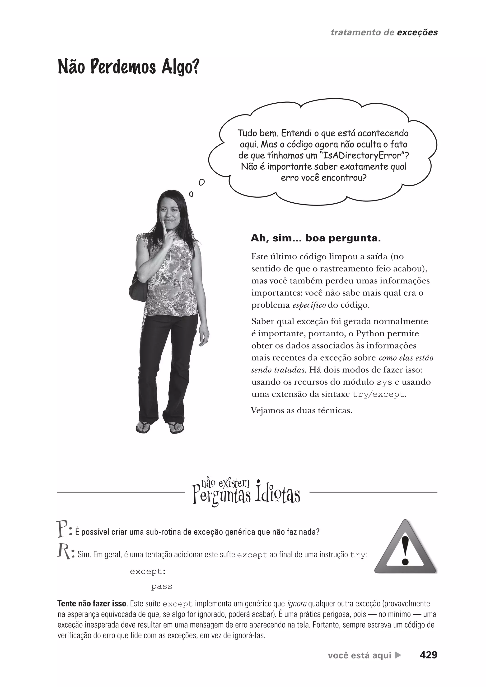 você está aqui  429
tratamento de exceções
Não Perdemos Algo?
Tudo bem. Entendi o que está acontecendo
aqui. Mas o código agora não oculta o fato
de que tínhamos um “IsADirectoryError”?
Não é importante saber exatamente qual
erro você encontrou?
Ah, sim... boa pergunta.
Este último código limpou a saída (no
sentido de que o rastreamento feio acabou),
mas você também perdeu umas informações
importantes: você não sabe mais qual era o
problema específico do código.
Saber qual exceção foi gerada normalmente
é importante, portanto, o Python permite
obter os dados associados às informações
mais recentes da exceção sobre como elas estão
sendo tratadas. Há dois modos de fazer isso:
usando os recursos do módulo sys e usando
uma extensão da sintaxe try/except.
Vejamos as duas técnicas.
P:É possível criar uma sub-rotina de exceção genérica que não faz nada?
R:Sim. Em geral, é uma tentação adicionar este suíte except ao final de uma instrução try:
except:
pass
Tente não fazer isso. Este suíte except implementa um genérico que ignora qualquer outra exceção (provavelmente
na esperança equivocada de que, se algo for ignorado, poderá acabar). É uma prática perigosa, pois — no mínimo — uma
exceção inesperada deve resultar em uma mensagem de erro aparecendo na tela. Portanto, sempre escreva um código de
verificação do erro que lide com as exceções, em vez de ignorá-las.
CG_HeadFirst_Python.indb 429 18/07/2018 13:20:28
 