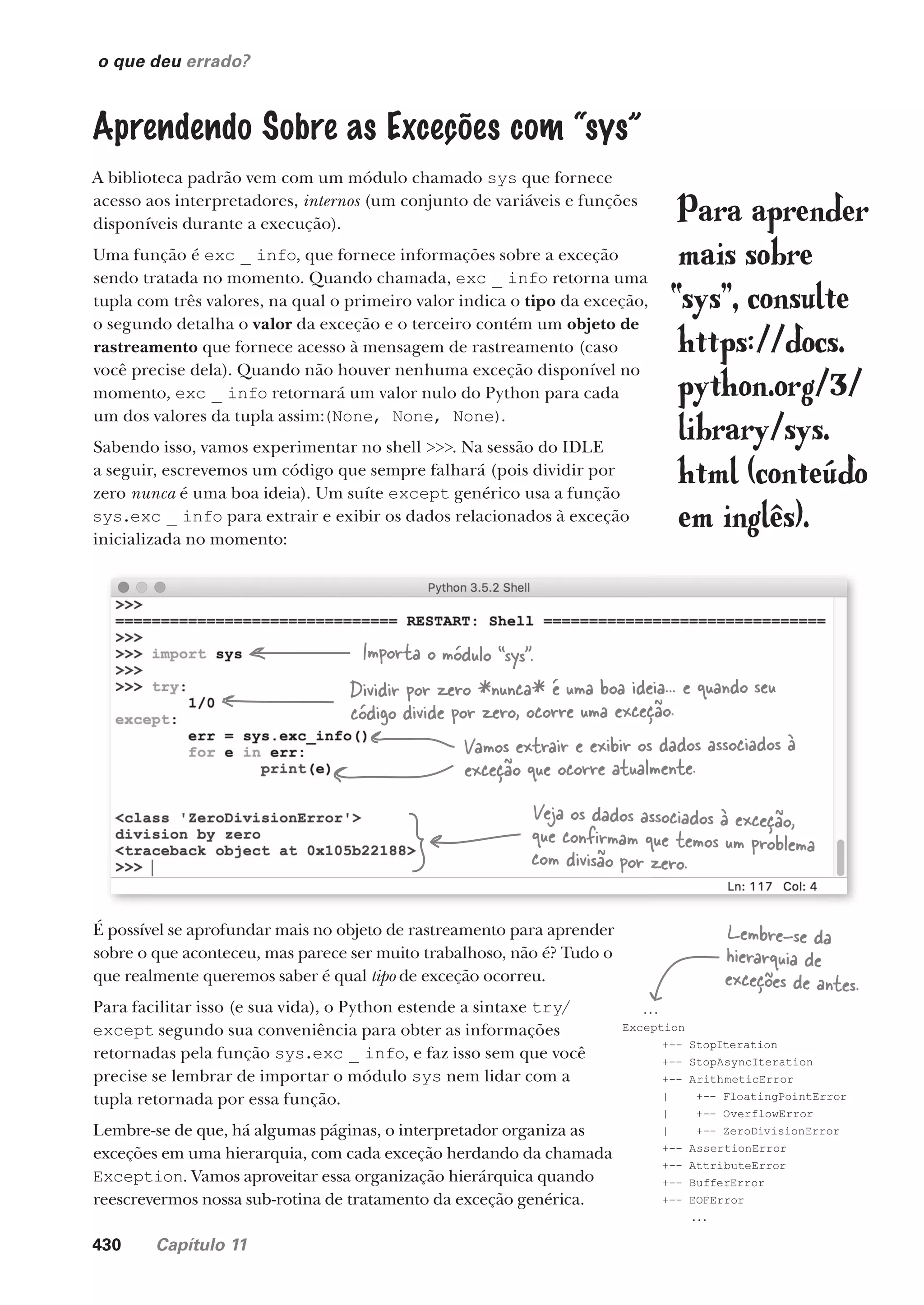 430 Capítulo 11
o que deu errado?
Aprendendo Sobre as Exceções com “sys”
A biblioteca padrão vem com um módulo chamado sys que fornece
acesso aos interpretadores, internos (um conjunto de variáveis e funções
disponíveis durante a execução).
Uma função é exc _ info, que fornece informações sobre a exceção
sendo tratada no momento. Quando chamada, exc _ info retorna uma
tupla com três valores, na qual o primeiro valor indica o tipo da exceção,
o segundo detalha o valor da exceção e o terceiro contém um objeto de
rastreamento que fornece acesso à mensagem de rastreamento (caso
você precise dela). Quando não houver nenhuma exceção disponível no
momento, exc _ info retornará um valor nulo do Python para cada
um dos valores da tupla assim:(None, None, None).
Sabendo isso, vamos experimentar no shell >>>. Na sessão do IDLE
a seguir, escrevemos um código que sempre falhará (pois dividir por
zero nunca é uma boa ideia). Um suíte except genérico usa a função
sys.exc _ info para extrair e exibir os dados relacionados à exceção
inicializada no momento:
Importa o módulo “sys”.
Dividir por zero *nunca* é uma boa ideia... e quando seu
código divide por zero, ocorre uma exceção.
Vamos extrair e exibir os dados associados à
exceção que ocorre atualmente.
Veja os dados associados à exceção,
que confirmam que temos um problema
com divisão por zero.
É possível se aprofundar mais no objeto de rastreamento para aprender
sobre o que aconteceu, mas parece ser muito trabalhoso, não é? Tudo o
que realmente queremos saber é qual tipo de exceção ocorreu.
Para facilitar isso (e sua vida), o Python estende a sintaxe try/
except segundo sua conveniência para obter as informações
retornadas pela função sys.exc _ info, e faz isso sem que você
precise se lembrar de importar o módulo sys nem lidar com a
tupla retornada por essa função.
Lembre-se de que, há algumas páginas, o interpretador organiza as
exceções em uma hierarquia, com cada exceção herdando da chamada
Exception. Vamos aproveitar essa organização hierárquica quando
reescrevermos nossa sub-rotina de tratamento da exceção genérica.
...
Exception
+-- StopIteration
+-- StopAsyncIteration
+-- ArithmeticError
| +-- FloatingPointError
| +-- OverflowError
| +-- ZeroDivisionError
+-- AssertionError
+-- AttributeError
+-- BufferError
+-- EOFError
...
Lembre-se da
hierarquia de
exceções de antes.
Para aprender
mais sobre
“sys”, consulte
https://docs.
python.org/3/
library/sys.
html (conteúdo
em inglês).
CG_HeadFirst_Python.indb 430 18/07/2018 13:20:28
 