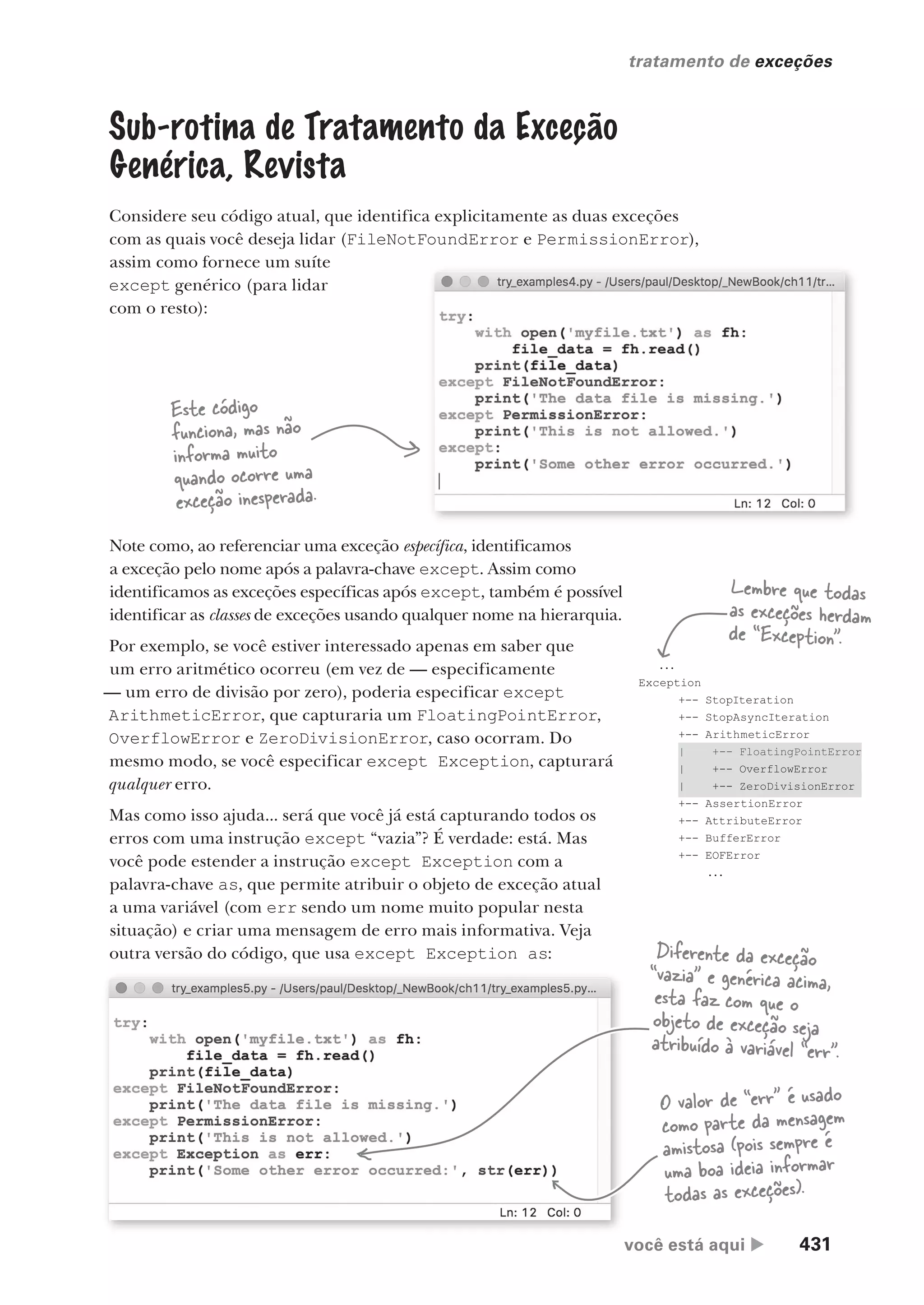 você está aqui  431
tratamento de exceções
...
Exception
+-- StopIteration
+-- StopAsyncIteration
+-- ArithmeticError
| +-- FloatingPointError
| +-- OverflowError
| +-- ZeroDivisionError
+-- AssertionError
+-- AttributeError
+-- BufferError
+-- EOFError
...
Sub-rotina de Tratamento da Exceção
Genérica, Revista
Considere seu código atual, que identifica explicitamente as duas exceções
com as quais você deseja lidar (FileNotFoundError e PermissionError),
assim como fornece um suíte
except genérico (para lidar
com o resto):
FileNotFoundError e PermissionError),
Este código
funciona, mas não
informa muito
quando ocorre uma
exceção inesperada.
Note como, ao referenciar uma exceção específica, identificamos
a exceção pelo nome após a palavra-chave except. Assim como
identificamos as exceções específicas após except, também é possível
identificar as classes de exceções usando qualquer nome na hierarquia.
Por exemplo, se você estiver interessado apenas em saber que
um erro aritmético ocorreu (em vez de — especificamente
— um erro de divisão por zero), poderia especificar except
ArithmeticError, que capturaria um FloatingPointError,
OverflowError e ZeroDivisionError, caso ocorram. Do
mesmo modo, se você especificar except Exception, capturará
qualquer erro.
Mas como isso ajuda... será que você já está capturando todos os
erros com uma instrução except “vazia”? É verdade: está. Mas
você pode estender a instrução except Exception com a
palavra-chave as, que permite atribuir o objeto de exceção atual
a uma variável (com err sendo um nome muito popular nesta
situação) e criar uma mensagem de erro mais informativa. Veja
outra versão do código, que usa except Exception as:
Lembre que todas
as exceções herdam
de “Exception”.
Diferente da exceção
“vazia” e genérica acima,
esta faz com que o
objeto de exceção seja
atribuído à variável “err”.
O valor de “err” é usado
como parte da mensagem
amistosa (pois sempre é
uma boa ideia informar
todas as exceções).
CG_HeadFirst_Python.indb 431 18/07/2018 13:20:29
 
