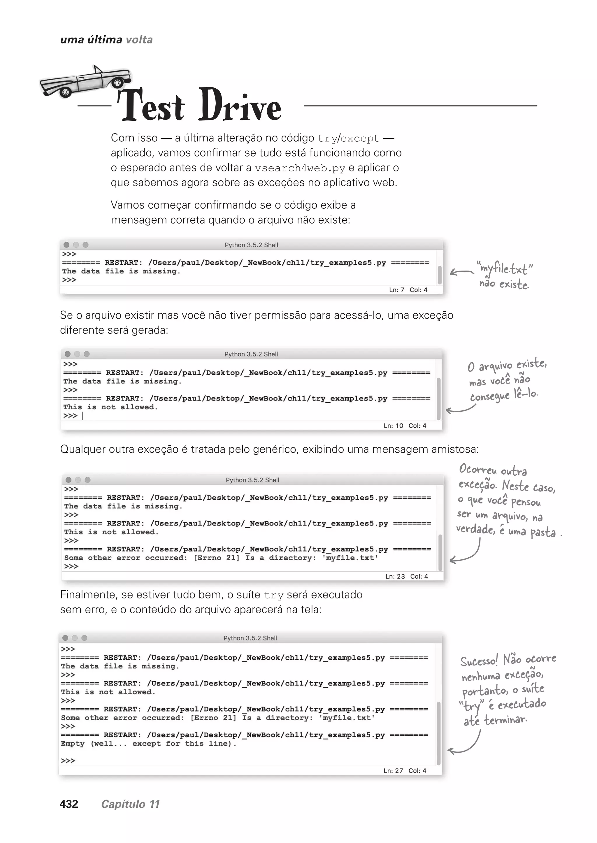 432 Capítulo 11
uma última volta
Com isso — a última alteração no código try/except —
aplicado, vamos confirmar se tudo está funcionando como
o esperado antes de voltar a vsearch4web.py e aplicar o
que sabemos agora sobre as exceções no aplicativo web.
Vamos começar confirmando se o código exibe a
mensagem correta quando o arquivo não existe:
Se o arquivo existir mas você não tiver permissão para acessá-lo, uma exceção
diferente será gerada:
Qualquer outra exceção é tratada pelo genérico, exibindo uma mensagem amistosa:
Finalmente, se estiver tudo bem, o suíte try será executado
sem erro, e o conteúdo do arquivo aparecerá na tela:
“myfile.txt”
não existe.
O arquivo existe,
mas você não
consegue lê-lo.
Ocorreu outra
exceção. Neste caso,
o que você pensou
ser um arquivo, na
verdade, é uma pasta .
Sucesso! Não ocorre
nenhuma exceção,
portanto, o suíte
“try” é executado
até terminar.
Test Drive
CG_HeadFirst_Python.indb 432 18/07/2018 13:20:29
 