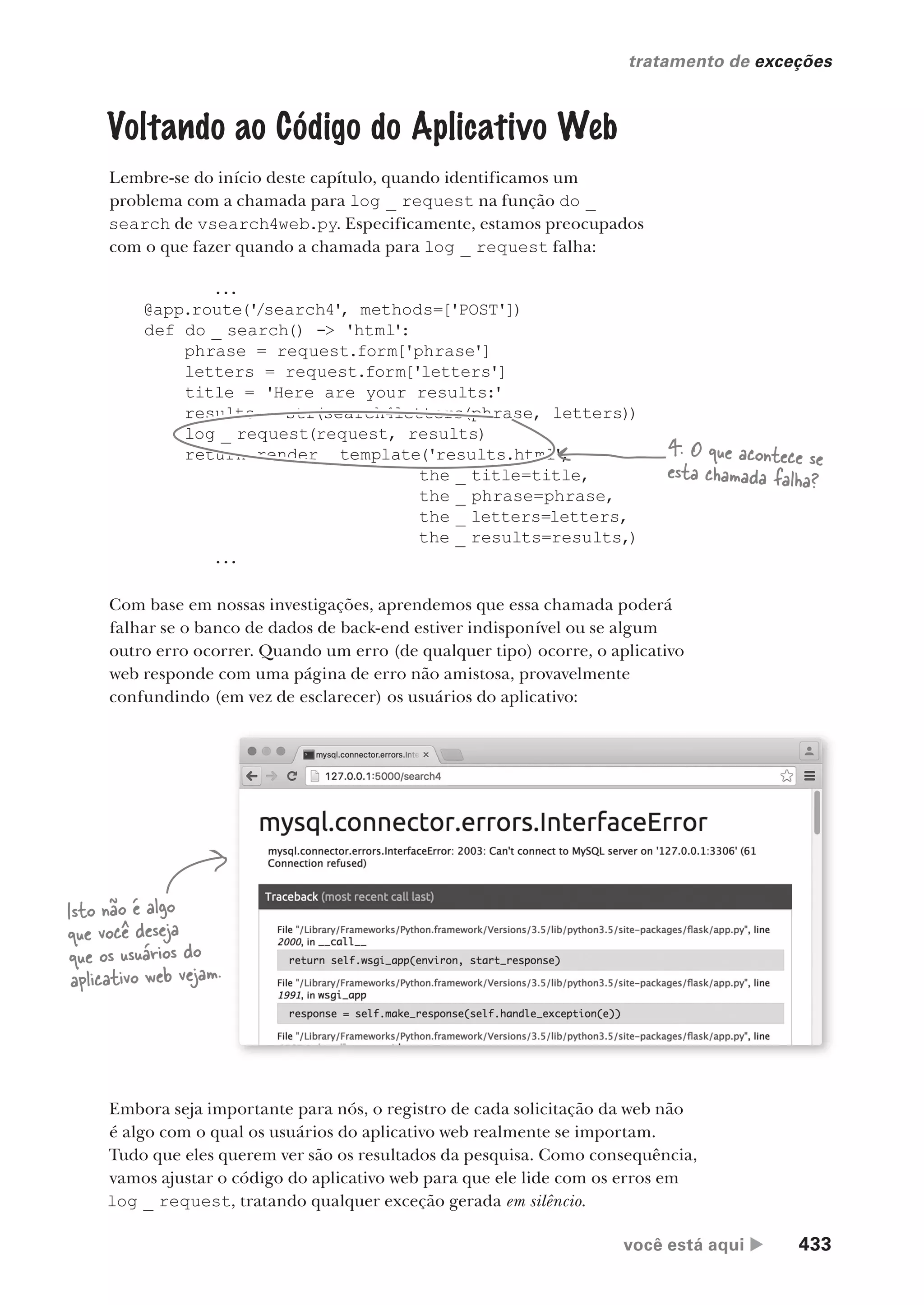 você está aqui  433
tratamento de exceções
.
Voltando ao Código do Aplicativo Web
Lembre-se do início deste capítulo, quando identificamos um
problema com a chamada para log _ request na função do _
search de vsearch4web.py. Especificamente, estamos preocupados
com o que fazer quando a chamada para log _ request falha:
...
@app.route('
/search4', methods=['POST'])
def do _ search() -> 'html':
phrase = request.form['phrase']
letters = request.form['letters']
title = 'Here are your results:'
results = str(search4letters(phrase, letters))
log _ request(request, results)
return render _ template('results.html',
the _ title=title,
the _ phrase=phrase,
the _ letters=letters,
the _ results=results,)
...
4. O que acontece se
esta chamada falha?
Com base em nossas investigações, aprendemos que essa chamada poderá
falhar se o banco de dados de back-end estiver indisponível ou se algum
outro erro ocorrer. Quando um erro (de qualquer tipo) ocorre, o aplicativo
web responde com uma página de erro não amistosa, provavelmente
confundindo (em vez de esclarecer) os usuários do aplicativo:
Embora seja importante para nós, o registro de cada solicitação da web não
é algo com o qual os usuários do aplicativo web realmente se importam.
Tudo que eles querem ver são os resultados da pesquisa. Como consequência,
vamos ajustar o código do aplicativo web para que ele lide com os erros em
log _ request, tratando qualquer exceção gerada em silêncio.
Isto não é algo
que você deseja
que os usuários do
aplicativo web vejam.
CG_HeadFirst_Python.indb 433 18/07/2018 13:20:30
 