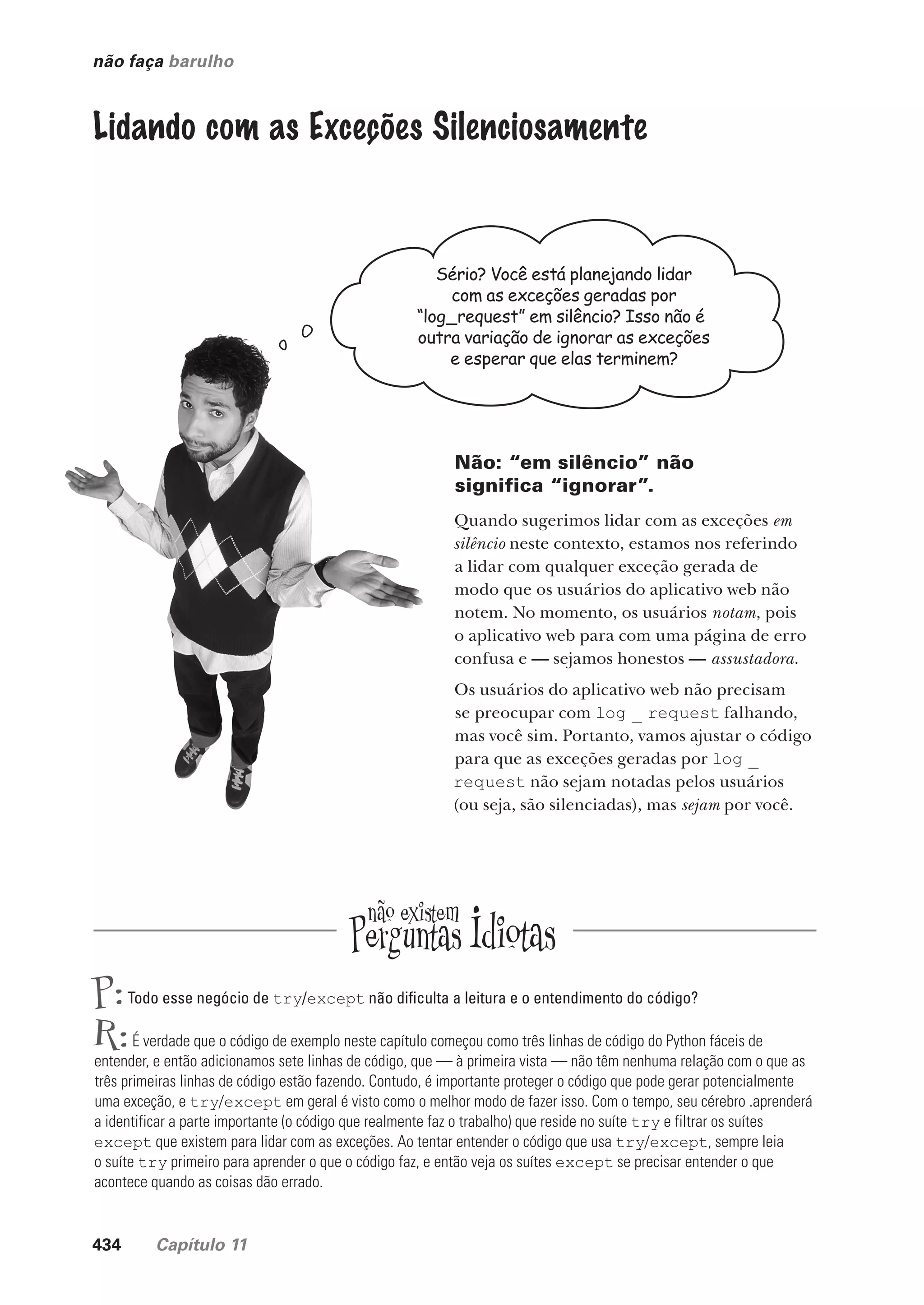 434 Capítulo 11
não faça barulho
Lidando com as Exceções Silenciosamente
Sério? Você está planejando lidar
com as exceções geradas por
“log_request” em silêncio? Isso não é
outra variação de ignorar as exceções
e esperar que elas terminem?
Não: “em silêncio” não
significa “ignorar”.
Quando sugerimos lidar com as exceções em
silêncio neste contexto, estamos nos referindo
a lidar com qualquer exceção gerada de
modo que os usuários do aplicativo web não
notem. No momento, os usuários notam, pois
o aplicativo web para com uma página de erro
confusa e — sejamos honestos — assustadora.
Os usuários do aplicativo web não precisam
se preocupar com log _ request falhando,
mas você sim. Portanto, vamos ajustar o código
para que as exceções geradas por log _
request não sejam notadas pelos usuários
(ou seja, são silenciadas), mas sejam por você.
P:Todo esse negócio de try/except não dificulta a leitura e o entendimento do código?
R:É verdade que o código de exemplo neste capítulo começou como três linhas de código do Python fáceis de
entender, e então adicionamos sete linhas de código, que — à primeira vista — não têm nenhuma relação com o que as
três primeiras linhas de código estão fazendo. Contudo, é importante proteger o código que pode gerar potencialmente
uma exceção, e try/except em geral é visto como o melhor modo de fazer isso. Com o tempo, seu cérebro .aprenderá
a identificar a parte importante (o código que realmente faz o trabalho) que reside no suíte try e filtrar os suítes
except que existem para lidar com as exceções. Ao tentar entender o código que usa try/except, sempre leia
o suíte try primeiro para aprender o que o código faz, e então veja os suítes except se precisar entender o que
acontece quando as coisas dão errado.
CG_HeadFirst_Python.indb 434 18/07/2018 13:20:30
 