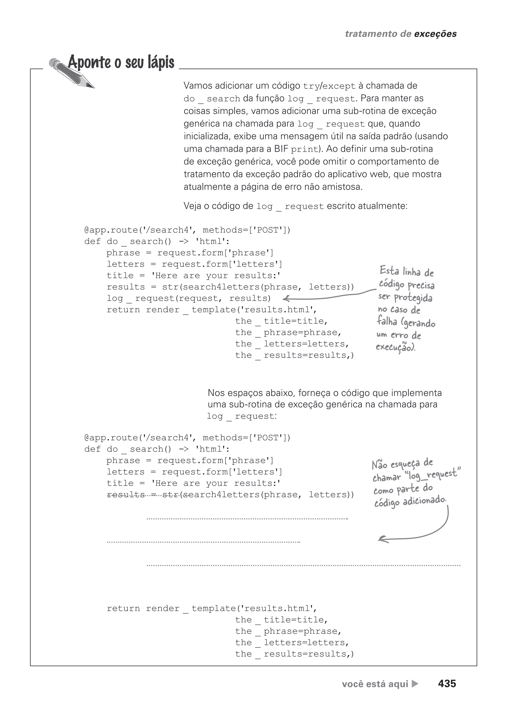 você está aqui  435
tratamento de exceções
Vamos adicionar um código try/except à chamada de
do _ search da função log _ request. Para manter as
coisas simples, vamos adicionar uma sub-rotina de exceção
genérica na chamada para log _ request que, quando
inicializada, exibe uma mensagem útil na saída padrão (usando
uma chamada para a BIF print). Ao definir uma sub-rotina
de exceção genérica, você pode omitir o comportamento de
tratamento da exceção padrão do aplicativo web, que mostra
atualmente a página de erro não amistosa.
Veja o código de log _ request escrito atualmente:
@app.route('
/search4', methods=['POST'])
def do _ search() -> 'html':
phrase = request.form['phrase']
letters = request.form['letters']
title = 'Here are your results:'
results = str(search4letters(phrase, letters))
log _ request(request, results)
return render _ template('results.html',
the _ title=title,
the _ phrase=phrase,
the _ letters=letters,
the _ results=results,)
Nos espaços abaixo, forneça o código que implementa
uma sub-rotina de exceção genérica na chamada para
log _ request:
@app.route('
/search4', methods=['POST'])
def do _ search() -> 'html':
phrase = request.form['phrase']
letters = request.form['letters']
title = 'Here are your results:'
results = str(search4letters(phrase, letters))
return render _ template('results.html',
the _ title=title,
the _ phrase=phrase,
the _ letters=letters,
the _ results=results,)
Esta linha de
código precisa
ser protegida
no caso de
falha (gerando
um erro de
execução).
Não esqueça de
chamar “log_request”
como parte do
código adicionado.
CG_HeadFirst_Python.indb 435 18/07/2018 13:20:30
 