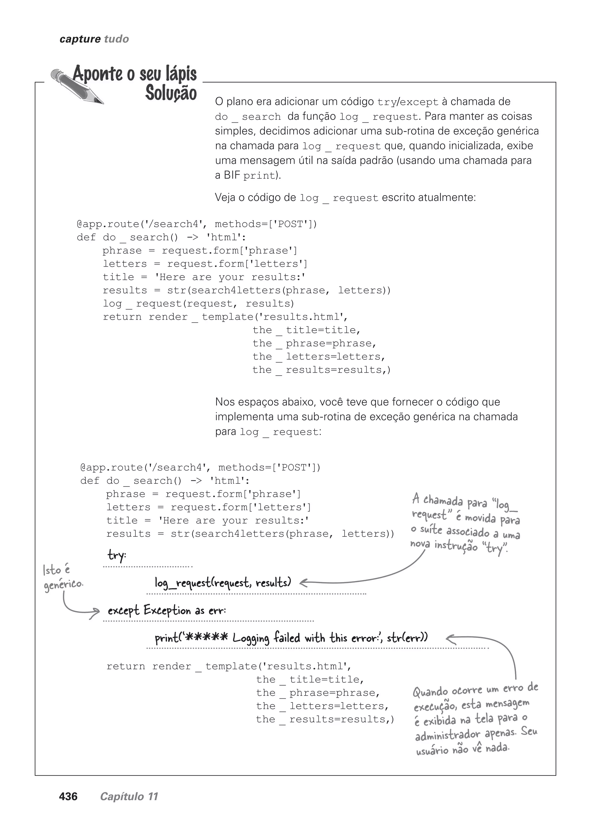 436 Capítulo 11
capture tudo
O plano era adicionar um código try/except à chamada de
do _ search da função log _ request. Para manter as coisas
simples, decidimos adicionar uma sub-rotina de exceção genérica
na chamada para log _ request que, quando inicializada, exibe
uma mensagem útil na saída padrão (usando uma chamada para
a BIF print).
Veja o código de log _ request escrito atualmente:
@app.route('
/search4', methods=['POST'])
def do _ search() -> 'html':
phrase = request.form['phrase']
letters = request.form['letters']
title = 'Here are your results:'
results = str(search4letters(phrase, letters))
log _ request(request, results)
return render _ template('results.html',
the _ title=title,
the _ phrase=phrase,
the _ letters=letters,
the _ results=results,)
Nos espaços abaixo, você teve que fornecer o código que
implementa uma sub-rotina de exceção genérica na chamada
para log _ request:
@app.route('
/search4', methods=['POST'])
def do _ search() -> 'html':
phrase = request.form['phrase']
letters = request.form['letters']
title = 'Here are your results:'
results = str(search4letters(phrase, letters))
return render _ template('results.html',
the _ title=title,
the _ phrase=phrase,
the _ letters=letters,
the _ results=results,)
try:
log_request(request, results)
except Exception as err:
print(‘***** Logging failed with this error:’, str(err))
A chamada para “log_
request” é movida para
o suíte associado a uma
nova instrução “try”.
Isto é
genérico.
Quando ocorre um erro de
execução, esta mensagem
é exibida na tela para o
administrador apenas. Seu
usuário não vê nada.
CG_HeadFirst_Python.indb 436 18/07/2018 13:20:30
 