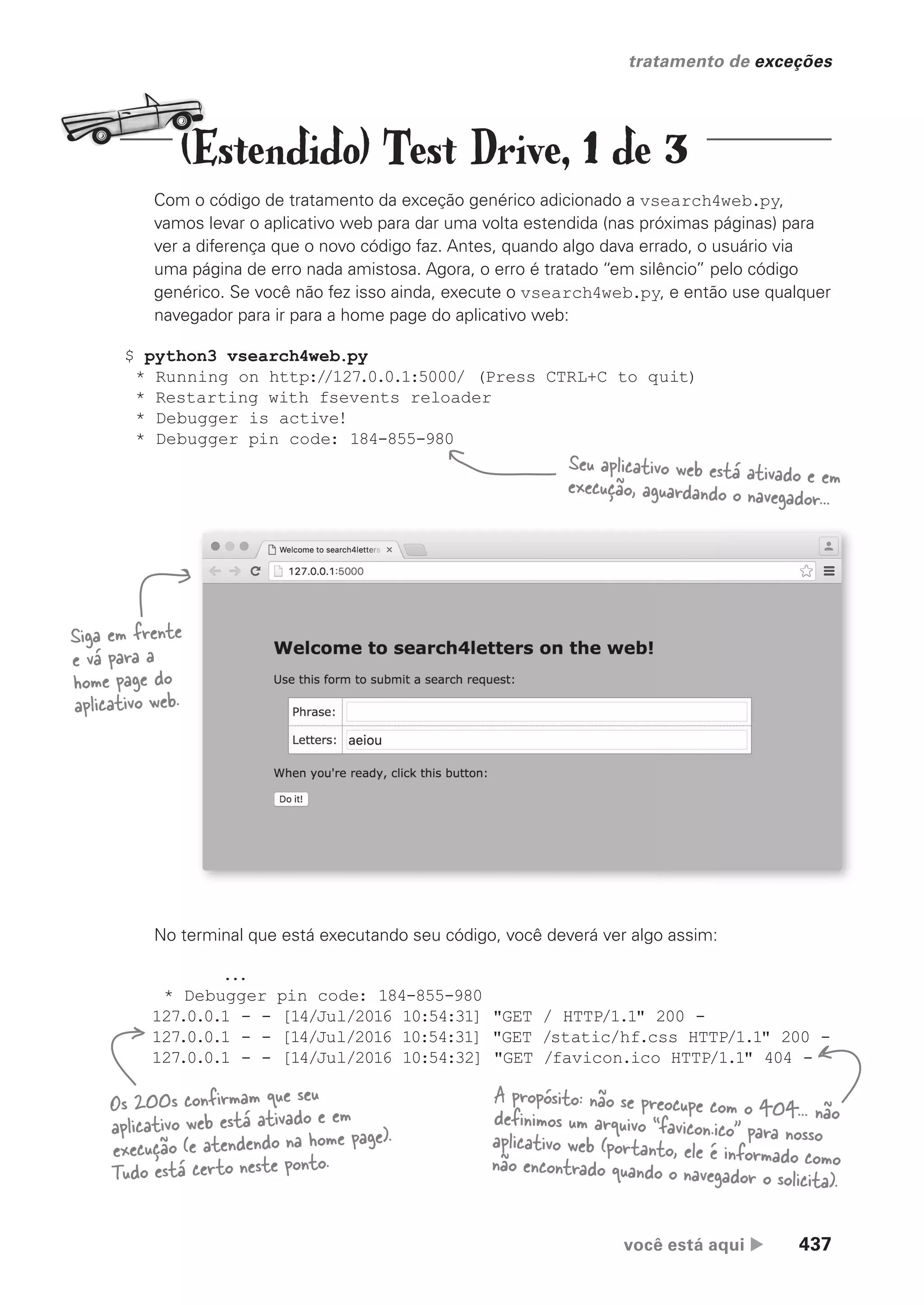 você está aqui  437
tratamento de exceções
Com o código de tratamento da exceção genérico adicionado a vsearch4web.py,
vamos levar o aplicativo web para dar uma volta estendida (nas próximas páginas) para
ver a diferença que o novo código faz. Antes, quando algo dava errado, o usuário via
uma página de erro nada amistosa. Agora, o erro é tratado “em silêncio” pelo código
genérico. Se você não fez isso ainda, execute o vsearch4web.py, e então use qualquer
navegador para ir para a home page do aplicativo web:
...
* Debugger pin code: 184-855-980
127.0.0.1 - - [14/Jul/2016 10:54:31] "GET / HTTP/1.1" 200 -
127.0.0.1 - - [14/Jul/2016 10:54:31] "GET /static/hf.css HTTP/1.1" 200 -
127.0.0.1 - - [14/Jul/2016 10:54:32] "GET /favicon.ico HTTP/1.1" 404 -
No terminal que está executando seu código, você deverá ver algo assim:
$ python3 vsearch4web.py
* Running on http://127.0.0.1:5000/ (Press CTRL+C to quit)
* Restarting with fsevents reloader
* Debugger is active!
* Debugger pin code: 184-855-980
Seu aplicativo web está ativado e em
execução, aguardando o navegador...
Siga em frente
e vá para a
home page do
aplicativo web.
A propósito: não se preocupe com o 404... não
definimos um arquivo “favicon.ico” para nosso
aplicativo web (portanto, ele é informado como
não encontrado quando o navegador o solicita).
Os 200s confirmam que seu
aplicativo web está ativado e em
execução (e atendendo na home page).
Tudo está certo neste ponto.
(Estendido) Test Drive, 1 de 3
CG_HeadFirst_Python.indb 437 18/07/2018 13:20:30
 