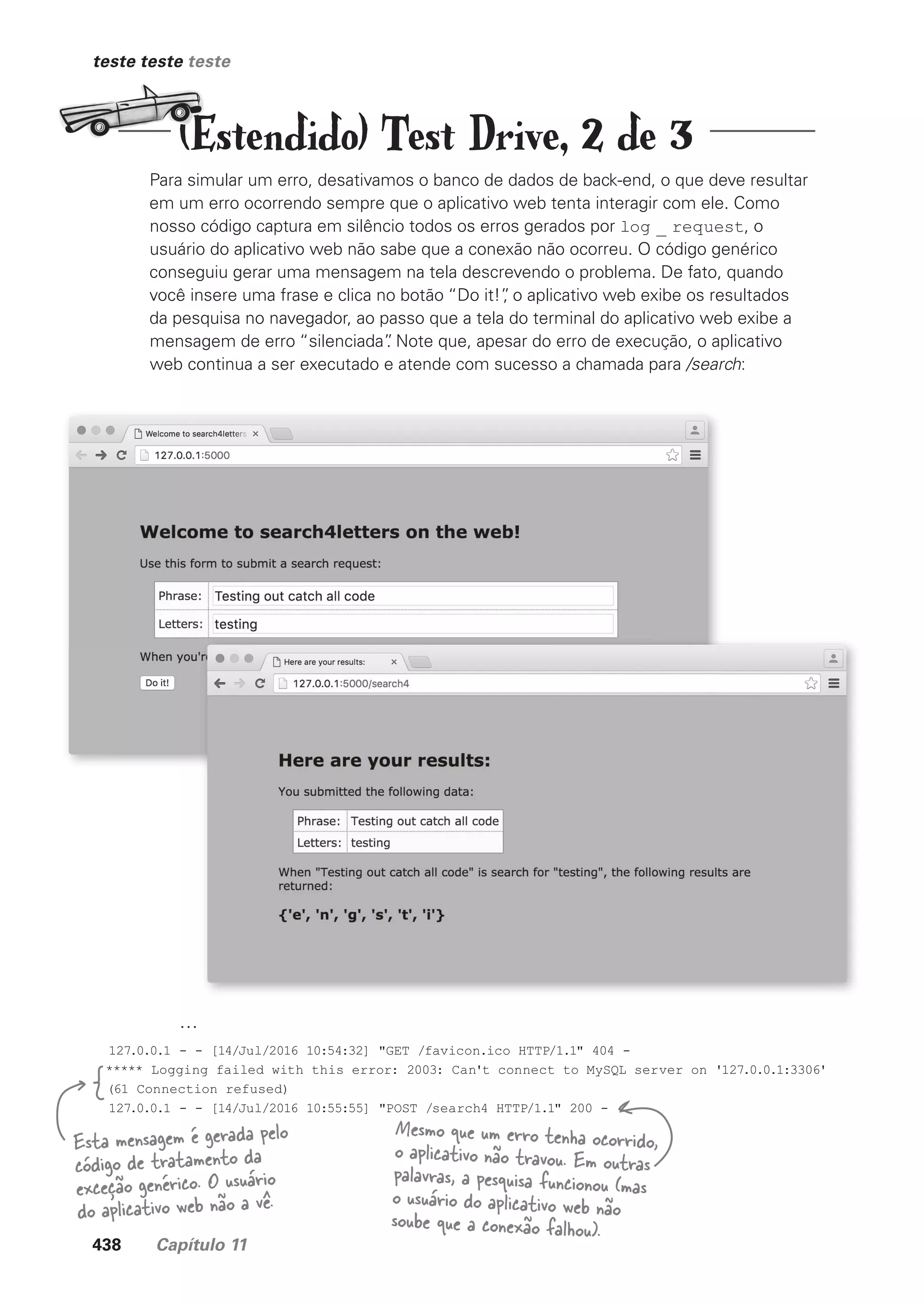 438 Capítulo 11
teste teste teste
Para simular um erro, desativamos o banco de dados de back-end, o que deve resultar
em um erro ocorrendo sempre que o aplicativo web tenta interagir com ele. Como
nosso código captura em silêncio todos os erros gerados por log _ request, o
usuário do aplicativo web não sabe que a conexão não ocorreu. O código genérico
conseguiu gerar uma mensagem na tela descrevendo o problema. De fato, quando
você insere uma frase e clica no botão “Do it!”
, o aplicativo web exibe os resultados
da pesquisa no navegador, ao passo que a tela do terminal do aplicativo web exibe a
mensagem de erro “silenciada”
. Note que, apesar do erro de execução, o aplicativo
web continua a ser executado e atende com sucesso a chamada para /search:
...
127.0.0.1 - - [14/Jul/2016 10:54:32] "GET /favicon.ico HTTP/1.1" 404 -
***** Logging failed with this error: 2003: Can't connect to MySQL server on '127.0.0.1:3306'
(61 Connection refused)
127.0.0.1 - - [14/Jul/2016 10:55:55] "POST /search4 HTTP/1.1" 200 -
Esta mensagem é gerada pelo
código de tratamento da
exceção genérico. O usuário
do aplicativo web não a vê.
Mesmo que um erro tenha ocorrido,
o aplicativo não travou. Em outras
palavras, a pesquisa funcionou (mas
o usuário do aplicativo web não
soube que a conexão falhou).
(Estendido) Test Drive, 2 de 3
CG_HeadFirst_Python.indb 438 18/07/2018 13:20:31
 