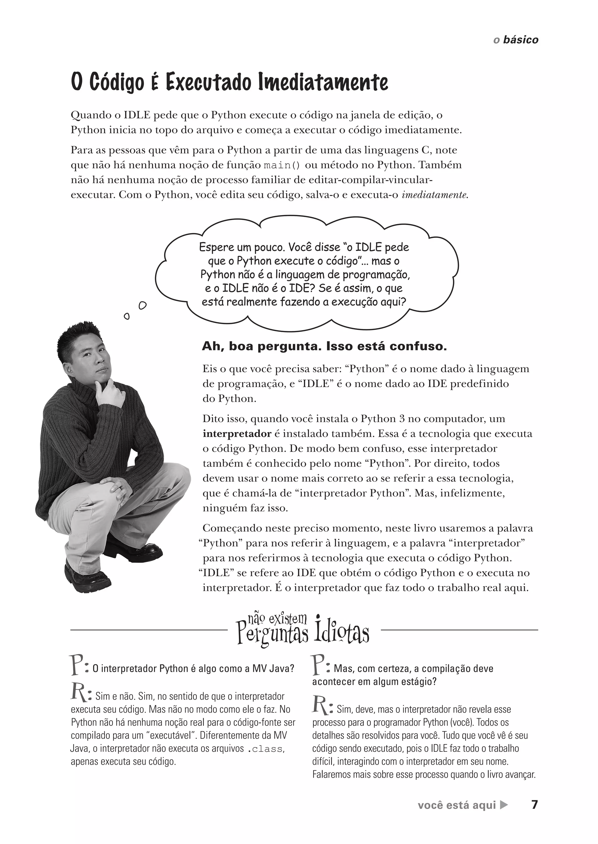 você está aqui  7
o básico
O Código É Executado Imediatamente
Quando o IDLE pede que o Python execute o código na janela de edição, o
Python inicia no topo do arquivo e começa a executar o código imediatamente.
Para as pessoas que vêm para o Python a partir de uma das linguagens C, note
que não há nenhuma noção de função main() ou método no Python. Também
não há nenhuma noção de processo familiar de editar-compilar-vincular-
executar. Com o Python, você edita seu código, salva-o e executa-o imediatamente.
Espere um pouco. Você disse “o IDLE pede
que o Python execute o código”... mas o
Python não é a linguagem de programação,
e o IDLE não é o IDE? Se é assim, o que
está realmente fazendo a execução aqui?
Ah, boa pergunta. Isso está confuso.
Eis o que você precisa saber: “Python” é o nome dado à linguagem
de programação, e “IDLE” é o nome dado ao IDE predefinido
do Python.
Dito isso, quando você instala o Python 3 no computador, um
interpretador é instalado também. Essa é a tecnologia que executa
o código Python. De modo bem confuso, esse interpretador
também é conhecido pelo nome “Python”. Por direito, todos
devem usar o nome mais correto ao se referir a essa tecnologia,
que é chamá-la de “interpretador Python”. Mas, infelizmente,
ninguém faz isso.
Começando neste preciso momento, neste livro usaremos a palavra
“Python” para nos referir à linguagem, e a palavra “interpretador”
para nos referirmos à tecnologia que executa o código Python.
“IDLE” se refere ao IDE que obtém o código Python e o executa no
interpretador. É o interpretador que faz todo o trabalho real aqui.
P:O interpretador Python é algo como a MV Java?
R:Sim e não. Sim, no sentido de que o interpretador
executa seu código. Mas não no modo como ele o faz. No
Python não há nenhuma noção real para o código-fonte ser
compilado para um “executável”. Diferentemente da MV
Java, o interpretador não executa os arquivos .class,
apenas executa seu código.
P:Mas, com certeza, a compilação deve
acontecer em algum estágio?
R:Sim, deve, mas o interpretador não revela esse
processo para o programador Python (você). Todos os
detalhes são resolvidos para você. Tudo que você vê é seu
código sendo executado, pois o IDLE faz todo o trabalho
difícil, interagindo com o interpretador em seu nome.
Falaremos mais sobre esse processo quando o livro avançar.
CG_HeadFirst_Python.indb 7 18/07/2018 13:17:43
 