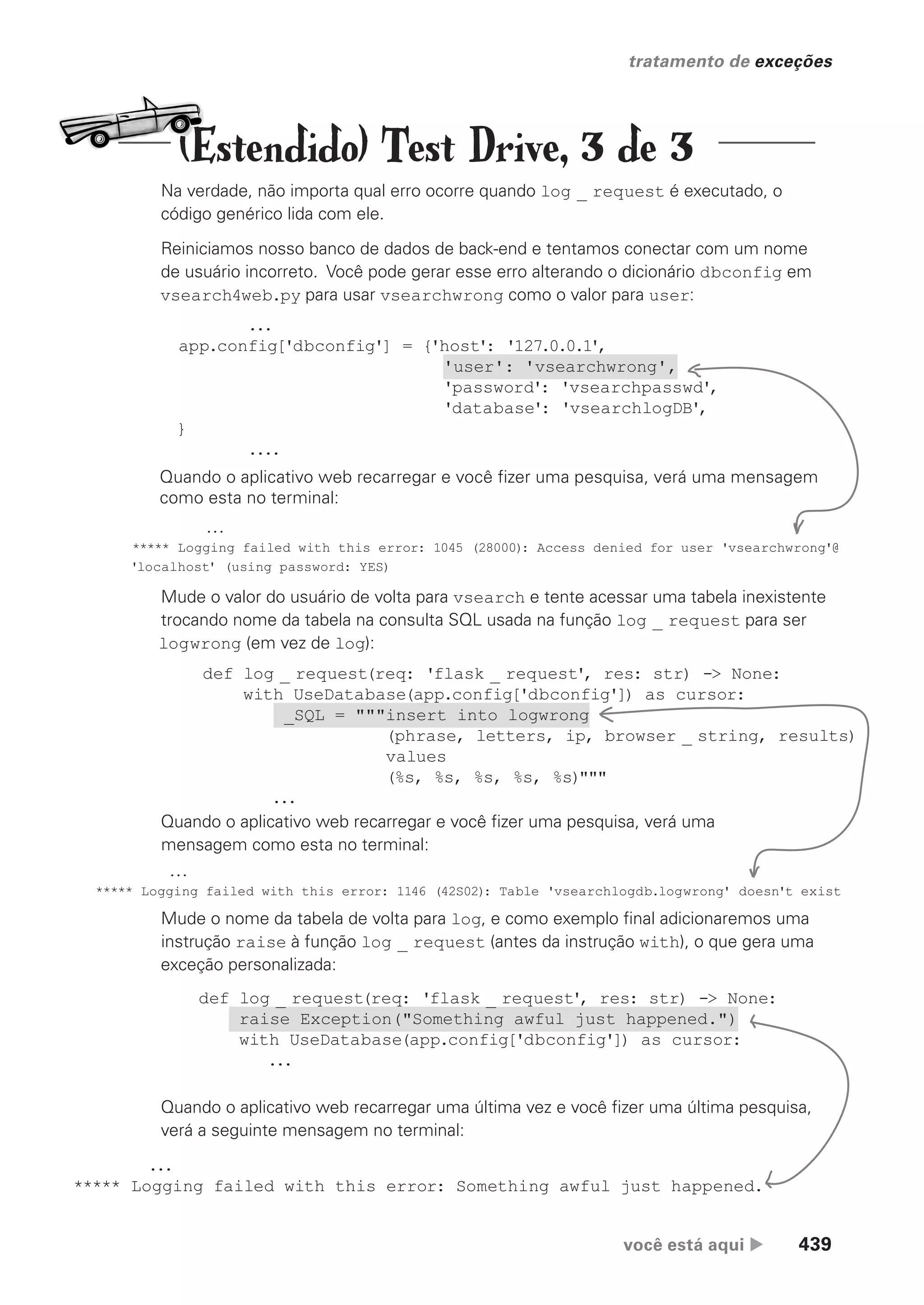 você está aqui  439
tratamento de exceções
def log _ request(req: 'flask _ request', res: str) -> None:
raise Exception("Something awful just happened.")
with UseDatabase(app.config['dbconfig']) as cursor:
...
def log _ request(req: 'flask _ request', res: str) -> None:
with UseDatabase(app.config['dbconfig']) as cursor:
_SQL = """insert into logwrong
(phrase, letters, ip, browser _ string, results)
values
(%s, %s, %s, %s, %s)"""
...
Na verdade, não importa qual erro ocorre quando log _ request é executado, o
código genérico lida com ele.
Reiniciamos nosso banco de dados de back-end e tentamos conectar com um nome
de usuário incorreto. Você pode gerar esse erro alterando o dicionário dbconfig em
vsearch4web.py para usar vsearchwrong como o valor para user:
...
***** Logging failed with this error: 1045 (28000): Access denied for user 'vsearchwrong'@
'localhost' (using password: YES)
...
***** Logging failed with this error: 1146 (42S02): Table 'vsearchlogdb.logwrong' doesn't exist
...
***** Logging failed with this error: Something awful just happened.
Mude o valor do usuário de volta para vsearch e tente acessar uma tabela inexistente
trocando nome da tabela na consulta SQL usada na função log _ request para ser
logwrong (em vez de log):
Mude o nome da tabela de volta para log, e como exemplo final adicionaremos uma
instrução raise à função log _ request (antes da instrução with), o que gera uma
exceção personalizada:
Quando o aplicativo web recarregar e você fizer uma pesquisa, verá uma mensagem
como esta no terminal:
Quando o aplicativo web recarregar e você fizer uma pesquisa, verá uma
mensagem como esta no terminal:
Quando o aplicativo web recarregar uma última vez e você fizer uma última pesquisa,
verá a seguinte mensagem no terminal:
...
app.config['dbconfig'] = {'host': '127.0.0.1',
'user': 'vsearchwrong',
'password': 'vsearchpasswd',
'database': 'vsearchlogDB',
}
....
(Estendido) Test Drive, 3 de 3
CG_HeadFirst_Python.indb 439 18/07/2018 13:20:31
 
