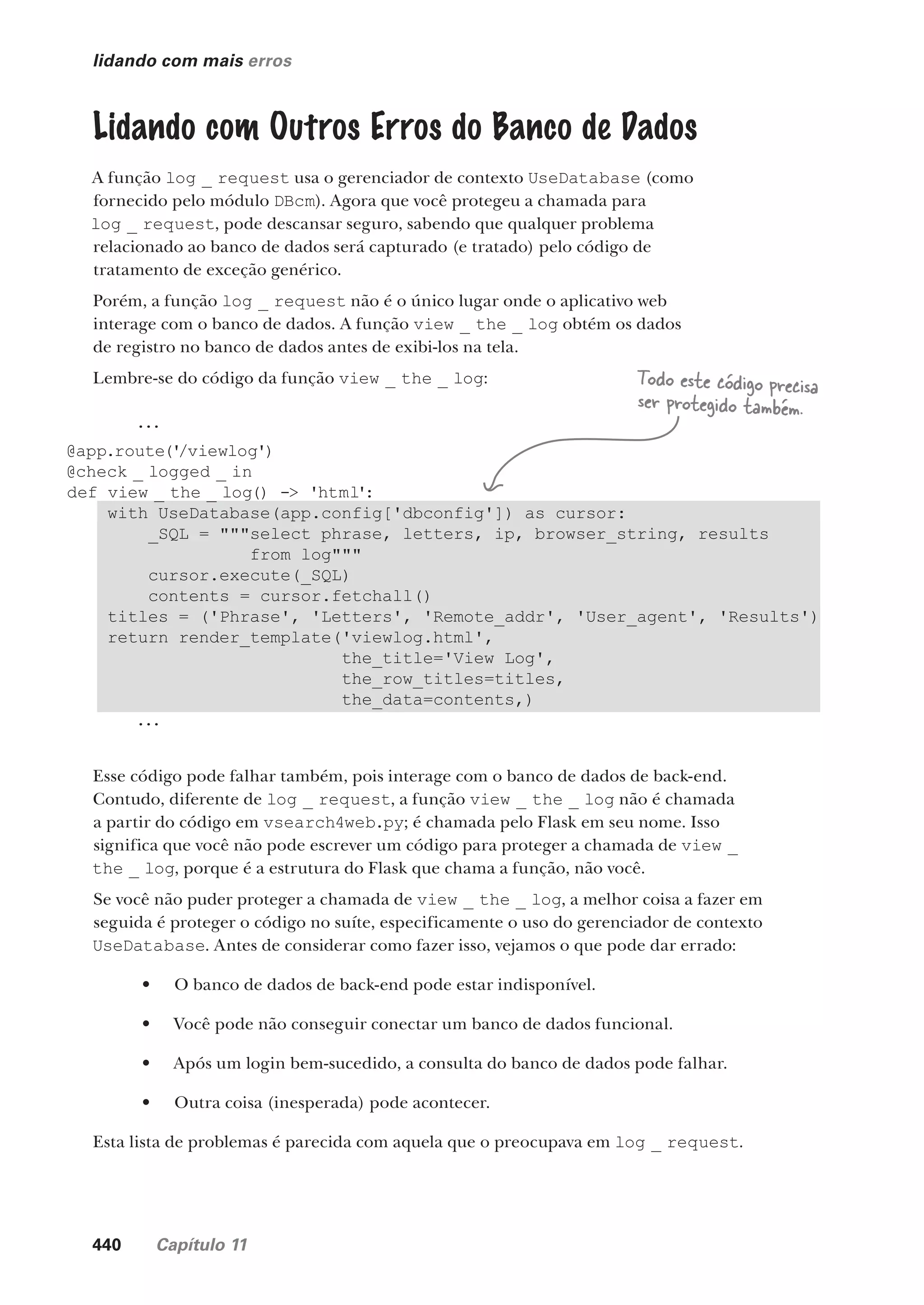 440 Capítulo 11
lidando com mais erros
Lidando com Outros Erros do Banco de Dados
A função log _ request usa o gerenciador de contexto UseDatabase (como
fornecido pelo módulo DBcm). Agora que você protegeu a chamada para
log _ request, pode descansar seguro, sabendo que qualquer problema
relacionado ao banco de dados será capturado (e tratado) pelo código de
tratamento de exceção genérico.
Porém, a função log _ request não é o único lugar onde o aplicativo web
interage com o banco de dados. A função view _ the _ log obtém os dados
de registro no banco de dados antes de exibi-los na tela.
Lembre-se do código da função view _ the _ log:
...
@app.route('
/viewlog')
@check _ logged _ in
def view _ the _ log() -> 'html':
with UseDatabase(app.config['dbconfig']) as cursor:
_SQL = """select phrase, letters, ip, browser_string, results
from log"""
cursor.execute(_SQL)
contents = cursor.fetchall()
titles = ('Phrase', 'Letters', 'Remote_addr', 'User_agent', 'Results')
return render_template('viewlog.html',
the_title='View Log',
the_row_titles=titles,
the_data=contents,)
...
Esse código pode falhar também, pois interage com o banco de dados de back-end.
Contudo, diferente de log _ request, a função view _ the _ log não é chamada
a partir do código em vsearch4web.py; é chamada pelo Flask em seu nome. Isso
significa que você não pode escrever um código para proteger a chamada de view _
the _ log, porque é a estrutura do Flask que chama a função, não você.
Se você não puder proteger a chamada de view _ the _ log, a melhor coisa a fazer em
seguida é proteger o código no suíte, especificamente o uso do gerenciador de contexto
UseDatabase. Antes de considerar como fazer isso, vejamos o que pode dar errado:
• O banco de dados de back-end pode estar indisponível.
• Você pode não conseguir conectar um banco de dados funcional.
• Após um login bem-sucedido, a consulta do banco de dados pode falhar.
• Outra coisa (inesperada) pode acontecer.
Esta lista de problemas é parecida com aquela que o preocupava em log _ request.
Todo este código precisa
ser protegido também.
CG_HeadFirst_Python.indb 440 18/07/2018 13:20:31
 