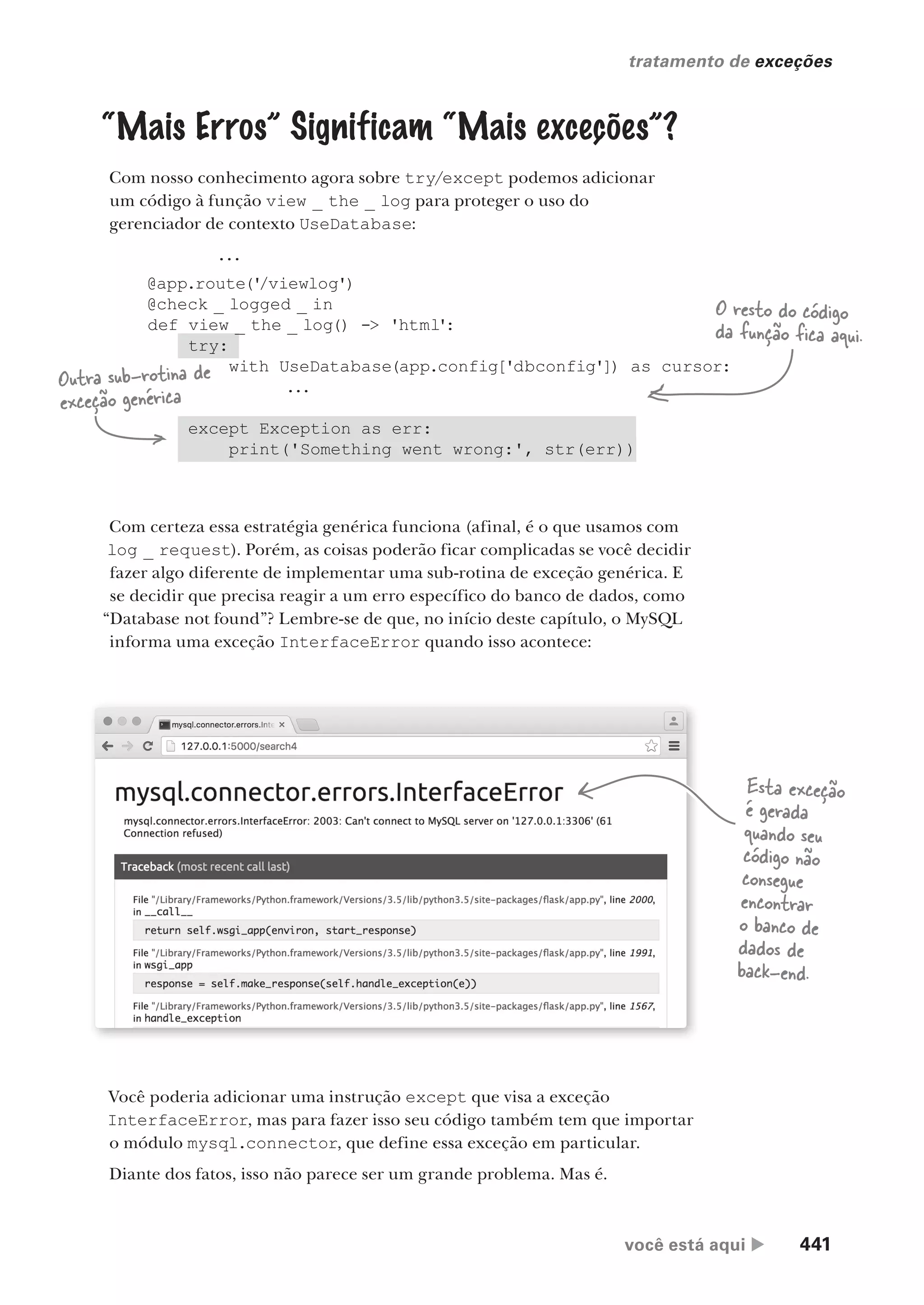você está aqui  441
tratamento de exceções
...
@app.route('
/viewlog')
@check _ logged _ in
def view _ the _ log() -> 'html':
try:
with UseDatabase(app.config['dbconfig']) as cursor:
...
except Exception as err:
print('Something went wrong:', str(err))
“Mais Erros” Significam “Mais exceções”?
Com nosso conhecimento agora sobre try/except podemos adicionar
um código à função view _ the _ log para proteger o uso do
gerenciador de contexto UseDatabase:
O resto do código
da função fica aqui.
Com certeza essa estratégia genérica funciona (afinal, é o que usamos com
log _ request). Porém, as coisas poderão ficar complicadas se você decidir
fazer algo diferente de implementar uma sub-rotina de exceção genérica. E
se decidir que precisa reagir a um erro específico do banco de dados, como
“Database not found”? Lembre-se de que, no início deste capítulo, o MySQL
informa uma exceção InterfaceError quando isso acontece:
Você poderia adicionar uma instrução except que visa a exceção
InterfaceError, mas para fazer isso seu código também tem que importar
o módulo mysql.connector, que define essa exceção em particular.
Diante dos fatos, isso não parece ser um grande problema. Mas é.
Esta exceção
é gerada
quando seu
código não
consegue
encontrar
o banco de
dados de
back-end.
Outra sub-rotina de
exceção genérica
CG_HeadFirst_Python.indb 441 18/07/2018 13:20:32
 
