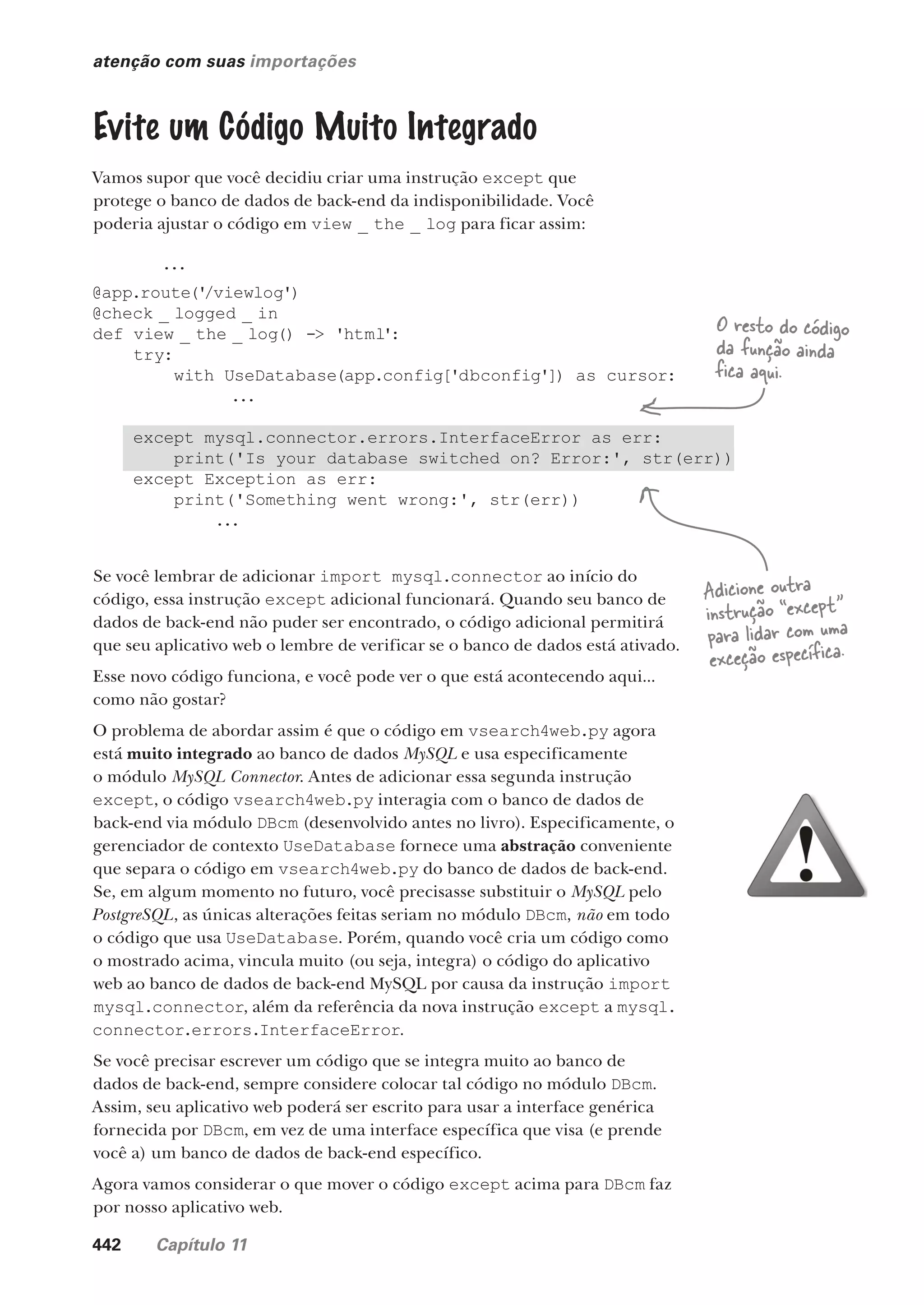 442 Capítulo 11
atenção com suas importações
Evite um Código Muito Integrado
Vamos supor que você decidiu criar uma instrução except que
protege o banco de dados de back-end da indisponibilidade. Você
poderia ajustar o código em view _ the _ log para ficar assim:
Se você lembrar de adicionar import mysql.connector ao início do
código, essa instrução except adicional funcionará. Quando seu banco de
dados de back-end não puder ser encontrado, o código adicional permitirá
que seu aplicativo web o lembre de verificar se o banco de dados está ativado.
Esse novo código funciona, e você pode ver o que está acontecendo aqui...
como não gostar?
O problema de abordar assim é que o código em vsearch4web.py agora
está muito integrado ao banco de dados MySQL e usa especificamente
o módulo MySQL Connector. Antes de adicionar essa segunda instrução
except, o código vsearch4web.py interagia com o banco de dados de
back-end via módulo DBcm (desenvolvido antes no livro). Especificamente, o
gerenciador de contexto UseDatabase fornece uma abstração conveniente
que separa o código em vsearch4web.py do banco de dados de back-end.
Se, em algum momento no futuro, você precisasse substituir o MySQL pelo
PostgreSQL, as únicas alterações feitas seriam no módulo DBcm, não em todo
o código que usa UseDatabase. Porém, quando você cria um código como
o mostrado acima, vincula muito (ou seja, integra) o código do aplicativo
web ao banco de dados de back-end MySQL por causa da instrução import
mysql.connector, além da referência da nova instrução except a mysql.
connector.errors.InterfaceError.
Se você precisar escrever um código que se integra muito ao banco de
dados de back-end, sempre considere colocar tal código no módulo DBcm.
Assim, seu aplicativo web poderá ser escrito para usar a interface genérica
fornecida por DBcm, em vez de uma interface específica que visa (e prende
você a) um banco de dados de back-end específico.
Agora vamos considerar o que mover o código except acima para DBcm faz
por nosso aplicativo web.
...
@app.route('
/viewlog')
@check _ logged _ in
def view _ the _ log() -> 'html':
try:
with UseDatabase(app.config['dbconfig']) as cursor:
...
except mysql.connector.errors.InterfaceError as err:
print('Is your database switched on? Error:', str(err))
except Exception as err:
print('Something went wrong:', str(err))
...
O resto do código
da função ainda
fica aqui.
Adicione outra
instrução “except”
para lidar com uma
exceção específica.
CG_HeadFirst_Python.indb 442 18/07/2018 13:20:33
 